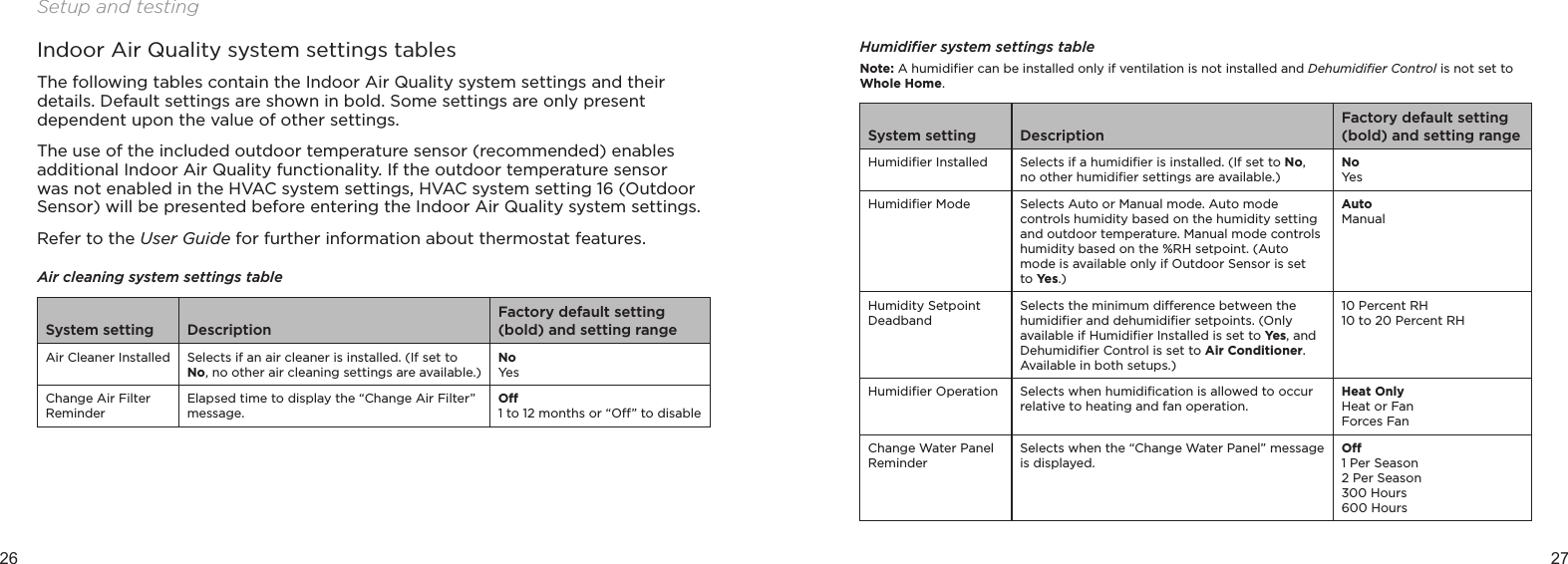 26 27Setup and testingIndoor Air Quality system settings tablesThe following tables contain the Indoor Air Quality system settings and their details. Default settings are shown in bold. Some settings are only present dependent upon the value of other settings.The use of the included outdoor temperature sensor (recommended) enables additional Indoor Air Quality functionality. If the outdoor temperature sensor was not enabled in the HVAC system settings, HVAC system setting 16 (Outdoor Sensor) will be presented before entering the Indoor Air Quality system settings.Refer to the User Guide for further information about thermostat features.Air cleaning system settings tableSystem setting DescriptionFactory default setting (bold) and setting rangeAir Cleaner Installed Selects if an air cleaner is installed. (If set to No, no other air cleaning settings are available.)NoYesChange Air Filter ReminderElapsed time to display the “Change Air Filter” message. O1 to 12 months or “O” to disableHumidiﬁer system settings tableNote: A humidiﬁer can be installed only if ventilation is not installed and Dehumidiﬁer Control is not set to Whole Home.System setting DescriptionFactory default setting (bold) and setting rangeHumidiﬁer Installed Selects if a humidiﬁer is installed. (If set to No, no other humidiﬁer settings are available.)NoYesHumidiﬁer Mode Selects Auto or Manual mode. Auto mode controls humidity based on the humidity setting and outdoor temperature. Manual mode controls humidity based on the %RH setpoint. (Auto mode is available only if Outdoor Sensor is set to Ye s .) AutoManualHumidity Setpoint DeadbandSelects the minimum dierence between the humidiﬁer and dehumidiﬁer setpoints. (Only available if Humidiﬁer Installed is set to Yes, and Dehumidiﬁer Control is set to Air Conditioner. Available in both setups.)10 Percent RH10 to 20 Percent RHHumidiﬁer Operation Selects when humidiﬁcation is allowed to occur relative to heating and fan operation. Heat OnlyHeat or FanForces FanChange Water Panel ReminderSelects when the “Change Water Panel” message is displayed.O1 Per Season2 Per Season300 Hours600 Hours