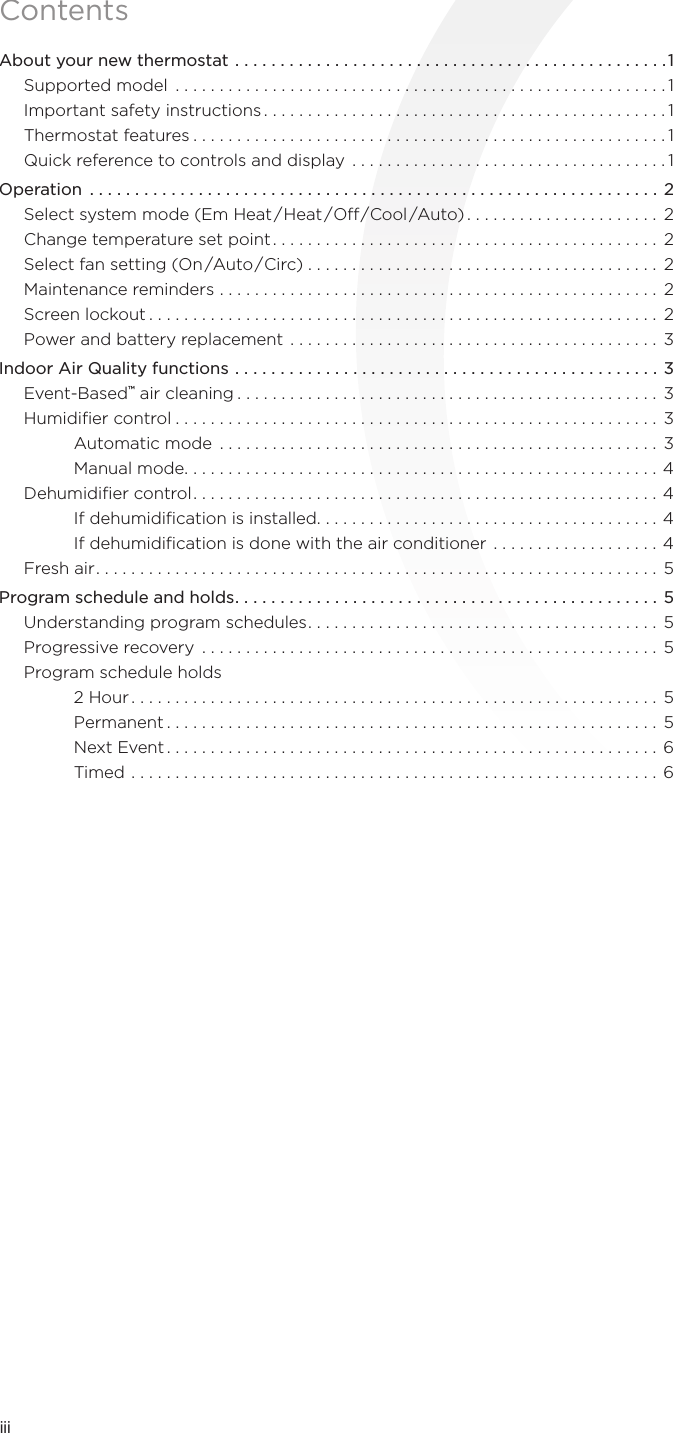 iiiContentsAbout your new thermostat ................................................1Supported model  ........................................................1Important safety instructions ..............................................1Thermostat features ......................................................1Quick reference to controls and display ....................................1Operation  ...............................................................2Select system mode (Em Heat/Heat /O/Cool /Auto) ...................... 2Change temperature set point ............................................ 2Select fan setting (On/Auto/Circ) ........................................ 2Maintenance reminders .................................................. 2Screen lockout .......................................................... 2Power and battery replacement .......................................... 3Indoor Air Quality functions ...............................................3Event-Based™ air cleaning ................................................ 3Humidiﬁer control ....................................................... 3Automatic mode  .................................................. 3Manual mode ......................................................4Dehumidiﬁer control ..................................................... 4If dehumidiﬁcation is installed .......................................4If dehumidiﬁcation is done with the air conditioner ...................4Fresh air ................................................................5Program schedule and holds ...............................................5Understanding program schedules ........................................ 5Progressive recovery  .................................................... 5Program schedule holds 2 Hour ............................................................ 5Permanent ........................................................ 5Next Event ........................................................6Timed ............................................................ 6