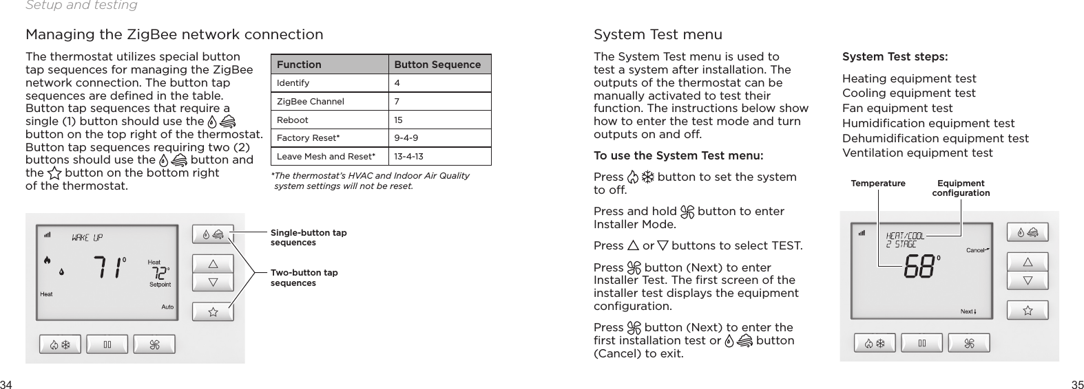 34 35Setup and testingFunction Button SequenceIdentify 4ZigBee Channel 7Reboot 15Factory Reset* 9-4-9Leave Mesh and Reset* 13-4-13* The thermostat’s HVAC and Indoor Air Quality system settings will not be reset.Managing the ZigBee network connectionThe thermostat utilizes special button tap sequences for managing the ZigBee network connection. The button tap sequences are deﬁned in the table. Button tap sequences that require a single (1) button should use the   button on the top right of the thermostat. Button tap sequences requiring two (2) buttons should use the   button and the   button on the bottom right  of the thermostat.System Test menuThe System Test menu is used to test a system after installation. The outputs of the thermostat can be manually activated to test their function. The instructions below show how to enter the test mode and turn outputs on and o.To use the System Test menu:Press   button to set the system to o.Press and hold   button to enter Installer Mode.Press   or   buttons to select TEST.Press   button (Next) to enter Installer Test. The ﬁrst screen of the installer test displays the equipment conﬁguration.Press   button (Next) to enter the ﬁrst installation test or   button (Cancel) to exit.System Test steps:Heating equipment testCooling equipment testFan equipment testHumidiﬁcation equipment testDehumidiﬁcation equipment testVentilation equipment testTemperatureSingle-button tap sequencesTwo-button tap sequencesEquipment  conﬁguration