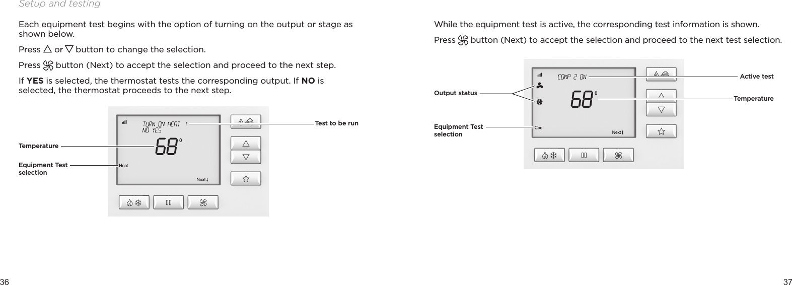 36 37Setup and testingEach equipment test begins with the option of turning on the output or stage as shown below.Press   or   button to change the selection.Press   button (Next) to accept the selection and proceed to the next step.If YES is selected, the thermostat tests the corresponding output. If NO is selected, the thermostat proceeds to the next step.TemperatureEquipment Test selectionTest to be runWhile the equipment test is active, the corresponding test information is shown.Press   button (Next) to accept the selection and proceed to the next test selection.Output statusEquipment Test selectionTemperature Active test