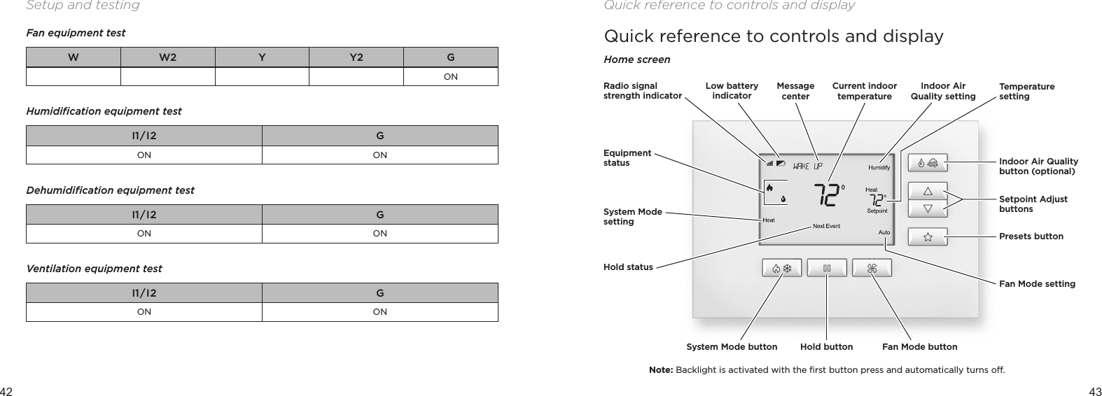 42 43Setup and testingFan equipment testW W2 Y Y2 GON Humidiﬁcation equipment testI1/ I2 GON ON Dehumidiﬁcation equipment testI1/ I2 GON ON Ventilation equipment testI1/ I2 GON ONQuick reference to controls and displayHome screenNote: Backlight is activated with the ﬁrst button press and automatically turns o.Equipment statusSystem Mode settingSystem Mode button Hold button Fan Mode buttonIndoor Air Quality button (optional)Setpoint Adjust buttonsTemperature settingFan Mode settingPresets buttonHold statusRadio signal strength indicatorLow battery indicatorMessage centerIndoor Air Quality settingCurrent indoor temperatureQuick reference to controls and display