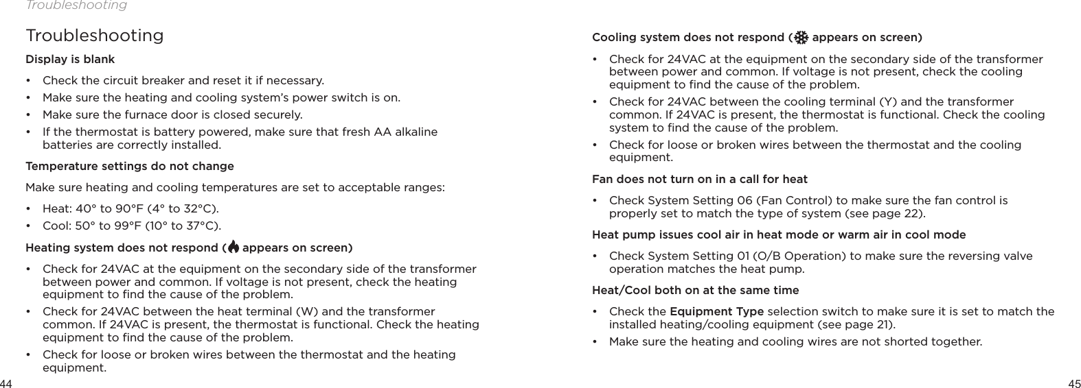 44 45TroubleshootingTroubleshootingDisplay is blank• Check the circuit breaker and reset it if necessary.• Make sure the heating and cooling system’s power switch is on.• Make sure the furnace door is closed securely.• If the thermostat is battery powered, make sure that fresh AA alkaline batteries are correctly installed.Temperature settings do not changeMake sure heating and cooling temperatures are set to acceptable ranges:• Heat: 40° to 90°F (4° to 32°C).• Cool: 50° to 99°F (10° to 37°C).Heating system does not respond (  appears on screen)• Check for 24VAC at the equipment on the secondary side of the transformer between power and common. If voltage is not present, check the heating equipment to ﬁnd the cause of the problem.• Check for 24VAC between the heat terminal (W) and the transformer common. If 24VAC is present, the thermostat is functional. Check the heating equipment to ﬁnd the cause of the problem.• Check for loose or broken wires between the thermostat and the heating equipment.Cooling system does not respond (  appears on screen)• Check for 24VAC at the equipment on the secondary side of the transformer between power and common. If voltage is not present, check the cooling equipment to ﬁnd the cause of the problem.• Check for 24VAC between the cooling terminal (Y) and the transformer common. If 24VAC is present, the thermostat is functional. Check the cooling system to ﬁnd the cause of the problem.• Check for loose or broken wires between the thermostat and the cooling equipment.Fan does not turn on in a call for heat• Check System Setting 06 (Fan Control) to make sure the fan control is properly set to match the type of system (see page 22).Heat pump issues cool air in heat mode or warm air in cool mode• Check System Setting 01 (O/B Operation) to make sure the reversing valve operation matches the heat pump.Heat/Cool both on at the same time• Check the Equipment Type selection switch to make sure it is set to match the installed heating/cooling equipment (see page 21).• Make sure the heating and cooling wires are not shorted together.