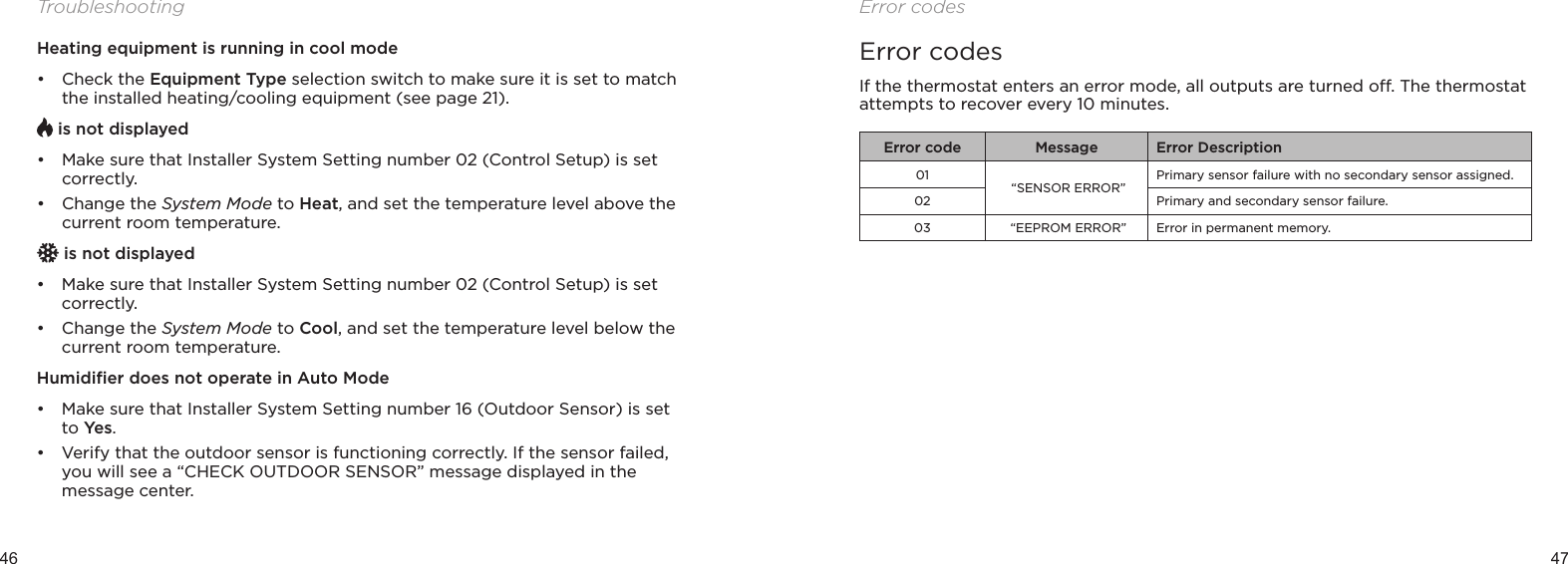 46 47TroubleshootingHeating equipment is running in cool mode• Check the Equipment Type selection switch to make sure it is set to match the installed heating/cooling equipment (see page 21). is not displayed• Make sure that Installer System Setting number 02 (Control Setup) is set correctly.• Change the System Mode to Heat, and set the temperature level above the current room temperature. is not displayed• Make sure that Installer System Setting number 02 (Control Setup) is set correctly.• Change the System Mode to Cool, and set the temperature level below the current room temperature.Humidiﬁer does not operate in Auto Mode• Make sure that Installer System Setting number 16 (Outdoor Sensor) is set to Ye s.• Verify that the outdoor sensor is functioning correctly. If the sensor failed, you will see a “CHECK OUTDOOR SENSOR” message displayed in the message center.Error codesError codesIf the thermostat enters an error mode, all outputs are turned o. The thermostat attempts to recover every 10 minutes.Error code Message Error Description01 “SENSOR ERROR”Primary sensor failure with no secondary sensor assigned.02 Primary and secondary sensor failure.03  “EEPROM ERROR” Error in permanent memory.