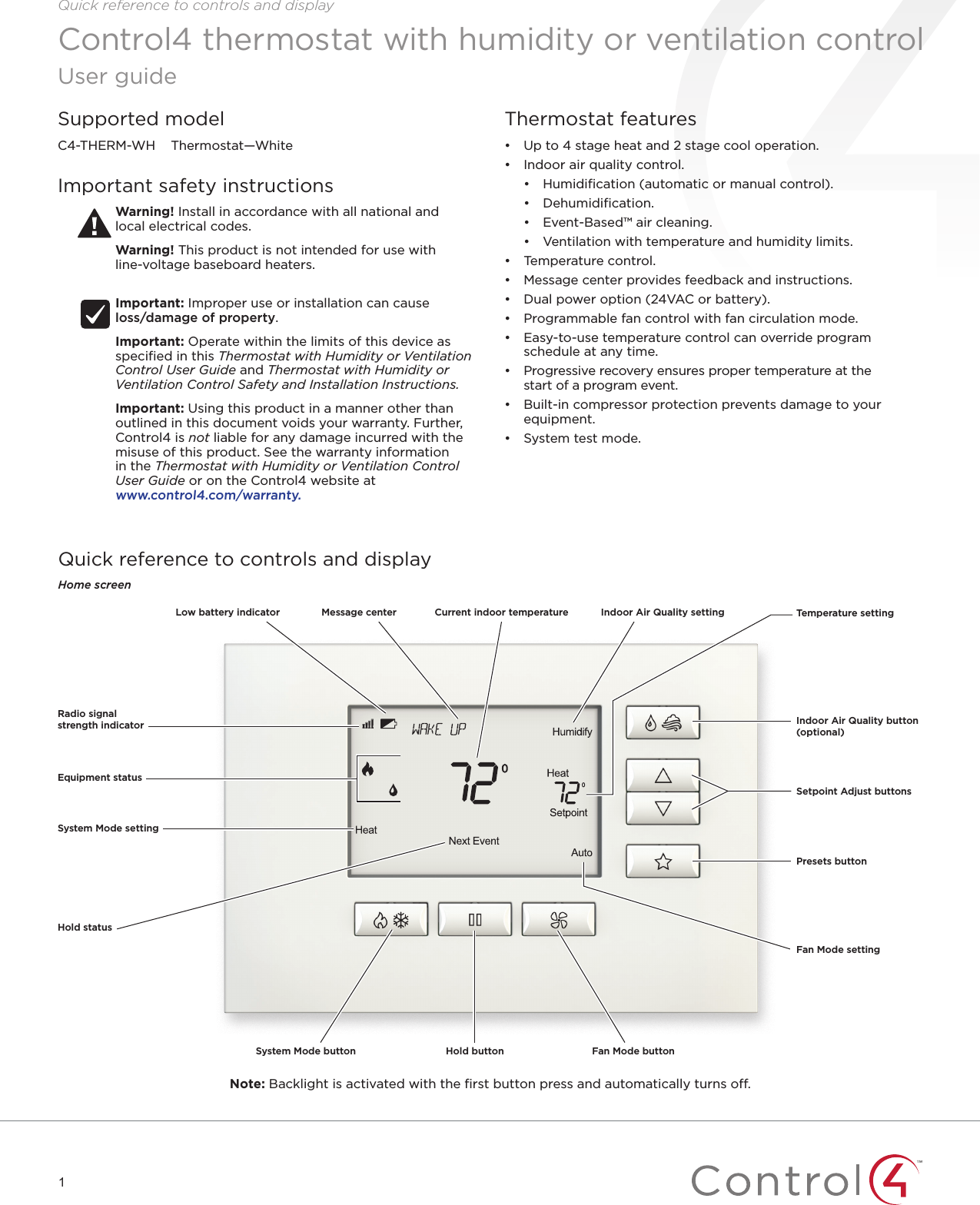 1Quick reference to controls and displayThermostat features• Up to 4 stage heat and 2 stage cool operation.• Indoor air quality control.• Humidiﬁcation (automatic or manual control).• Dehumidiﬁcation.• Event-Based™ air cleaning.• Ventilation with temperature and humidity limits.• Temperature control.• Message center provides feedback and instructions.• Dual power option (24VAC or battery).• Programmable fan control with fan circulation mode.• Easy-to-use temperature control can override program schedule at any time.• Progressive recovery ensures proper temperature at the start of a program event.• Built-in compressor protection prevents damage to your equipment.• System test mode.Control4 thermostat with humidity or ventilation controlUser guideQuick reference to controls and displayHome screenNote: Backlight is activated with the ﬁrst button press and automatically turns o.Equipment statusSystem Mode settingSystem Mode button Hold button Fan Mode buttonIndoor Air Quality button (optional)Setpoint Adjust buttonsTemperature settingFan Mode settingPresets buttonHold statusRadio signal strength indicatorLow battery indicator Message center Indoor Air Quality settingCurrent indoor temperatureSupported modelC4-THERM-WH    Thermostat—WhiteImportant safety instructionsWarning! Install in accordance with all national and  local electrical codes.Warning! This product is not intended for use with  line-voltage baseboard heaters. Important: Improper use or installation can cause  loss/damage of property.Important: Operate within the limits of this device as speciﬁed in this Thermostat with Humidity or Ventilation Control User Guide and Thermostat with Humidity or Ventilation Control Safety and Installation Instructions.Important: Using this product in a manner other than outlined in this document voids your warranty. Further, Control4 is not liable for any damage incurred with the misuse of this product. See the warranty information in the Thermostat with Humidity or Ventilation Control User Guide or on the Control4 website at  www.control4.com/warranty.