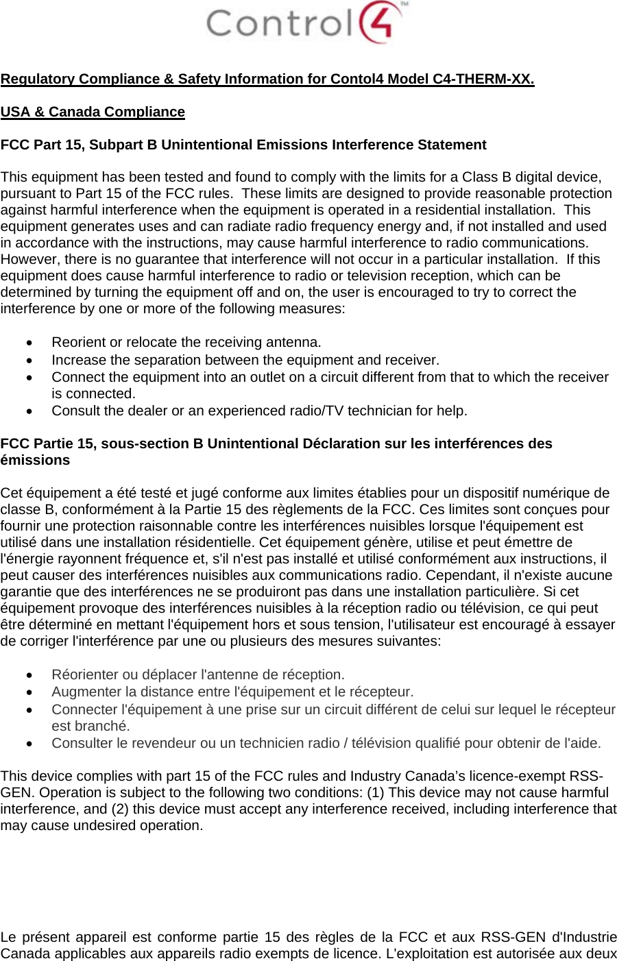   Regulatory Compliance &amp; Safety Information for Contol4 Model C4-THERM-XX.  USA &amp; Canada Compliance  FCC Part 15, Subpart B Unintentional Emissions Interference Statement  This equipment has been tested and found to comply with the limits for a Class B digital device, pursuant to Part 15 of the FCC rules.  These limits are designed to provide reasonable protection against harmful interference when the equipment is operated in a residential installation.  This equipment generates uses and can radiate radio frequency energy and, if not installed and used in accordance with the instructions, may cause harmful interference to radio communications.  However, there is no guarantee that interference will not occur in a particular installation.  If this equipment does cause harmful interference to radio or television reception, which can be determined by turning the equipment off and on, the user is encouraged to try to correct the interference by one or more of the following measures:  • Reorient or relocate the receiving antenna. • Increase the separation between the equipment and receiver. • Connect the equipment into an outlet on a circuit different from that to which the receiver is connected. • Consult the dealer or an experienced radio/TV technician for help.  FCC Partie 15, sous-section B Unintentional Déclaration sur les interférences des émissions  Cet équipement a été testé et jugé conforme aux limites établies pour un dispositif numérique de classe B, conformément à la Partie 15 des règlements de la FCC. Ces limites sont conçues pour fournir une protection raisonnable contre les interférences nuisibles lorsque l&apos;équipement est utilisé dans une installation résidentielle. Cet équipement génère, utilise et peut émettre de l&apos;énergie rayonnent fréquence et, s&apos;il n&apos;est pas installé et utilisé conformément aux instructions, il peut causer des interférences nuisibles aux communications radio. Cependant, il n&apos;existe aucune garantie que des interférences ne se produiront pas dans une installation particulière. Si cet équipement provoque des interférences nuisibles à la réception radio ou télévision, ce qui peut être déterminé en mettant l&apos;équipement hors et sous tension, l&apos;utilisateur est encouragé à essayer de corriger l&apos;interférence par une ou plusieurs des mesures suivantes:  • Réorienter ou déplacer l&apos;antenne de réception. • Augmenter la distance entre l&apos;équipement et le récepteur. • Connecter l&apos;équipement à une prise sur un circuit différent de celui sur lequel le récepteur est branché. • Consulter le revendeur ou un technicien radio / télévision qualifié pour obtenir de l&apos;aide.  This device complies with part 15 of the FCC rules and Industry Canada’s licence-exempt RSS-GEN. Operation is subject to the following two conditions: (1) This device may not cause harmful interference, and (2) this device must accept any interference received, including interference that may cause undesired operation.      Le présent appareil est conforme partie 15 des règles de la FCC et aux RSS-GEN d&apos;Industrie Canada applicables aux appareils radio exempts de licence. L&apos;exploitation est autorisée aux deux 
