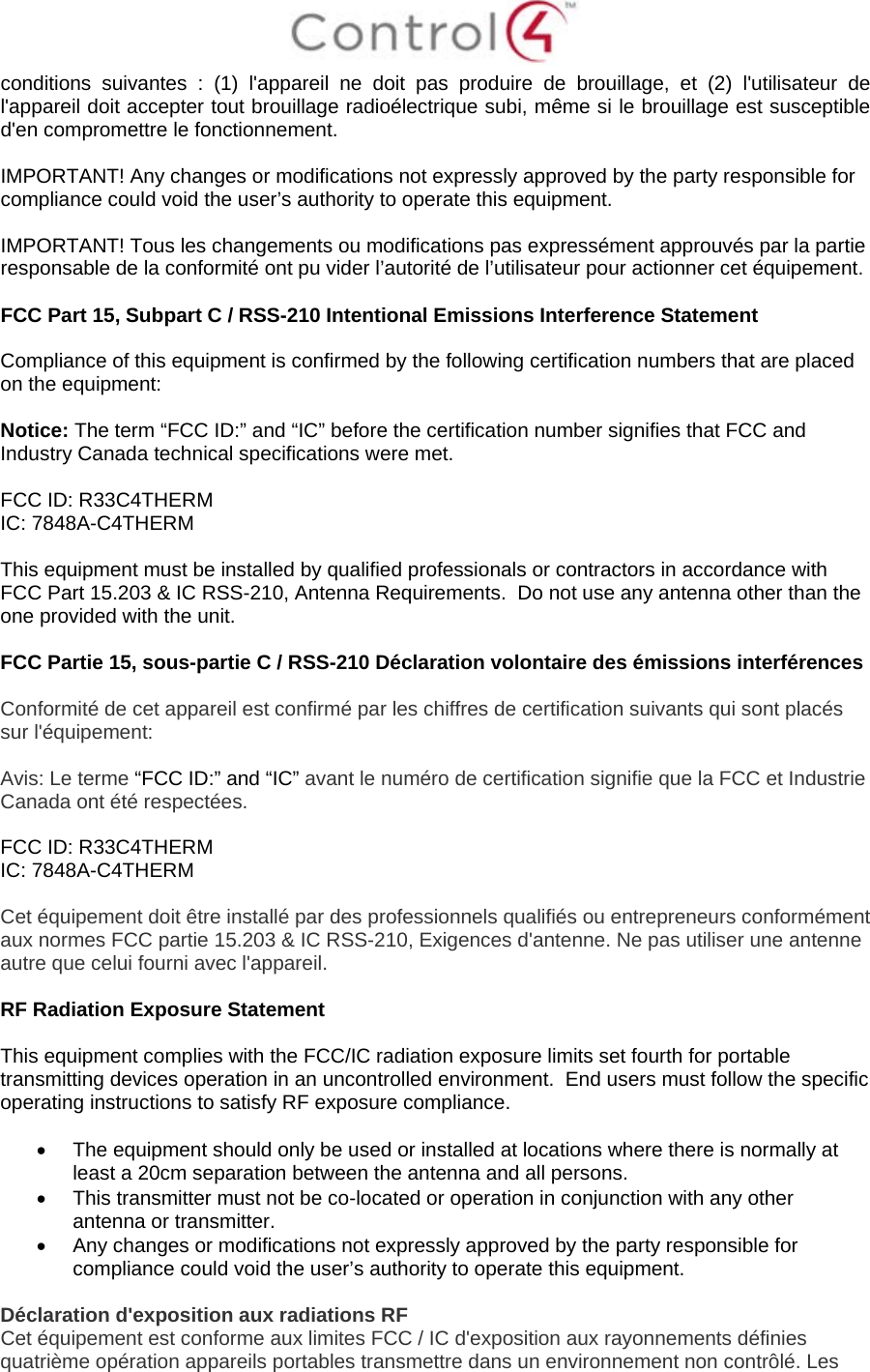  conditions suivantes : (1) l&apos;appareil ne doit pas produire de brouillage, et (2) l&apos;utilisateur de l&apos;appareil doit accepter tout brouillage radioélectrique subi, même si le brouillage est susceptible d&apos;en compromettre le fonctionnement.  IMPORTANT! Any changes or modifications not expressly approved by the party responsible for compliance could void the user’s authority to operate this equipment.  IMPORTANT! Tous les changements ou modifications pas expressément approuvés par la partie responsable de la conformité ont pu vider l’autorité de l’utilisateur pour actionner cet équipement.  FCC Part 15, Subpart C / RSS-210 Intentional Emissions Interference Statement  Compliance of this equipment is confirmed by the following certification numbers that are placed on the equipment:  Notice: The term “FCC ID:” and “IC” before the certification number signifies that FCC and Industry Canada technical specifications were met.  FCC ID: R33C4THERM IC: 7848A-C4THERM  This equipment must be installed by qualified professionals or contractors in accordance with FCC Part 15.203 &amp; IC RSS-210, Antenna Requirements.  Do not use any antenna other than the one provided with the unit.  FCC Partie 15, sous-partie C / RSS-210 Déclaration volontaire des émissions interférences  Conformité de cet appareil est confirmé par les chiffres de certification suivants qui sont placés sur l&apos;équipement:  Avis: Le terme “FCC ID:” and “IC” avant le numéro de certification signifie que la FCC et Industrie Canada ont été respectées.  FCC ID: R33C4THERM IC: 7848A-C4THERM  Cet équipement doit être installé par des professionnels qualifiés ou entrepreneurs conformément aux normes FCC partie 15.203 &amp; IC RSS-210, Exigences d&apos;antenne. Ne pas utiliser une antenne autre que celui fourni avec l&apos;appareil.  RF Radiation Exposure Statement  This equipment complies with the FCC/IC radiation exposure limits set fourth for portable transmitting devices operation in an uncontrolled environment.  End users must follow the specific operating instructions to satisfy RF exposure compliance.  • The equipment should only be used or installed at locations where there is normally at least a 20cm separation between the antenna and all persons. • This transmitter must not be co-located or operation in conjunction with any other antenna or transmitter. • Any changes or modifications not expressly approved by the party responsible for compliance could void the user’s authority to operate this equipment.  Déclaration d&apos;exposition aux radiations RF Cet équipement est conforme aux limites FCC / IC d&apos;exposition aux rayonnements définies quatrième opération appareils portables transmettre dans un environnement non contrôlé. Les 