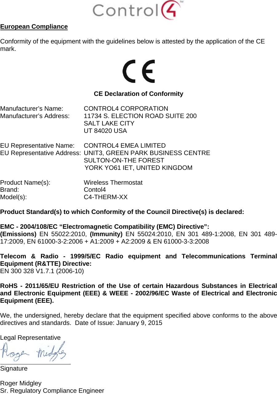  European Compliance  Conformity of the equipment with the guidelines below is attested by the application of the CE mark.    CE Declaration of Conformity  Manufacturer’s Name:  CONTROL4 CORPORATION  Manufacturer’s Address:  11734 S. ELECTION ROAD SUITE 200  SALT LAKE CITY  UT 84020 USA                          EU Representative Name: CONTROL4 EMEA LIMITED EU Representative Address: UNIT3, GREEN PARK BUSINESS CENTRE SULTON-ON-THE FOREST YORK YO61 IET, UNITED KINGDOM       Product Name(s):  Wireless Thermostat  Brand: Contol4     Model(s): C4-THERM-XX  Product Standard(s) to which Conformity of the Council Directive(s) is declared:  EMC - 2004/108/EC “Electromagnetic Compatibility (EMC) Directive”: (Emissions)  EN 55022:2010,  (Immunity)  EN 55024:2010, EN 301 489-1:2008, EN 301 489-17:2009, EN 61000-3-2:2006 + A1:2009 + A2:2009 &amp; EN 61000-3-3:2008  Telecom &amp; Radio -  1999/5/EC Radio equipment and Telecommunications Terminal Equipment (R&amp;TTE) Directive: EN 300 328 V1.7.1 (2006-10)  RoHS - 2011/65/EU Restriction of the Use of certain Hazardous Substances in Electrical and Electronic Equipment (EEE) &amp; WEEE - 2002/96/EC Waste of Electrical and Electronic Equipment (EEE).  We, the undersigned, hereby declare that the equipment specified above conforms to the above directives and standards.  Date of Issue: January 9, 2015  Legal Representative  Signature     Roger Midgley    Sr. Regulatory Compliance Engineer    