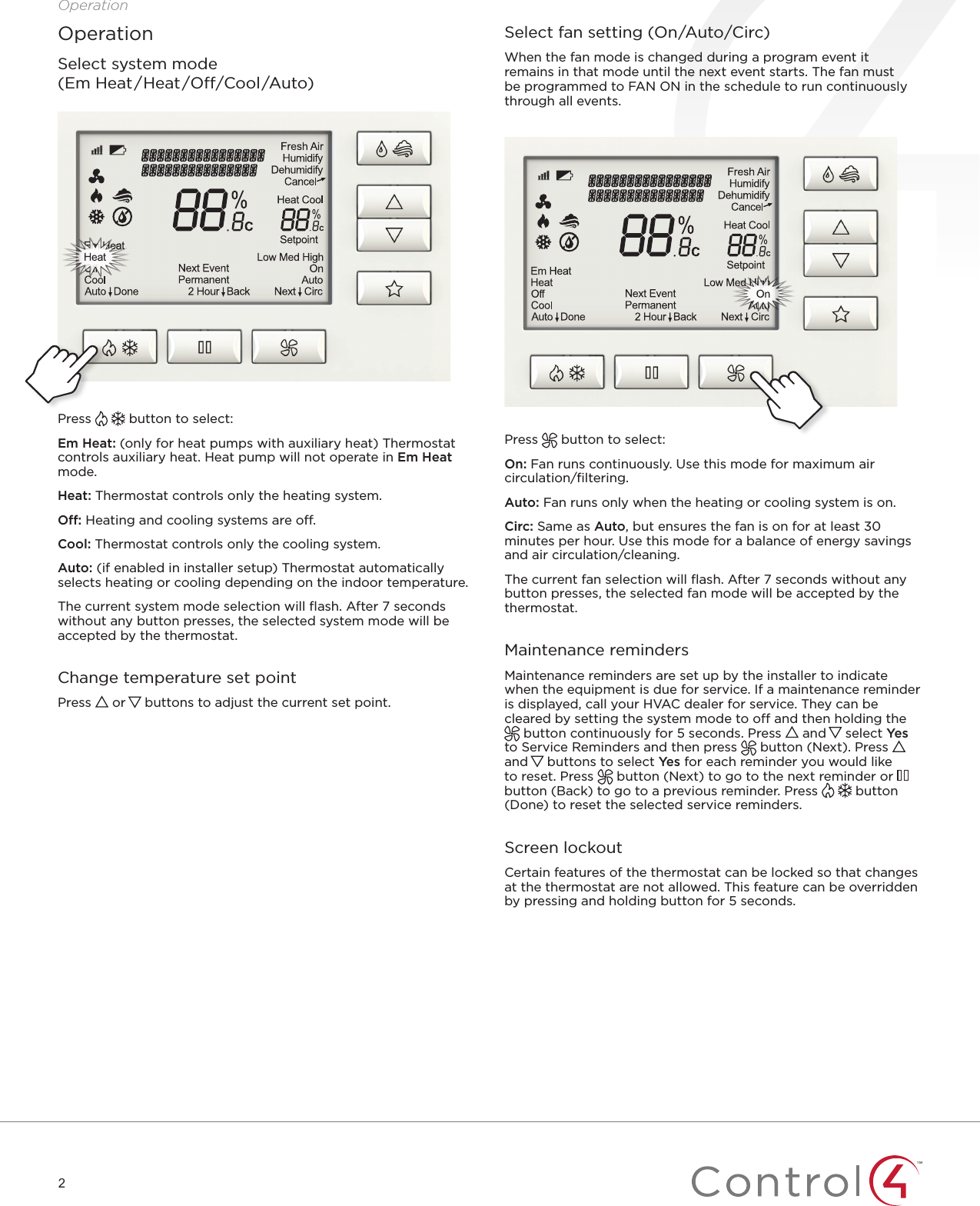 2OperationOperationSelect system mode  (Em Heat/Heat/O/Cool/Auto)Press   button to select: Em Heat: (only for heat pumps with auxiliary heat) Thermostat controls auxiliary heat. Heat pump will not operate in Em Heat mode.Heat: Thermostat controls only the heating system.O: Heating and cooling systems are o.Cool: Thermostat controls only the cooling system.Auto: (if enabled in installer setup) Thermostat automatically selects heating or cooling depending on the indoor temperature. The current system mode selection will ﬂash. After 7 seconds without any button presses, the selected system mode will be accepted by the thermostat. Change temperature set pointPress   or   buttons to adjust the current set point. Select fan setting (On/Auto/Circ)When the fan mode is changed during a program event it remains in that mode until the next event starts. The fan must be programmed to FAN ON in the schedule to run continuously through all events.Press   button to select:On: Fan runs continuously. Use this mode for maximum air circulation/ﬁltering.Auto: Fan runs only when the heating or cooling system is on.Circ: Same as Auto, but ensures the fan is on for at least 30 minutes per hour. Use this mode for a balance of energy savings and air circulation/cleaning.The current fan selection will ﬂash. After 7 seconds without any button presses, the selected fan mode will be accepted by the thermostat. Maintenance remindersMaintenance reminders are set up by the installer to indicate when the equipment is due for service. If a maintenance reminder is displayed, call your HVAC dealer for service. They can be cleared by setting the system mode to o and then holding the  button continuously for 5 seconds. Press   and   select Yes  to Service Reminders and then press   button (Next). Press   and   buttons to select Yes for each reminder you would like to reset. Press   button (Next) to go to the next reminder or   button (Back) to go to a previous reminder. Press   button (Done) to reset the selected service reminders. Screen lockoutCertain features of the thermostat can be locked so that changes at the thermostat are not allowed. This feature can be overridden by pressing and holding button for 5 seconds.