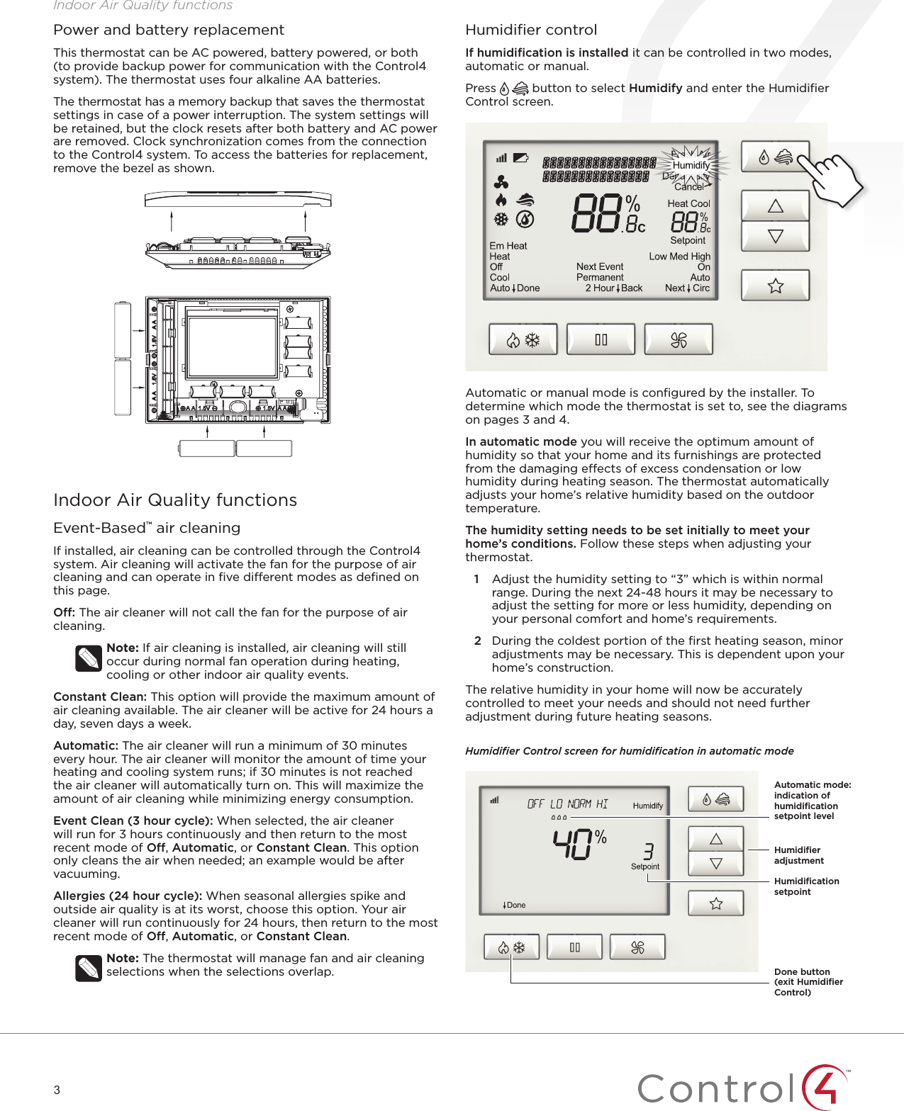 3Indoor Air Quality functionsPower and battery replacementThis thermostat can be AC powered, battery powered, or both (to provide backup power for communication with the Control4 system). The thermostat uses four alkaline AA batteries. The thermostat has a memory backup that saves the thermostat settings in case of a power interruption. The system settings will be retained, but the clock resets after both battery and AC power are removed. Clock synchronization comes from the connection to the Control4 system. To access the batteries for replacement, remove the bezel as shown.Automatic or manual mode is conﬁgured by the installer. To determine which mode the thermostat is set to, see the diagrams on pages 3 and 4.In automatic mode you will receive the optimum amount of humidity so that your home and its furnishings are protected from the damaging eects of excess condensation or low humidity during heating season. The thermostat automatically adjusts your home’s relative humidity based on the outdoor temperature.The humidity setting needs to be set initially to meet your home’s conditions. Follow these steps when adjusting your thermostat.1   Adjust the humidity setting to “3” which is within normal range. During the next 24-48 hours it may be necessary to adjust the setting for more or less humidity, depending on your personal comfort and home’s requirements.2   During the coldest portion of the ﬁrst heating season, minor adjustments may be necessary. This is dependent upon your home’s construction.The relative humidity in your home will now be accurately controlled to meet your needs and should not need further adjustment during future heating seasons. Humidiﬁer Control screen for humidiﬁcation in automatic modeHumidiﬁer controlIf humidiﬁcation is installed it can be controlled in two modes, automatic or manual.Press   button to select Humidify and enter the Humidiﬁer Control screen.Indoor Air Quality functionsEvent-Based™ air cleaningIf installed, air cleaning can be controlled through the Control4 system. Air cleaning will activate the fan for the purpose of air cleaning and can operate in ﬁve dierent modes as deﬁned on this page.O: The air cleaner will not call the fan for the purpose of air cleaning.Note: If air cleaning is installed, air cleaning will still occur during normal fan operation during heating, cooling or other indoor air quality events.Constant Clean: This option will provide the maximum amount of air cleaning available. The air cleaner will be active for 24 hours a day, seven days a week.Automatic: The air cleaner will run a minimum of 30 minutes every hour. The air cleaner will monitor the amount of time your heating and cooling system runs; if 30 minutes is not reached the air cleaner will automatically turn on. This will maximize the amount of air cleaning while minimizing energy consumption.Event Clean (3 hour cycle): When selected, the air cleaner will run for 3 hours continuously and then return to the most recent mode of O, Automatic, or Constant Clean. This option only cleans the air when needed; an example would be after vacuuming.Allergies (24 hour cycle): When seasonal allergies spike and outside air quality is at its worst, choose this option. Your air cleaner will run continuously for 24 hours, then return to the most recent mode of O, Automatic, or Constant Clean. Note: The thermostat will manage fan and air cleaning selections when the selections overlap.Humidiﬁcation setpointHumidiﬁer adjustmentAutomatic mode: indication of humidiﬁcation setpoint levelDone button (exit Humidiﬁer Control)