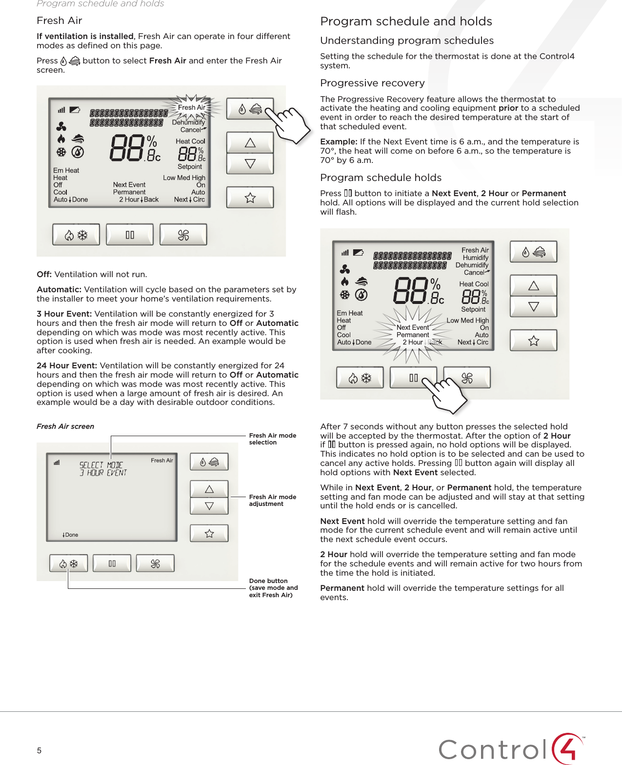 5Program schedule and holdsProgram schedule and holdsUnderstanding program schedulesSetting the schedule for the thermostat is done at the Control4 system.Progressive recoveryThe Progressive Recovery feature allows the thermostat to activate the heating and cooling equipment prior to a scheduled event in order to reach the desired temperature at the start of that scheduled event.Example: If the Next Event time is 6 a.m., and the temperature is 70°, the heat will come on before 6 a.m., so the temperature is 70° by 6 a.m.Program schedule holdsPress   button to initiate a Next Event, 2 Hour or Permanent hold. All options will be displayed and the current hold selection will ﬂash.After 7 seconds without any button presses the selected hold will be accepted by the thermostat. After the option of 2 Hour if   button is pressed again, no hold options will be displayed. This indicates no hold option is to be selected and can be used to cancel any active holds. Pressing   button again will display all hold options with Next Event selected.While in Next Event, 2 Hour, or Permanent hold, the temperature setting and fan mode can be adjusted and will stay at that setting until the hold ends or is cancelled.Next Event hold will override the temperature setting and fan mode for the current schedule event and will remain active until the next schedule event occurs.2 Hour hold will override the temperature setting and fan mode for the schedule events and will remain active for two hours from the time the hold is initiated.Permanent hold will override the temperature settings for all events.O: Ventilation will not run.Automatic: Ventilation will cycle based on the parameters set by the installer to meet your home’s ventilation requirements.3 Hour Event: Ventilation will be constantly energized for 3 hours and then the fresh air mode will return to O or Automatic depending on which was mode was most recently active. This option is used when fresh air is needed. An example would be after cooking.24 Hour Event: Ventilation will be constantly energized for 24 hours and then the fresh air mode will return to O or Automatic depending on which was mode was most recently active. This option is used when a large amount of fresh air is desired. An example would be a day with desirable outdoor conditions. Fresh Air screenFresh AirIf ventilation is installed, Fresh Air can operate in four dierent modes as deﬁned on this page.Press   button to select Fresh Air and enter the Fresh Air screen.Fresh Air mode adjustmentDone button (save mode and exit Fresh Air)Fresh Air mode selection