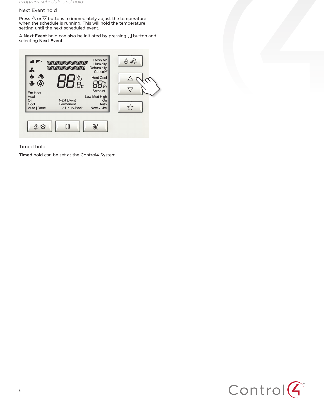 6Program schedule and holdsNext Event holdPress   or   buttons to immediately adjust the temperature when the schedule is running. This will hold the temperature setting until the next scheduled event.A Next Event hold can also be initiated by pressing   button and selecting Next Event.Timed holdTimed hold can be set at the Control4 System.