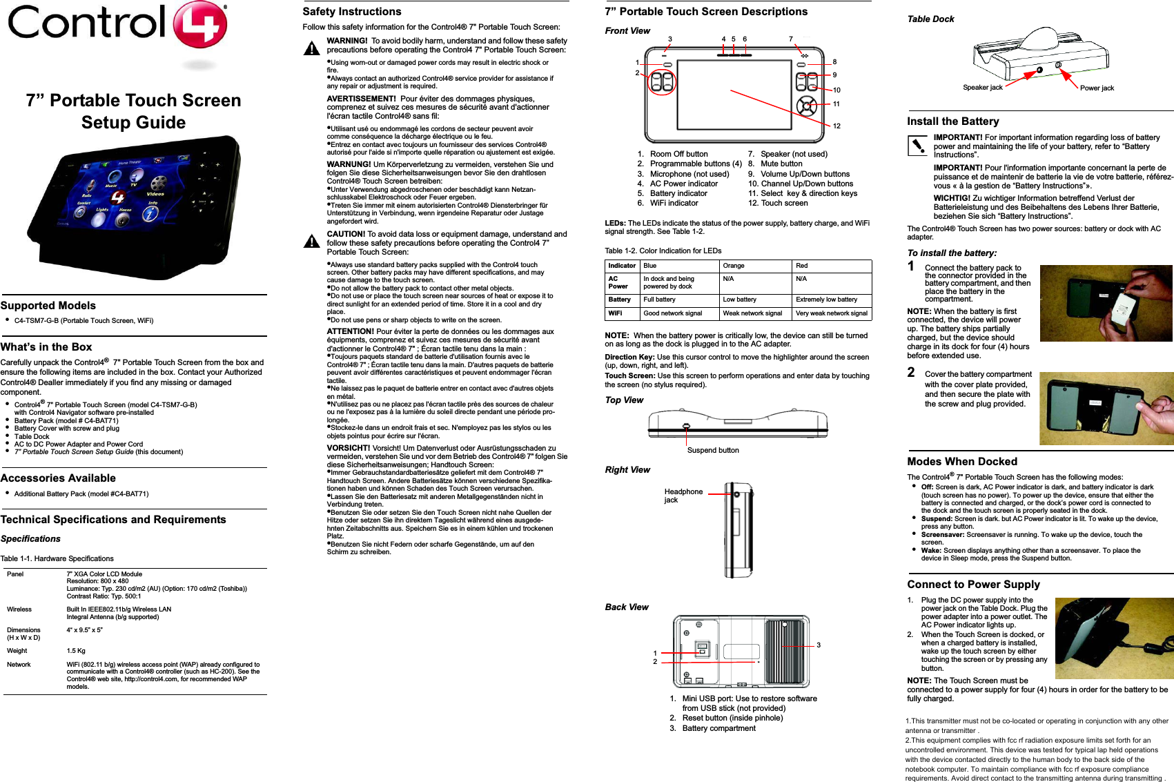 7” Portable Touch ScreenSetup GuideSupported Models•C4-TSM7-G-B (Portable Touch Screen, WiFi)What’s in the BoxCarefully unpack the Control4®  7&quot; Portable Touch Screen from the box and ensure the following items are included in the box. Contact your Authorized Control4® Dealler immediately if you find any missing or damaged component.•Control4® 7&quot; Portable Touch Screen (model C4-TSM7-G-B) with Control4 Navigator software pre-installed•Battery Pack (model # C4-BAT71)•Battery Cover with screw and plug•Table Dock•AC to DC Power Adapter and Power Cord•7” Portable Touch Screen Setup Guide (this document)Accessories Available•Additional Battery Pack (model #C4-BAT71)Technical Specifications and RequirementsSpecificationsSafety InstructionsFollow this safety information for the Control4® 7&quot; Portable Touch Screen:WARNING!  To avoid bodily harm, understand and follow these safety precautions before operating the Control4 7&quot; Portable Touch Screen:•Using worn-out or damaged power cords may result in electric shock or fire.•Always contact an authorized Control4® service provider for assistance if any repair or adjustment is required.AVERTISSEMENT!  Pour éviter des dommages physiques, comprenez et suivez ces mesures de sécurité avant d&apos;actionner l&apos;écran tactile Control4® sans fil:•Utilisant usé ou endommagé les cordons de secteur peuvent avoir comme conséquence la décharge électrique ou le feu. •Entrez en contact avec toujours un fournisseur des services Control4® autorisé pour l&apos;aide si n&apos;importe quelle réparation ou ajustement est exigée.WARNUNG! Um Körperverletzung zu vermeiden, verstehen Sie und folgen Sie diese Sicherheitsanweisungen bevor Sie den drahtlosen Control4® Touch Screen betreiben:•Unter Verwendung abgedroschenen oder beschädigt kann Netzan-schlusskabel Elektroschock oder Feuer ergeben.•Treten Sie immer mit einem autorisierten Control4® Diensterbringer für Unterstützung in Verbindung, wenn irgendeine Reparatur oder Justage angefordert wird.CAUTION! To avoid data loss or equipment damage, understand and follow these safety precautions before operating the Control4 7” Portable Touch Screen:•Always use standard battery packs supplied with the Control4 touch screen. Other battery packs may have different specifications, and may cause damage to the touch screen. •Do not allow the battery pack to contact other metal objects. •Do not use or place the touch screen near sources of heat or expose it to direct sunlight for an extended period of time. Store it in a cool and dry place.•Do not use pens or sharp objects to write on the screen. ATTENTION! Pour éviter la perte de données ou les dommages aux équipments, comprenez et suivez ces mesures de sécurité avant d&apos;actionner le Control4® 7&quot; ; Écran tactile tenu dans la main :•Toujours paquets standard de batterie d&apos;utilisation fournis avec le Control4® 7&quot; ; Écran tactile tenu dans la main. D&apos;autres paquets de batterie peuvent avoir différentes caractéristiques et peuvent endommager l&apos;écran tactile. •Ne laissez pas le paquet de batterie entrer en contact avec d&apos;autres objets en métal. •N&apos;utilisez pas ou ne placez pas l&apos;écran tactile près des sources de chaleur ou ne l&apos;exposez pas à la lumière du soleil directe pendant une période pro-longée.•Stockez-le dans un endroit frais et sec. N&apos;employez pas les stylos ou les objets pointus pour écrire sur l&apos;écran. VORSICHT! Vorsicht! Um Datenverlust oder Ausrüstungsschaden zu vermeiden, verstehen Sie und vor dem Betrieb des Control4® 7&quot; folgen Sie diese Sicherheitsanweisungen; Handtouch Screen:•Immer Gebrauchstandardbatteriesätze geliefert mit dem Control4® 7&quot; Handtouch Screen. Andere Batteriesätze können verschiedene Spezifika-tionen haben und können Schaden des Touch Screen verursachen. •Lassen Sie den Batteriesatz mit anderen Metallgegenständen nicht in Verbindung treten. •Benutzen Sie oder setzen Sie den Touch Screen nicht nahe Quellen der Hitze oder setzen Sie ihn direktem Tageslicht während eines ausgede-hnten Zeitabschnitts aus. Speichern Sie es in einem kühlen und trockenen Platz. •Benutzen Sie nicht Federn oder scharfe Gegenstände, um auf den Schirm zu schreiben. 7” Portable Touch Screen DescriptionsFront ViewLEDs: The LEDs indicate the status of the power supply, battery charge, and WiFi signal strength. See Table 1-2.NOTE: When the battery power is critically low, the device can still be turned on as long as the dock is plugged in to the AC adapter.Direction Key: Use this cursor control to move the highlighter around the screen (up, down, right, and left).Touch Screen: Use this screen to perform operations and enter data by touching the screen (no stylus required).Top ViewRight ViewBack ViewTable DockInstall the BatteryIMPORTANT! For important information regarding loss of battery power and maintaining the life of your battery, refer to “Battery Instructions”.IMPORTANT! Pour l&apos;information importante concernant la perte de puissance et de maintenir de batterie la vie de votre batterie, référez-vous « à la gestion de “Battery Instructions”».WICHTIG! Zu wichtiger Information betreffend Verlust der Batterieleistung und des Beibehaltens des Lebens Ihrer Batterie, beziehen Sie sich “Battery Instructions”.The Control4® Touch Screen has two power sources: battery or dock with AC adapter. To install the battery:1Connect the battery pack to the connector provided in the battery compartment, and then place the battery in the compartment.NOTE: When the battery is first connected, the device will power up. The battery ships partially charged, but the device should charge in its dock for four (4) hours before extended use.2Cover the battery compartment with the cover plate provided,  and then secure the plate with the screw and plug provided.Modes When DockedThe Control4® 7&quot; Portable Touch Screen has the following modes:•Off: Screen is dark, AC Power indicator is dark, and battery indicator is dark (touch screen has no power). To power up the device, ensure that either the battery is connected and charged, or the dock’s power cord is connected to the dock and the touch screen is properly seated in the dock.•Suspend: Screen is dark. but AC Power indicator is lit. To wake up the device, press any button.•Screensaver: Screensaver is running. To wake up the device, touch the screen.•Wake: Screen displays anything other than a screensaver. To place the device in Sleep mode, press the Suspend button.Connect to Power Supply1. Plug the DC power supply into the power jack on the Table Dock. Plug the power adapter into a power outlet. The AC Power indicator lights up.2. When the Touch Screen is docked, or when a charged battery is installed, wake up the touch screen by either touching the screen or by pressing any button.NOTE: The Touch Screen must be connected to a power supply for four (4) hours in order for the battery to be fully charged.Table 1-1. Hardware SpecificationsPanel 7” XGA Color LCD Module Resolution: 800 x 480 Luminance: Typ. 230 cd/m2 (AU) (Option: 170 cd/m2 (Toshiba)) Contrast Ratio: Typ. 500:1Wireless Built In IEEE802.11b/g Wireless LANIntegral Antenna (b/g supported)Dimensions(H x W x D)4“ x 9.5” x 5” Weight 1.5 KgNetwork WiFi (802.11 b/g) wireless access point (WAP) already configured to communicate with a Control4® controller (such as HC-200). See the Control4® web site, http://control4.com, for recommended WAP models.1. Room Off button2.  Programmable buttons (4)3.  Microphone (not used)4.  AC Power indicator5. Battery indicator6. WiFi indicator7.  Speaker (not used)8. Mute button9.  Volume Up/Down buttons10. Channel Up/Down buttons11. Select  key &amp; direction keys12. Touch screenTable 1-2. Color Indication for LEDsIndicator Blue Orange RedACPowerIn dock and being powered by dockN/A N/ABattery Full battery Low battery Extremely low batteryWiFi Good network signal Weak network signal Very weak network signal1. Mini USB port: Use to restore software from USB stick (not provided)2.  Reset button (inside pinhole)3. Battery compartment128912  3                          4   5    6                      71110              Suspend buttonHeadphonejack321Power jack Speaker jack1.This transmitter must not be co-located or operating in conjunction with any other antenna or transmitter . 2.This equipment complies with fcc rf radiation exposure limits set forth for an uncontrolled environment. This device was tested for typical lap held operations with the device contacted directly to the human body to the back side of the notebook computer. To maintain compliance with fcc rf exposure compliance requirements. Avoid direct contact to the transmitting antenna during transmitting . 