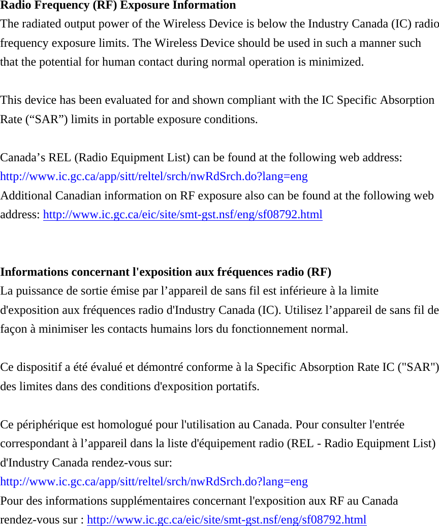    Radio Frequency (RF) Exposure Information   The radiated output power of the Wireless Device is below the Industry Canada (IC) radio frequency exposure limits. The Wireless Device should be used in such a manner such that the potential for human contact during normal operation is minimized.    This device has been evaluated for and shown compliant with the IC Specific Absorption Rate (“SAR”) limits in portable exposure conditions.  Canada’s REL (Radio Equipment List) can be found at the following web address: http://www.ic.gc.ca/app/sitt/reltel/srch/nwRdSrch.do?lang=eng   Additional Canadian information on RF exposure also can be found at the following web address: http://www.ic.gc.ca/eic/site/smt-gst.nsf/eng/sf08792.html   Informations concernant l&apos;exposition aux fréquences radio (RF) La puissance de sortie émise par l’appareil de sans fil est inférieure à la limite d&apos;exposition aux fréquences radio d&apos;Industry Canada (IC). Utilisez l’appareil de sans fil de façon à minimiser les contacts humains lors du fonctionnement normal.  Ce dispositif a été évalué et démontré conforme à la Specific Absorption Rate IC (&quot;SAR&quot;) des limites dans des conditions d&apos;exposition portatifs.  Ce périphérique est homologué pour l&apos;utilisation au Canada. Pour consulter l&apos;entrée correspondant à l’appareil dans la liste d&apos;équipement radio (REL - Radio Equipment List) d&apos;Industry Canada rendez-vous sur:   http://www.ic.gc.ca/app/sitt/reltel/srch/nwRdSrch.do?lang=eng  Pour des informations supplémentaires concernant l&apos;exposition aux RF au Canada rendez-vous sur : http://www.ic.gc.ca/eic/site/smt-gst.nsf/eng/sf08792.html  