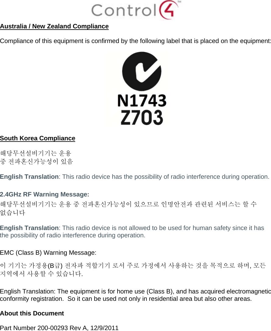  Australia / New Zealand Compliance  Compliance of this equipment is confirmed by the following label that is placed on the equipment:    South Korea Compliance  해당무선설비기기는 운용 중 전파혼신가능성이 있음  English Translation: This radio device has the possibility of radio interference during operation.  2.4GHz RF Warning Message: 해당무선설비기기는 운용 중 전파혼신가능성이 있으므로 인명안전과 관련된 서비스는 할 수 없습니다  English Translation: This radio device is not allowed to be used for human safety since it has the possibility of radio interference during operation.  EMC (Class B) Warning Message: 이 기기는 가정용(B급) 전자파 적합기기 로서 주로 가정에서 사용하는 것을 목적으로 하며, 모든 지역에서 사용할 수 있습니다.  English Translation: The equipment is for home use (Class B), and has acquired electromagnetic conformity registration.  So it can be used not only in residential area but also other areas.  About this Document  Part Number 200-00293 Rev A, 12/9/2011  