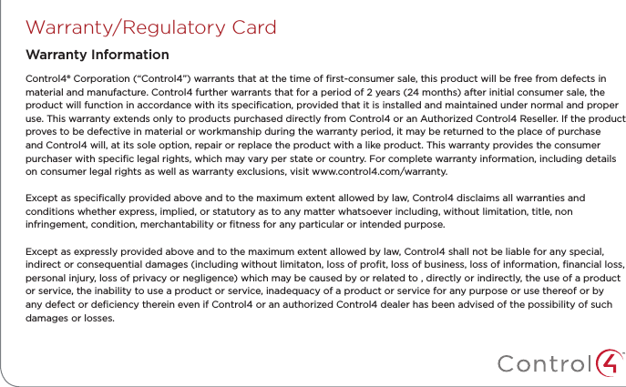 Warranty/Regulatory CardControl4® Corporation (“Control4”) warrants that at the time of ﬁrst-consumer sale, this product will be free from defects in material and manufacture. Control4 further warrants that for a period of 2 years (24 months) after initial consumer sale, the product will function in accordance with its speciﬁcation, provided that it is installed and maintained under normal and proper use. This warranty extends only to products purchased directly from Control4 or an Authorized Control4 Reseller. If the product proves to be defective in material or workmanship during the warranty period, it may be returned to the place of purchase and Control4 will, at its sole option, repair or replace the product with a like product. This warranty provides the consumer purchaser with speciﬁc legal rights, which may vary per state or country. For complete warranty information, including details on consumer legal rights as well as warranty exclusions, visit www.control4.com/warranty.Except as speciﬁcally provided above and to the maximum extent allowed by law, Control4 disclaims all warranties and conditions whether express, implied, or statutory as to any matter whatsoever including, without limitation, title, non infringement, condition, merchantability or ﬁtness for any particular or intended purpose.Except as expressly provided above and to the maximum extent allowed by law, Control4 shall not be liable for any special, indirect or consequential damages (including without limitaton, loss of proﬁt, loss of business, loss of information, ﬁnancial loss, personal injury, loss of privacy or negligence) which may be caused by or related to , directly or indirectly, the use of a product or service, the inability to use a product or service, inadequacy of a product or service for any purpose or use thereof or by any defect or deﬁciency therein even if Control4 or an authorized Control4 dealer has been advised of the possibility of such damages or losses.Warranty Information