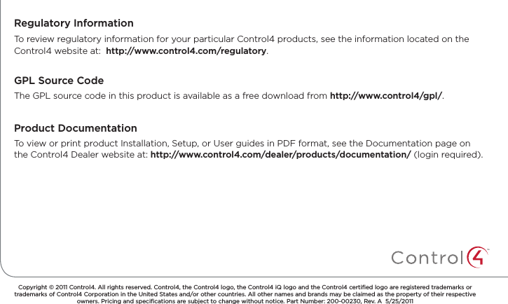 GPL Source CodeCopyright © 2011 Control4. All rights reserved. Control4, the Control4 logo, the Control4 iQ logo and the Control4 certiﬁed logo are registered trademarks or trademarks of Control4 Corporation in the United States and/or other countries. All other names and brands may be claimed as the property of their respective owners. Pricing and speciﬁcations are subject to change without notice. Part Number: 200-00230, Rev. A  5/25/2011To review regulatory information for your particular Control4 products, see the information located on the Control4 website at:  http://www.control4.com/regulatory.Regulatory InformationThe GPL source code in this product is available as a free download from http://www.control4/gpl/.Product DocumentationTo view or print product Installation, Setup, or User guides in PDF format, see the Documentation page on the Control4 Dealer website at: http://www.control4.com/dealer/products/documentation/ (login required).