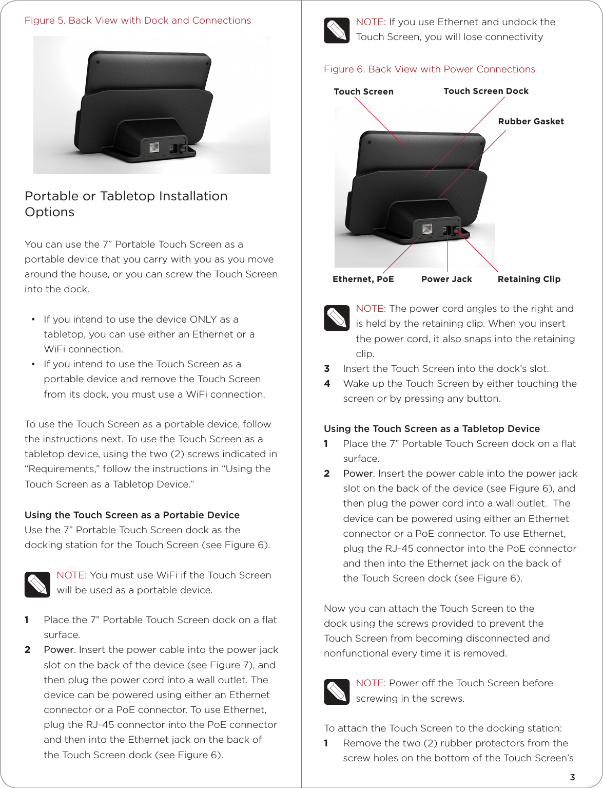 NOTE:IfyouuseEthernetandundocktheTouchScreen,youwillloseconnectivityFigure6.BackViewwithPowerConnectionsNOTE:Thepowercordanglestotherightandisheldbytheretainingclip.Whenyouinsertthepowercord,italsosnapsintotheretainingclip.3  InserttheTouchScreenintothedock’sslot.4  WakeuptheTouchScreenbyeithertouchingthescreenorbypressinganybutton.Using the Touch Screen as a Tabletop Device1  Placethe7”PortableTouchScreendockonaatsurface.2  Power.Insertthepowercableintothepowerjackslotonthebackofthedevice(seeFigure6),andthenplugthepowercordintoawalloutlet.ThedevicecanbepoweredusingeitheranEthernetconnectororaPoEconnector.TouseEthernet,plugtheRJ-45connectorintothePoEconnectorandthenintotheEthernetjackonthebackoftheTouchScreendock(seeFigure6).NowyoucanattachtheTouchScreentothedockusingthescrewsprovidedtopreventtheTouchScreenfrombecomingdisconnectedandnonfunctionaleverytimeitisremoved.NOTE:PowerotheTouchScreenbeforescrewinginthescrews.ToattachtheTouchScreentothedockingstation:1  Removethetwo(2)rubberprotectorsfromthescrewholesonthebottomoftheTouchScreen’sFigure5.BackViewwithDockandConnectionsPortable or Tabletop Installation OptionsYoucanusethe7”PortableTouchScreenasaportabledevicethatyoucarrywithyouasyoumovearoundthehouse,oryoucanscrewtheTouchScreenintothedock.• IfyouintendtousethedeviceONLYasatabletop,youcanuseeitheranEthernetoraWiFiconnection.• IfyouintendtousetheTouchScreenasaportabledeviceandremovetheTouchScreenfromitsdock,youmustuseaWiFiconnection.TousetheTouchScreenasaportabledevice,followtheinstructionsnext.TousetheTouchScreenasatabletopdevice,usingthetwo(2)screwsindicatedin“Requirements,”followtheinstructionsin“UsingtheTouchScreenasaTabletopDevice.”Using the Touch Screen as a Portabie DeviceUsethe7”PortableTouchScreendockasthedockingstationfortheTouchScreen(seeFigure6).NOTE:YoumustuseWiFiiftheTouchScreenwillbeusedasaportabledevice.1  Placethe7”PortableTouchScreendockonaatsurface.2  Power.Insertthepowercableintothepowerjackslotonthebackofthedevice(seeFigure7),andthenplugthepowercordintoawalloutlet.ThedevicecanbepoweredusingeitheranEthernetconnectororaPoEconnector.TouseEthernet,plugtheRJ-45connectorintothePoEconnectorandthenintotheEthernetjackonthebackoftheTouchScreendock(seeFigure6).Ethernet, PoE Power Jack Retaining ClipRubber GasketTouch Screen Touch Screen Dock3