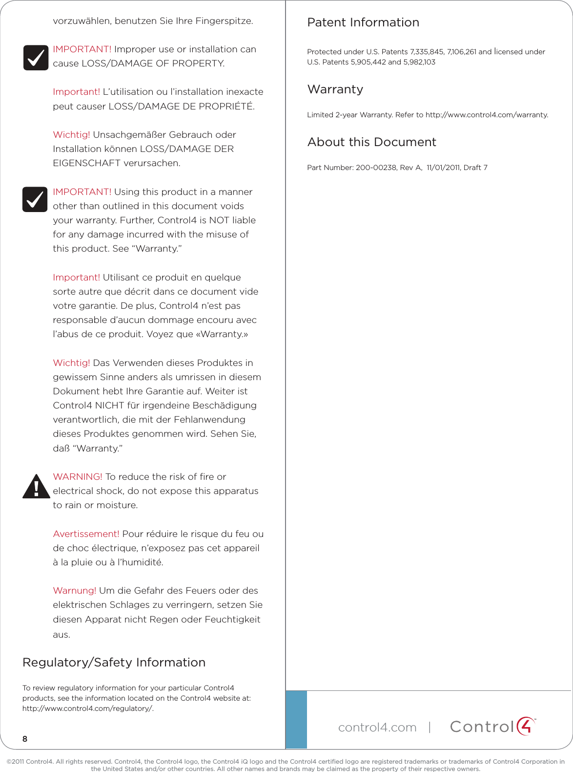 ©2011 Control4. All rights reserved. Control4, the Control4 logo, the Control4 iQ logo and the Control4 certiﬁed logo are registered trademarks or trademarks of Control4 Corporation in the United States and/or other countries. All other names and brands may be claimed as the property of their respective owners.control4.com| ™vorzuwählen,benutzenSieIhreFingerspitze.IMPORTANT!ImproperuseorinstallationcancauseLOSS/DAMAGEOFPROPERTY.Important!L’utilisationoul’installationinexactepeutcauserLOSS/DAMAGEDEPROPRIÉTÉ.Wichtig!UnsachgemäßerGebrauchoderInstallationkönnenLOSS/DAMAGEDEREIGENSCHAFTverursachen.IMPORTANT!Usingthisproductinamannerotherthanoutlinedinthisdocumentvoidsyourwarranty.Further,Control4isNOTliableforanydamageincurredwiththemisuseofthisproduct.See“Warranty.”Important!Utilisantceproduitenquelquesorteautrequedécritdanscedocumentvidevotregarantie.Deplus,Control4n’estpasresponsabled’aucundommageencouruavecl’abusdeceproduit.Voyezque«Warranty.»Wichtig!DasVerwendendiesesProduktesingewissemSinneandersalsumrissenindiesemDokumenthebtIhreGarantieauf.WeiteristControl4NICHTfürirgendeineBeschädigungverantwortlich,diemitderFehlanwendungdiesesProduktesgenommenwird.SehenSie,daß“Warranty.”WARNING!Toreducetheriskofreorelectricalshock,donotexposethisapparatustorainormoisture.Avertissement!Pourréduirelerisquedufeuoudechocélectrique,n’exposezpascetappareilàlapluieouàl’humidité.Warnung!UmdieGefahrdesFeuersoderdeselektrischenSchlageszuverringern,setzenSiediesenApparatnichtRegenoderFeuchtigkeitaus.Regulatory/Safety InformationToreviewregulatoryinformationforyourparticularControl4products,seetheinformationlocatedontheControl4websiteat:http://www.control4.com/regulatory/.Patent InformationProtectedunderU.S.Patents7,335,845,7,106,261andlicensedunderU.S.Patents5,905,442and5,982,103WarrantyLimited2-yearWarranty.Refertohttp://www.control4.com/warranty.About this DocumentPartNumber:200-00238,RevA,11/01/2011,Draft78