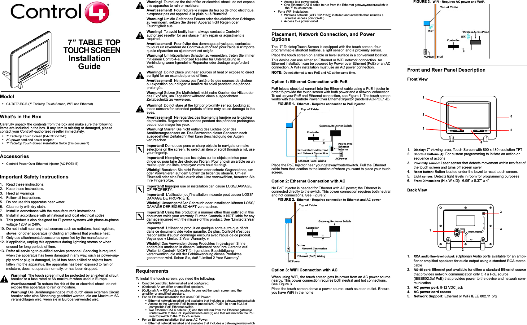 7” TABLE  TOPTOUCH SCREENInstallation GuideModel•C4-TST7-EG-B (7” Tabletop Touch Screen, WiFi and Ethernet)What’s in the BoxCarefully unpack the contents from the box and make sure the following items are included in the box. If any item is missing or damaged, please contact your Control4-authorized reseller immediately.•7” Tabletop Touch Screen (C4-TST7-EG-B)•AC power cord and power adapter •7” Tabletop Touch Screen Installation Guide (this document)Accessories•Control4 Power Over Ethernet Injector (AC-POE1-B)Important Safety Instructions1. Read these instructions.2. Keep these instructions.3. Heed all warnings.4. Follow all instructions.5. Do not use this apparatus near water.6. Clean only with dry cloth. 7. Install in accordance with the manufacturer’s instructions.8. Install in accordance with all national and local electrical codes.9. This product is also designed for IT power systems with phase-to-phase voltage 120V or 240V.10. Do not install near any heat sources such as radiators, heat registers, stoves, or other apparatus (including amplifiers) that produce heat.11. Only use attachments/accessories specified by the manufacturer.12. If applicable, unplug this apparatus during lightning storms or when unused for long periods of time.13. Refer all servicing to qualified service personnel. Servicing is required when the apparatus has been damaged in any way, such as power-sup-ply cord or plug is damaged, liquid has been spilled or objects have fallen into the apparatus, the apparatus has been exposed to rain or moisture, does not operate normally, or has been dropped.Warning!  The touch screen must be protected by an external circuit breaker or a fuse rated at 6A maximum when used in Europe.Avertissement! To reduce the risk of fire or electrical shock, do not expose this apparatus to rain or moisture.Warnung! Die Berührungseingabe muß durch einen externen Circuit breaker oder eine Sicherung geschützt werden, die am Maximum 6A veranschlagen wird, wenn sie in Europa verwendet wird.Warning!  To reduce the risk of fire or electrical shock, do not expose this apparatus to rain or moisture.Avertissement! Pour réduire le risque du feu ou de choc électrique, n&apos;exposez pas cet appareil à la pluie ou à l&apos;humidité.Warnung! Um die Gefahr des Feuers oder des elektrischen Schlages zu verringern, setzen Sie diesen Apparat nicht Regen oder Feuchtigkeit aus.Warning!  To avoid bodily harm, always contact a Control4-authorized reseller for assistance if any repair or adjustment is required.Avertissement! Pour éviter des dommages physiques, contactez toujours un revendeur de Control4-authorized pour l&apos;aide si n&apos;importe quelle réparation ou ajustement est exigée.Warnung! Um körperlichen Schaden zu vermeiden, treten Sie immer mit einem Control4-authorized Reseller für Unterstützung in Verbindung wenn irgendeine Reparatur oder Justage angefordert wird.Warning!  Do not place unit near sources of heat or expose to direct sunlight for an extended period of time. Avertissement! Ne placez pas l&apos;unité près des sources de chaleur ou exposition pour diriger la lumière du soleil pendant une période prolongée.Warnung! Setzen Sie Maßeinheit nicht nahe Quellen der Hitze oder des Exposés, um Tageslicht während eines ausgedehnten Zeitabschnitts zu verweisen.Warning!  Do not stare at the light or proximity sensor. Looking at these sensors for extended periods of time may cause damage to the eyes.Avertissement! Ne regardez pas fixement la lumière ou le capteur de proximité. Regarder ces sondes pendant des périodes prolongées peut endommager les yeux.Warnung! Starren Sie nicht entlang des Lichtes oder des Annäherungssensors an. Das Betrachten dieser Sensoren nach ausgedehnten Zeitabschnitten kann Beschädigung der Augen verursachen.Important! Do not use pens or sharp objects to navigate or make selections on the screen. To select an item or scroll through a list, use your fingertip.Important! N&apos;employez pas les stylos ou les objets pointus pour diriger ou pour faire des choix sur l&apos;écran. Pour choisir un article ou un rouleau par une liste, employez votre bout du doigt.Wichtig! Benutzen Sie nicht Federn oder scharfe Gegenstände, um oder Vorwähleren auf dem Schirm zu bilden zu steuern. Um ein Einzelteil oder eine Rolle durch eine Liste vorzuwählen, benutzen Sie Ihre Fingerspitze.Important! Improper use or installation can cause LOSS/DAMAGE OF PROPERTY.Important!  L&apos;utilisation ou l&apos;installation inexacte peut causer LOSS/DAMAGE DE PROPRIÉTÉ.Wichtig! Unsachgemäßer Gebrauch oder Installation können LOSS/DAMAGE DER EIGENSCHAFT verursachen.Important! Using this product in a manner other than outlined in this document voids your warranty. Further, Control4 is NOT liable for any damage incurred with the misuse of this product. See “Limited 2 Year Warranty.”Important!  Utilisant ce produit en quelque sorte autre que décrit dans ce document vide votre garantie. De plus, Control4 n&apos;est pas responsable d&apos;aucun dommage encouru avec l&apos;abus de ce produit. Voyez que « Limited 2 Year Warranty. »Wichtig! Das Verwenden dieses Produktes in gewissem Sinne anders als umrissen in diesem Dokument hebt Ihre Garantie auf. Weiter ist Control4 NICHT für irgendeine Beschädigung verantwortlich, die mit der Fehlanwendung dieses Produktes genommen wird. Sehen Sie, daß “Limited 2 Year Warranty”.RequirementsTo install the touch screen, you need the following:•Control4 controller, fully installed and configured.•(Optional) An amplifier or amplified speakers.•(Optional) Any RCA cables required to connect the touch screen and the amplifier or amplified speakers.•For an Ethernet installation that uses POE Power:•Ethernet network installed and available that includes a gateway/router/switch•Access to the Control4 PoE Injector (model #AC-POE1-B) or an 802.3af compatible PoE Ethernet switch.•Two Ethernet CAT 5 cables: (1) one that will run from the Ethernet gateway/router/switch to the PoE injector/switch and (2) one that will run from the PoE injector/switch to the 7” touch screen.•For an Ethernet installation that uses AC Power:•Ethernet network installed and available that includes a gateway/router/switch•Access to a power outlet. •One Ethernet CAT 5 cable to run from the Ethernet gateway/router/switch to the 7” touch screen. •For a WiFi installation: •Wireless network (WiFi 802.11b/g) installed and available that includes a wireless access point (WAP).•Access to a power outlet. Placement, Network Connection, and Power OptionsThe  7” TabletopTouch Screen is equipped with the touch screen, four programmable shortcut buttons, a light sensor, and a proximity sensor. Place the touch screen on a table or level surface in a convenient location. This device can use either an Ethernet or WiFi network connection. An Ethernet installation can be powered by Power over Ethernet (PoE) or an AC connection. A WiFi installation must use an AC power connection.NOTE: Do not attempt to use PoE and AC at the same time.Option 1: Ethernet Connection with PoEPoE injects electrical current into the Ethernet cable using a PoE injector in order to provide the touch screen with both power and a network connection. To set up your PoE and Ethernet connection, see Figure 1. The touch screen works with the Control4 Power Over Ethernet Injector (model # AC-POE1-B). FIGURE 1.  Ethernet - Requires connection to PoE injector.Place the PoE Injector near your gateway/router/switch. Pull the Ethernet cable from that location to the location of where you want to place your touch screen.Option 2: Ethernet Connection with ACNo PoE injector is needed for Ethernet with AC power; the Ethernet is connected directly to the switch. This power connection requires both neutral and hot connections. See Figure 2.FIGURE 2.  Ethernet - Requires connection to Ethernet and AC powerOption 3: WiFi Connection with ACWhen using WiFi, the touch screen gets its power from an AC power source nearby. This power connection requires both neutral and hot connections. See Figure 3. Place the touch screen above a power source, such as at an outlet. Ensure you have WiFi in the home.FIGURE 3.  WiFi - Requires AC power and WAP.Front and Rear Panel DescriptionFront View 1. Display: 7” viewing area, Touch-Screen with 800 x 480 resolution TFT2. Shortcut buttons (4): For custom programming to initiate an action or sequence of actions3. Proximity sensor: Laser sensor that detects movement within two feet of the touch screen and turns off screen saver4. Reset button: Button located under the bezel to reset touch screen.5. Light sensor: Detects light levels in room for programming purposes6. Front Dimensions (H x W x D):  6.95” x 8.37” x 4”Back View1. RCA audio line-level output: (Optional) Audio ports available for an ampli-fier or amplified speakers for audio output using a standard RCA stereo cable2. RG-45 port: Ethernet port available for either a standard Ethernet source that provides network communication only OR a PoE source (IEEE802.3af PoE) that provides power to the device and network com-munication3. AC power port: 9-12 VDC jack4. AC power cord recess5. Network Support: Ethernet or WiFi IEEE 802.11 b/g Top of TableTop of TableTop of Table1236541  2            34