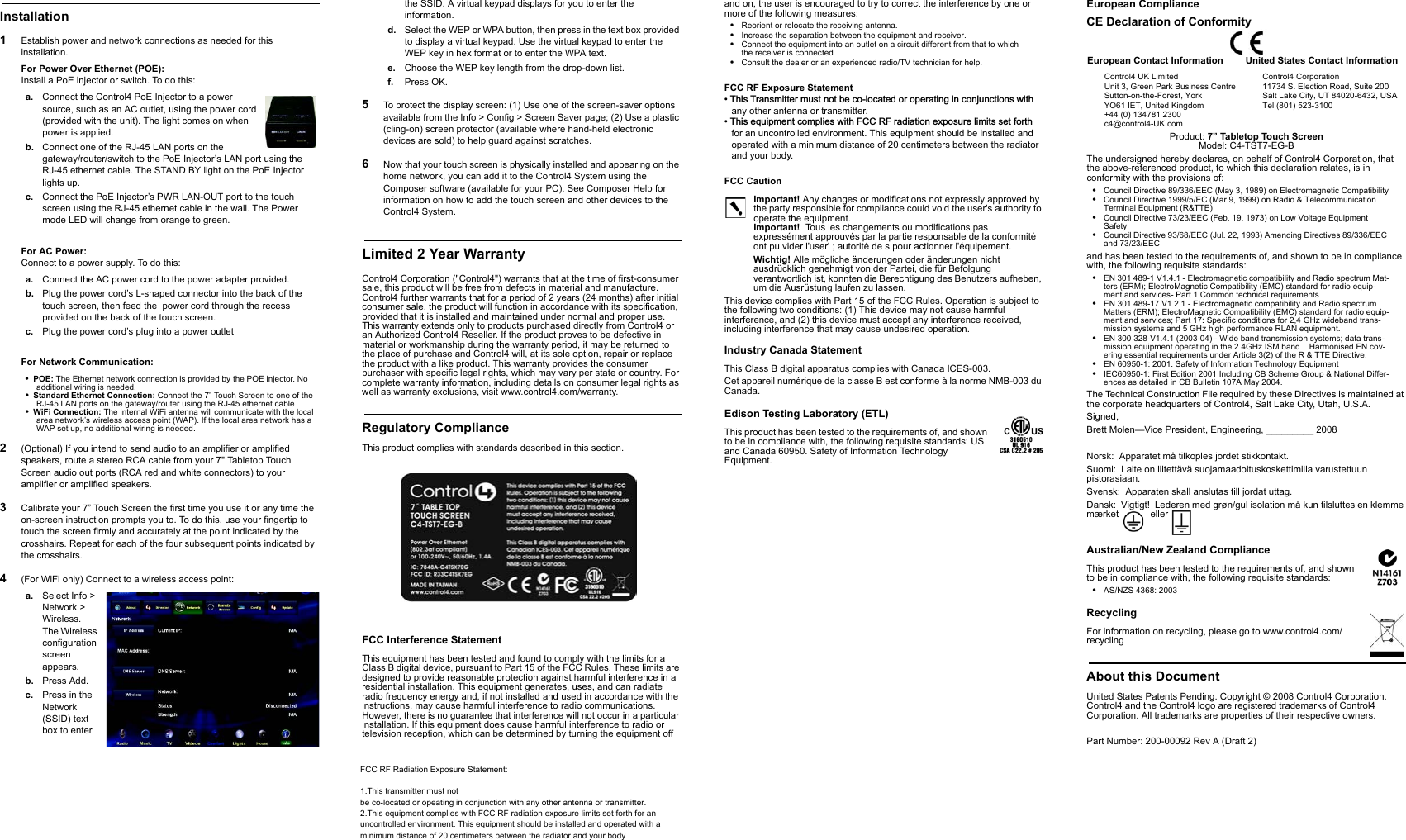 Installation1Establish power and network connections as needed for this installation.For Power Over Ethernet (POE): Install a PoE injector or switch. To do this:a. Connect the Control4 PoE Injector to a powersource, such as an AC outlet, using the power cord(provided with the unit). The light comes on when power is applied.b. Connect one of the RJ-45 LAN ports on thegateway/router/switch to the PoE Injector’s LAN port using the RJ-45 ethernet cable. The STAND BY light on the PoE Injector lights up.c. Connect the PoE Injector’s PWR LAN-OUT port to the touch screen using the RJ-45 ethernet cable in the wall. The Powermode LED will change from orange to green.For AC Power: Connect to a power supply. To do this:a. Connect the AC power cord to the power adapter provided.b. Plug the power cord’s L-shaped connector into the back of thetouch screen, then feed the  power cord through the recessprovided on the back of the touch screen.c. Plug the power cord’s plug into a power outletFor Network Communication:POE: The Ethernet network connection is provided by the POE injector. Noadditional wiring is needed.Standard Ethernet Connection: Connect the 7” Touch Screen to one of theRJ-45 LAN ports on the gateway/router using the RJ-45 ethernet cable.WiFi Connection: The internal WiFi antenna will communicate with the localarea network’s wireless access point (WAP). If the local area network has aWAP set up, no additional wiring is needed.2(Optional) If you intend to send audio to an amplifier or amplified speakers, route a stereo RCA cable from your 7&quot; Tabletop TouchScreen audio out ports (RCA red and white connectors) to your amplifier or amplified speakers.3Calibrate your 7” Touch Screen the first time you use it or any time the on-screen instruction prompts you to. To do this, use your fingertip to touch the screen firmly and accurately at the point indicated by the crosshairs. Repeat for each of the four subsequent points indicated bythe crosshairs.4(For WiFi only) Connect to a wireless access point:a. Select Info &gt;Network &gt;Wireless.The Wirelessconfigurationscreenappears.b. Press Add.c. Press in the Network(SSID) textbox to enterthe SSID. A virtual keypad displays for you to enter theinformation.d. Select the WEP or WPA button, then press in the text box providedto display a virtual keypad. Use the virtual keypad to enter the WEP key in hex format or to enter the WPA text.e. Choose the WEP key length from the drop-down list.f. Press OK.5To protect the display screen: (1) Use one of the screen-saver options available from the Info &gt; Config &gt; Screen Saver page; (2) Use a plastic(cling-on) screen protector (available where hand-held electronic devices are sold) to help guard against scratches.6Now that your touch screen is physically installed and appearing on thehome network, you can add it to the Control4 System using the Composer software (available for your PC). See Composer Help for information on how to add the touch screen and other devices to the Control4 System.Limited 2 Year WarrantyControl4 Corporation (&quot;Control4&quot;) warrants that at the time of first-consumersale, this product will be free from defects in material and manufacture. Control4 further warrants that for a period of 2 years (24 months) after initial consumer sale, the product will function in accordance with its specification,provided that it is installed and maintained under normal and proper use. This warranty extends only to products purchased directly from Control4 or an Authorized Control4 Reseller. If the product proves to be defective in material or workmanship during the warranty period, it may be returned to the place of purchase and Control4 will, at its sole option, repair or replace the product with a like product. This warranty provides the consumer purchaser with specific legal rights, which may vary per state or country. Forcomplete warranty information, including details on consumer legal rights aswell as warranty exclusions, visit www.control4.com/warranty.Regulatory ComplianceThis product complies with standards described in this section.FCC Interference StatementThis equipment has been tested and found to comply with the limits for a Class B digital device, pursuant to Part 15 of the FCC Rules. These limits aredesigned to provide reasonable protection against harmful interference in a residential installation. This equipment generates, uses, and can radiate radio frequency energy and, if not installed and used in accordance with the instructions, may cause harmful interference to radio communications. However, there is no guarantee that interference will not occur in a particularinstallation. If this equipment does cause harmful interference to radio or television reception, which can be determined by turning the equipment offand on, the user is encouraged to try to correct the interference by one ormore of the following measures:Reorient or relocate the receiving antenna.Increase the separation between the equipment and receiver.Connect the equipment into an outlet on a circuit different from that to whichthe receiver is connected.Consult the dealer or an experienced radio/TV technician for help.FCC CautionImportant! Any changes or modifications not expressly approved by the party responsible for compliance could void the user&apos;s authority tooperate the equipment.Important! Tous les changements ou modifications pasexpressément approuvés par la partie responsable de la conformitéont pu vider l&apos;user&apos; ; autorité de s pour actionner l&apos;équipement. Wichtig! Alle mögliche änderungen oder änderungen nicht ausdrücklich genehmigt von der Partei, die für Befolgungverantwortlich ist, konnten die Berechtigung des Benutzers aufheben,um die Ausrüstung laufen zu lassen.This device complies with Part 15 of the FCC Rules. Operation is subject tothe following two conditions: (1) This device may not cause harmfulinterference, and (2) this device must accept any interference received, including interference that may cause undesired operation.Industry Canada StatementThis Class B digital apparatus complies with Canada ICES-003.Cet appareil numérique de la classe B est conforme à la norme NMB-003 duCanada.Edison Testing Laboratory (ETL)This product has been tested to the requirements of, and shownto be in compliance with, the following requisite standards: US and Canada 60950. Safety of Information TechnologyEquipment.European ComplianceCE Declaration of ConformityProduct: 7” Tabletop Touch ScreenModel: C4-TST7-EG-BThe undersigned hereby declares, on behalf of Control4 Corporation, that the above-referenced product, to which this declaration relates, is in conformity with the provisions of:Council Directive 89/336/EEC (May 3, 1989) on Electromagnetic CompatibilityCouncil Directive 1999/5/EC (Mar 9, 1999) on Radio &amp; TelecommunicationTerminal Equipment (R&amp;TTE)Council Directive 73/23/EEC (Feb. 19, 1973) on Low Voltage EquipmentSafetyCouncil Directive 93/68/EEC (Jul. 22, 1993) Amending Directives 89/336/EECand 73/23/EECand has been tested to the requirements of, and shown to be in compliance with, the following requisite standards:EN 301 489-1 V1.4.1 - Electromagnetic compatibility and Radio spectrum Mat-ters (ERM); ElectroMagnetic Compatibility (EMC) standard for radio equip-ment and services- Part 1 Common technical requirements.EN 301 489-17 V1.2.1 - Electromagnetic compatibility and Radio spectrumMatters (ERM); ElectroMagnetic Compatibility (EMC) standard for radio equip-ment and services; Part 17: Specific conditions for 2,4 GHz wideband trans-mission systems and 5 GHz high performance RLAN equipment.EN 300 328-V1.4.1 (2003-04) - Wide band transmission systems; data trans-mission equipment operating in the 2.4GHz ISM band. Harmonised EN cov-ering essential requirements under Article 3(2) of the R &amp; TTE Directive.EN 60950-1: 2001. Safety of Information Technology EquipmentIEC60950-1: First Edition 2001 Including CB Scheme Group &amp; National Differ-ences as detailed in CB Bulletin 107A May 2004.The Technical Construction File required by these Directives is maintained atthe corporate headquarters of Control4, Salt Lake City, Utah, U.S.A.Signed,Brett Molen—Vice President, Engineering, _________ 2008Norsk:  Apparatet må tilkoples jordet stikkontakt.Suomi:  Laite on liitettävä suojamaadoituskoskettimilla varustettuunpistorasiaan.Svensk: Apparaten skall anslutas till jordat uttag.Dansk: Vigtigt! Lederen med grøn/gul isolation må kun tilsluttes en klemmemærket   ellerAustralian/New Zealand ComplianceThis product has been tested to the requirements of, and shownto be in compliance with, the following requisite standards:AS/NZS 4368: 2003RecyclingFor information on recycling, please go to www.control4.com/recyclingAbout this DocumentUnited States Patents Pending. Copyright © 2008 Control4 Corporation.Control4 and the Control4 logo are registered trademarks of Control4Corporation. All trademarks are properties of their respective owners.Part Number: 200-00092 Rev A (Draft 2)European Contact InformationControl4 UK LimitedUnit 3, Green Park Business CentreSutton-on-the-Forest, YorkYO61 IET, United Kingdom+44 (0) 134781 2300c4@control4-UK.comUnited States Contact InformationControl4 Corporation11734 S. Election Road, Suite 200Salt Lake City, UT 84020-6432, USATel (801) 523-3100FCC RF Exposure Statement7KLV7UDQVPLWWHUPXVWQRWEHFRORFDWHGRURSHUDWLQJLQFRQMXQFWLRQVZLWKany other antenna or transmitter. 7KLVHTXLSPHQWFRPSOLHVZLWK)&amp;&amp;5)UDGLDWLRQH[SRVXUHOLPLWVVHWIRUWKfor an uncontrolled environment. This equipment should be installed and operated with a minimum distance of 20 centimeters between the radiator and your body.FCC RF Radiation Exposure Statement:1.This transmitter must not be co-located or opeating in conjunction with any other antenna or transmitter.2.This equipment complies with FCC RF radiation exposure limits set forth for an uncontrolled environment. This equipment should be installed and operated with a minimum distance of 20 centimeters between the radiator and your body.