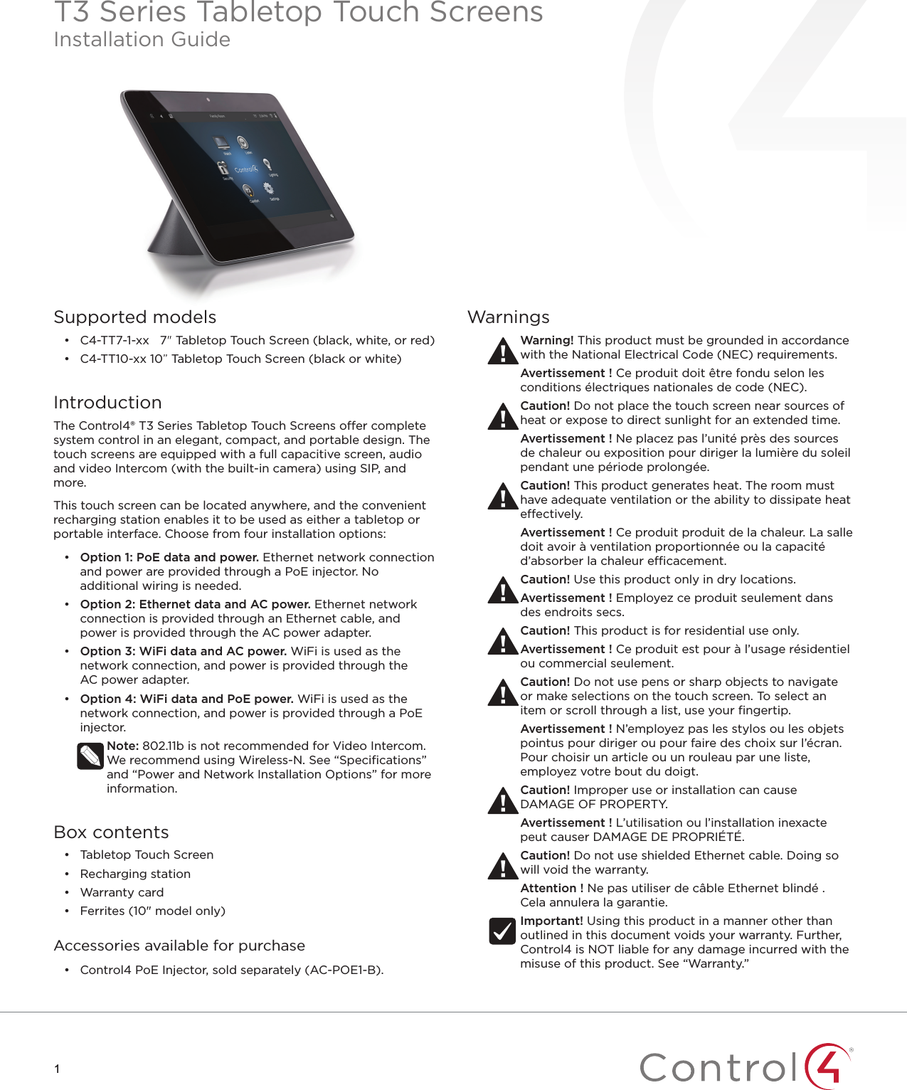 11Supported models•  C4-TT7-1-xx 7&quot; Tabletop Touch Screen (black, white, or red)•  C4-TT10-xx 10” Tabletop Touch Screen (black or white)IntroductionThe Control4® T3 Series Tabletop Touch Screens o er complete system control in an elegant, compact, and portable design. The touch screens are equipped with a full capacitive screen, audio and video Intercom (with the built-in camera) using SIP, and more. This touch screen can be located anywhere, and the convenient recharging station enables it to be used as either a tabletop or portable interface. Choose from four installation options:•  Option 1: PoE data and power. Ethernet network connection and power are provided through a PoE injector. No additional wiring is needed. •  Option 2: Ethernet data and AC power. Ethernet network connection is provided through an Ethernet cable, and power is provided through the ACpower adapter. •  Option 3: WiFi data and AC power. WiFi is used as the network connection, and power is provided through the ACpower adapter.•  Option 4: WiFi data and PoE power. WiFi is used as the network connection, and power is provided through a PoE injector.Note: 802.11b is not recommended for Video Intercom. We recommend using Wireless-N. See “Speciﬁ cations” and “Power and Network Installation Options” for more information.Box contents•  Tabletop Touch Screen•  Recharging station•  Warranty card•  Ferrites (10&quot; model only) Accessories available for purchase•  Control4 PoE Injector, sold separately (AC-POE1-B).WarningsWarning! This product must be grounded in accordance with the National Electrical Code (NEC) requirements.Avertissement ! Ce produit doit être fondu selon les conditions électriques nationales de code (NEC).Caution! Do not place the touch screen near sources of heat or expose to direct sunlight for an extended time.Avertissement ! Ne placez pas l’unité près des sources de chaleur ou exposition pour diriger la lumière du soleil pendant une période prolongée.Caution! This product generates heat. The room must have adequate ventilation or the ability to dissipate heat e ectively.Avertissement ! Ce produit produit de la chaleur. La salle doit avoir à ventilation proportionnée ou la capacité d’absorber la chaleur e  cacement.Caution! Use this product only in dry locations.Avertissement ! Employez ce produit seulement dans des endroits secs.Caution! This product is for residential use only.Avertissement ! Ce produit est pour à l’usage résidentiel ou commercial seulement.Caution! Do not use pens or sharp objects to navigate or make selections on the touch screen. To select an item or scroll through a list, use your ﬁ ngertip.Avertissement ! N’employez pas les stylos ou les objets pointus pour diriger ou pour faire des choix sur l’écran. Pour choisir un article ou un rouleau par une liste, employez votre bout du doigt.Caution! Improper use or installation can cause DAMAGE OF PROPERTY.Avertissement ! L’utilisation ou l’installation inexacte peut causer DAMAGE DE PROPRIÉTÉ.Caution! Do not use shielded Ethernet cable. Doing so will void the warranty.Attention ! Ne pas utiliser de câble Ethernet blindé . Cela annulera la garantie.Important! Using this product in a manner other than outlined in this document voids your warranty. Further, Control4 is NOT liable for any damage incurred with the misuse of this product. See “Warranty.”T3 Series Tabletop Touch ScreensInstallation Guide