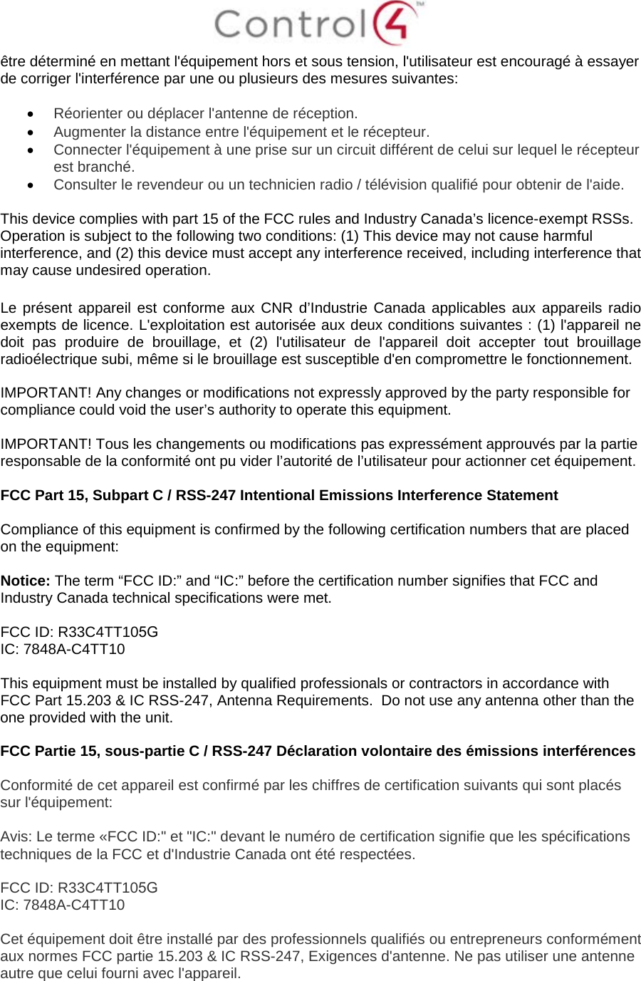 être déterminé en mettant l&apos;équipement hors et sous tension, l&apos;utilisateur est encouragé à essayer de corriger l&apos;interférence par une ou plusieurs des mesures suivantes: •Réorienter ou déplacer l&apos;antenne de réception.•Augmenter la distance entre l&apos;équipement et le récepteur.•Connecter l&apos;équipement à une prise sur un circuit différent de celui sur lequel le récepteurest branché.•Consulter le revendeur ou un technicien radio / télévision qualifié pour obtenir de l&apos;aide.This device complies with part 15 of the FCC rules and Industry Canada’s licence-exempt RSSs. Operation is subject to the following two conditions: (1) This device may not cause harmful interference, and (2) this device must accept any interference received, including interference that may cause undesired operation. Le présent appareil est conforme aux CNR d’Industrie Canada applicables aux appareils radio exempts de licence. L&apos;exploitation est autorisée aux deux conditions suivantes : (1) l&apos;appareil ne doit pas produire de brouillage, et (2) l&apos;utilisateur de l&apos;appareil doit accepter tout brouillage radioélectrique subi, même si le brouillage est susceptible d&apos;en compromettre le fonctionnement. IMPORTANT! Any changes or modifications not expressly approved by the party responsible for compliance could void the user’s authority to operate this equipment. IMPORTANT! Tous les changements ou modifications pas expressément approuvés par la partie responsable de la conformité ont pu vider l’autorité de l’utilisateur pour actionner cet équipement. FCC Part 15, Subpart C / RSS-247 Intentional Emissions Interference Statement Compliance of this equipment is confirmed by the following certification numbers that are placed on the equipment: Notice: The term “FCC ID:” and “IC:” before the certification number signifies that FCC and Industry Canada technical specifications were met.   FCC ID: R33C4TT105G IC: 7848A-C4TT10 This equipment must be installed by qualified professionals or contractors in accordance with FCC Part 15.203 &amp; IC RSS-247, Antenna Requirements.  Do not use any antenna other than the one provided with the unit. FCC Partie 15, sous-partie C / RSS-247 Déclaration volontaire des émissions interférences Conformité de cet appareil est confirmé par les chiffres de certification suivants qui sont placés sur l&apos;équipement: Avis: Le terme «FCC ID:&quot; et &quot;IC:&quot; devant le numéro de certification signifie que les spécifications techniques de la FCC et d&apos;Industrie Canada ont été respectées.  FCC ID: R33C4TT105G IC: 7848A-C4TT10 Cet équipement doit être installé par des professionnels qualifiés ou entrepreneurs conformément aux normes FCC partie 15.203 &amp; IC RSS-247, Exigences d&apos;antenne. Ne pas utiliser une antenne autre que celui fourni avec l&apos;appareil. 