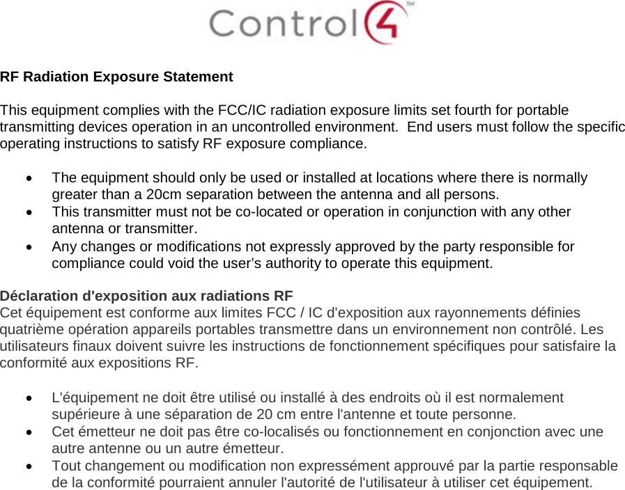 RF Radiation Exposure Statement This equipment complies with the FCC/IC radiation exposure limits set fourth for portable transmitting devices operation in an uncontrolled environment.  End users must follow the specific operating instructions to satisfy RF exposure compliance. •The equipment should only be used or installed at locations where there is normallygreater than a 20cm separation between the antenna and all persons.•This transmitter must not be co-located or operation in conjunction with any otherantenna or transmitter.•Any changes or modifications not expressly approved by the party responsible forcompliance could void the user’s authority to operate this equipment.Déclaration d&apos;exposition aux radiations RF Cet équipement est conforme aux limites FCC / IC d&apos;exposition aux rayonnements définies quatrième opération appareils portables transmettre dans un environnement non contrôlé. Les utilisateurs finaux doivent suivre les instructions de fonctionnement spécifiques pour satisfaire la conformité aux expositions RF. •L&apos;équipement ne doit être utilisé ou installé à des endroits où il est normalementsupérieure à une séparation de 20 cm entre l&apos;antenne et toute personne.•Cet émetteur ne doit pas être co-localisés ou fonctionnement en conjonction avec uneautre antenne ou un autre émetteur.•Tout changement ou modification non expressément approuvé par la partie responsablede la conformité pourraient annuler l&apos;autorité de l&apos;utilisateur à utiliser cet équipement.