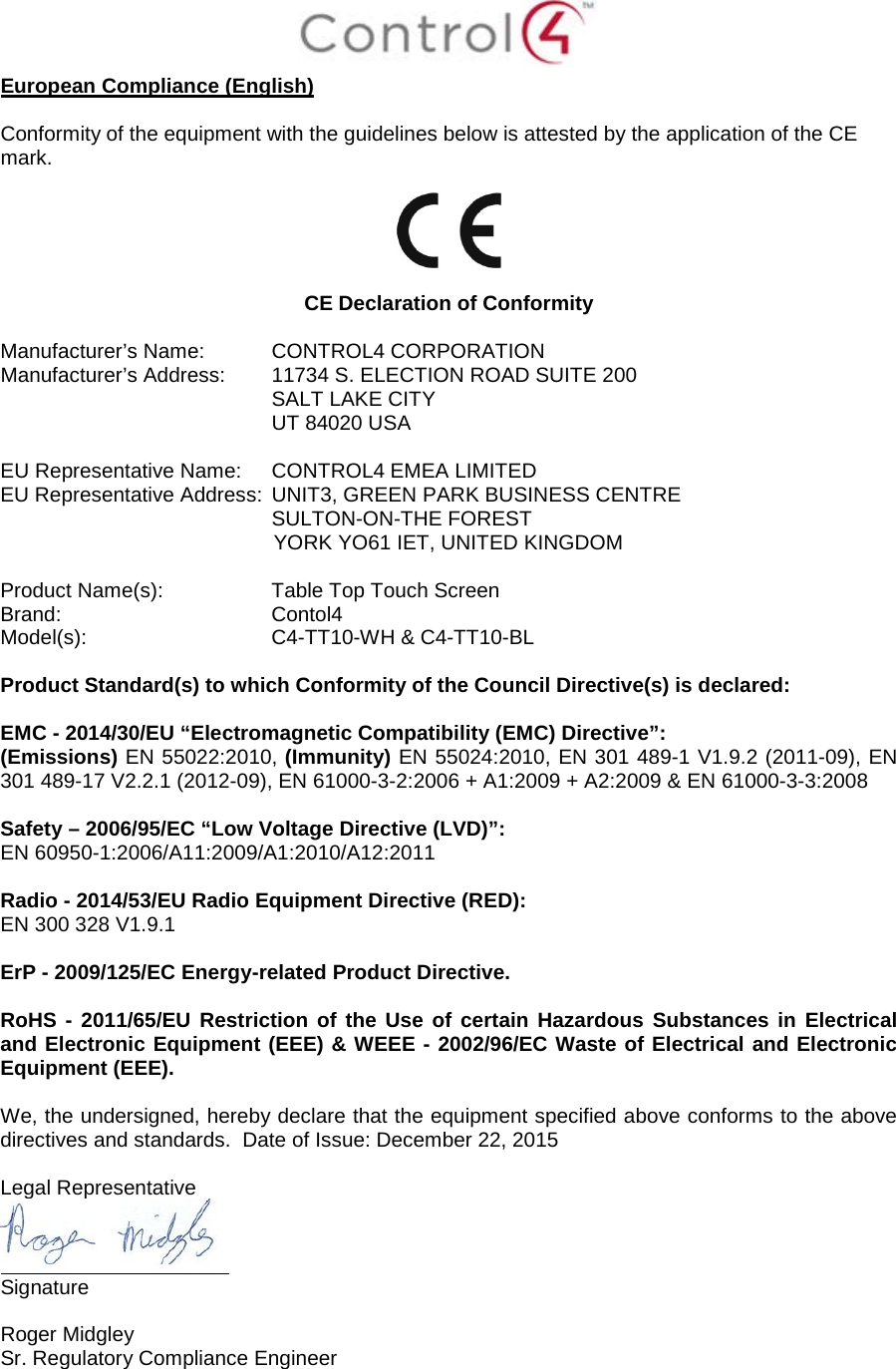 European Compliance (English) Conformity of the equipment with the guidelines below is attested by the application of the CE mark. CE Declaration of Conformity Manufacturer’s Name: CONTROL4 CORPORATION  Manufacturer’s Address:  11734 S. ELECTION ROAD SUITE 200 SALT LAKE CITY  UT 84020 USA  EU Representative Name: CONTROL4 EMEA LIMITED EU Representative Address: UNIT3, GREEN PARK BUSINESS CENTRE SULTON-ON-THE FOREST YORK YO61 IET, UNITED KINGDOM Product Name(s):  Table Top Touch Screen Brand: Contol4     Model(s): C4-TT10-WH &amp; C4-TT10-BL Product Standard(s) to which Conformity of the Council Directive(s) is declared: EMC - 2014/30/EU “Electromagnetic Compatibility (EMC) Directive”: (Emissions) EN 55022:2010, (Immunity) EN 55024:2010, EN 301 489-1 V1.9.2 (2011-09), EN 301 489-17 V2.2.1 (2012-09), EN 61000-3-2:2006 + A1:2009 + A2:2009 &amp; EN 61000-3-3:2008 Safety – 2006/95/EC “Low Voltage Directive (LVD)”: EN 60950-1:2006/A11:2009/A1:2010/A12:2011  Radio - 2014/53/EU Radio Equipment Directive (RED): EN 300 328 V1.9.1 ErP - 2009/125/EC Energy-related Product Directive. RoHS - 2011/65/EU Restriction of the Use of certain Hazardous Substances in Electrical and Electronic Equipment (EEE) &amp; WEEE - 2002/96/EC Waste of Electrical and Electronic Equipment (EEE). We, the undersigned, hereby declare that the equipment specified above conforms to the above directives and standards.  Date of Issue: December 22, 2015 Legal Representative Signature Roger Midgley  Sr. Regulatory Compliance Engineer 