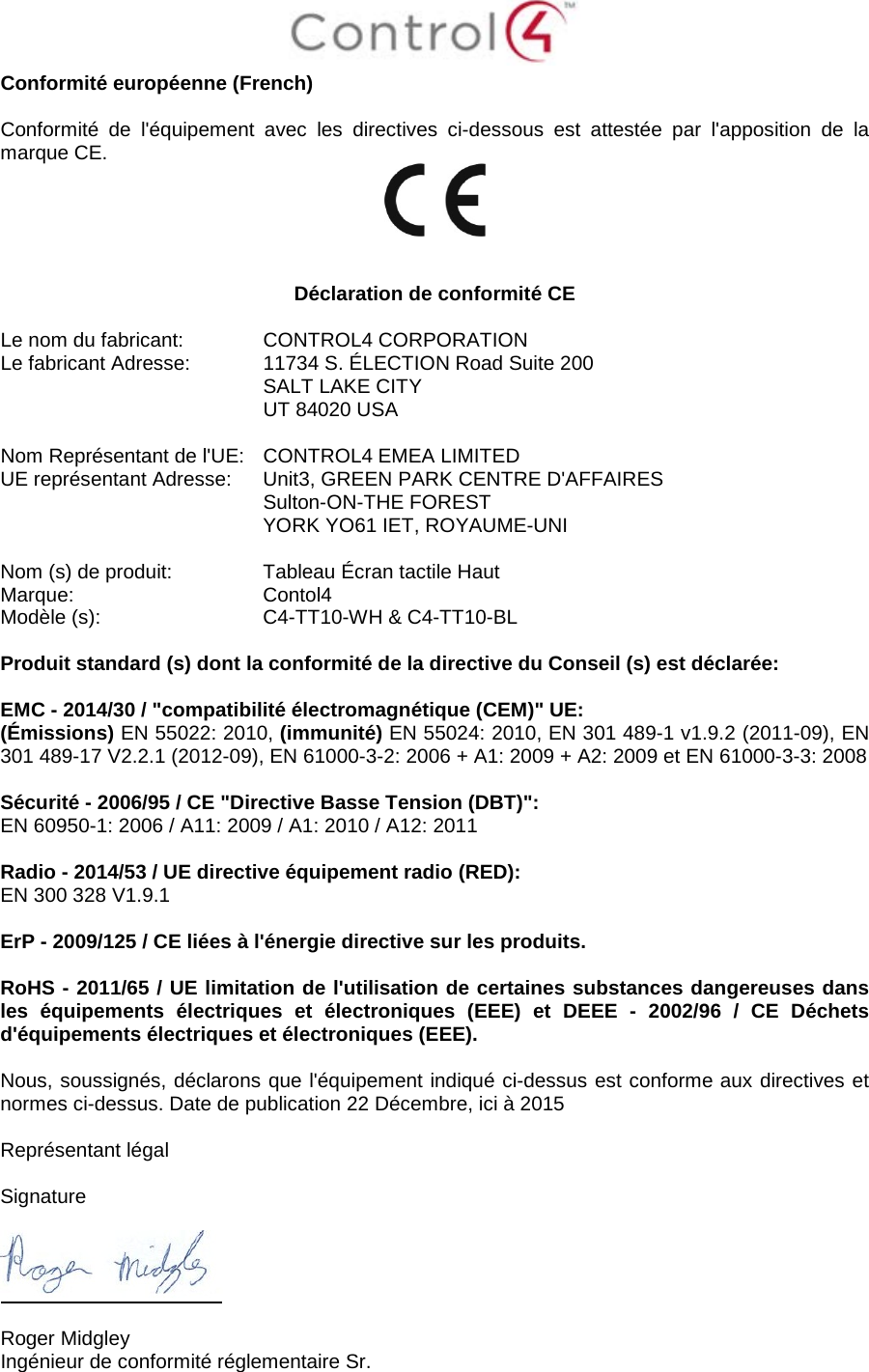  Conformité européenne (French)  Conformité de l&apos;équipement avec les directives ci-dessous est attestée par l&apos;apposition de la marque CE.     Déclaration de conformité CE  Le nom du fabricant:  CONTROL4 CORPORATION Le fabricant Adresse:  11734 S. ÉLECTION Road Suite 200  SALT LAKE CITY  UT 84020 USA                       Nom Représentant de l&apos;UE:  CONTROL4 EMEA LIMITED UE représentant Adresse:  Unit3, GREEN PARK CENTRE D&apos;AFFAIRES  Sulton-ON-THE FOREST  YORK YO61 IET, ROYAUME-UNI      Nom (s) de produit:  Tableau Écran tactile Haut Marque:  Contol4 Modèle (s):  C4-TT10-WH &amp; C4-TT10-BL  Produit standard (s) dont la conformité de la directive du Conseil (s) est déclarée:  EMC - 2014/30 / &quot;compatibilité électromagnétique (CEM)&quot; UE: (Émissions) EN 55022: 2010, (immunité) EN 55024: 2010, EN 301 489-1 v1.9.2 (2011-09), EN 301 489-17 V2.2.1 (2012-09), EN 61000-3-2: 2006 + A1: 2009 + A2: 2009 et EN 61000-3-3: 2008  Sécurité - 2006/95 / CE &quot;Directive Basse Tension (DBT)&quot;: EN 60950-1: 2006 / A11: 2009 / A1: 2010 / A12: 2011  Radio - 2014/53 / UE directive équipement radio (RED): EN 300 328 V1.9.1  ErP - 2009/125 / CE liées à l&apos;énergie directive sur les produits.  RoHS - 2011/65 / UE limitation de l&apos;utilisation de certaines substances dangereuses dans les équipements électriques et électroniques (EEE) et DEEE -  2002/96 / CE Déchets d&apos;équipements électriques et électroniques (EEE).  Nous, soussignés, déclarons que l&apos;équipement indiqué ci-dessus est conforme aux directives et normes ci-dessus. Date de publication 22 Décembre, ici à 2015  Représentant légal   Signature    Roger Midgley Ingénieur de conformité réglementaire Sr. 