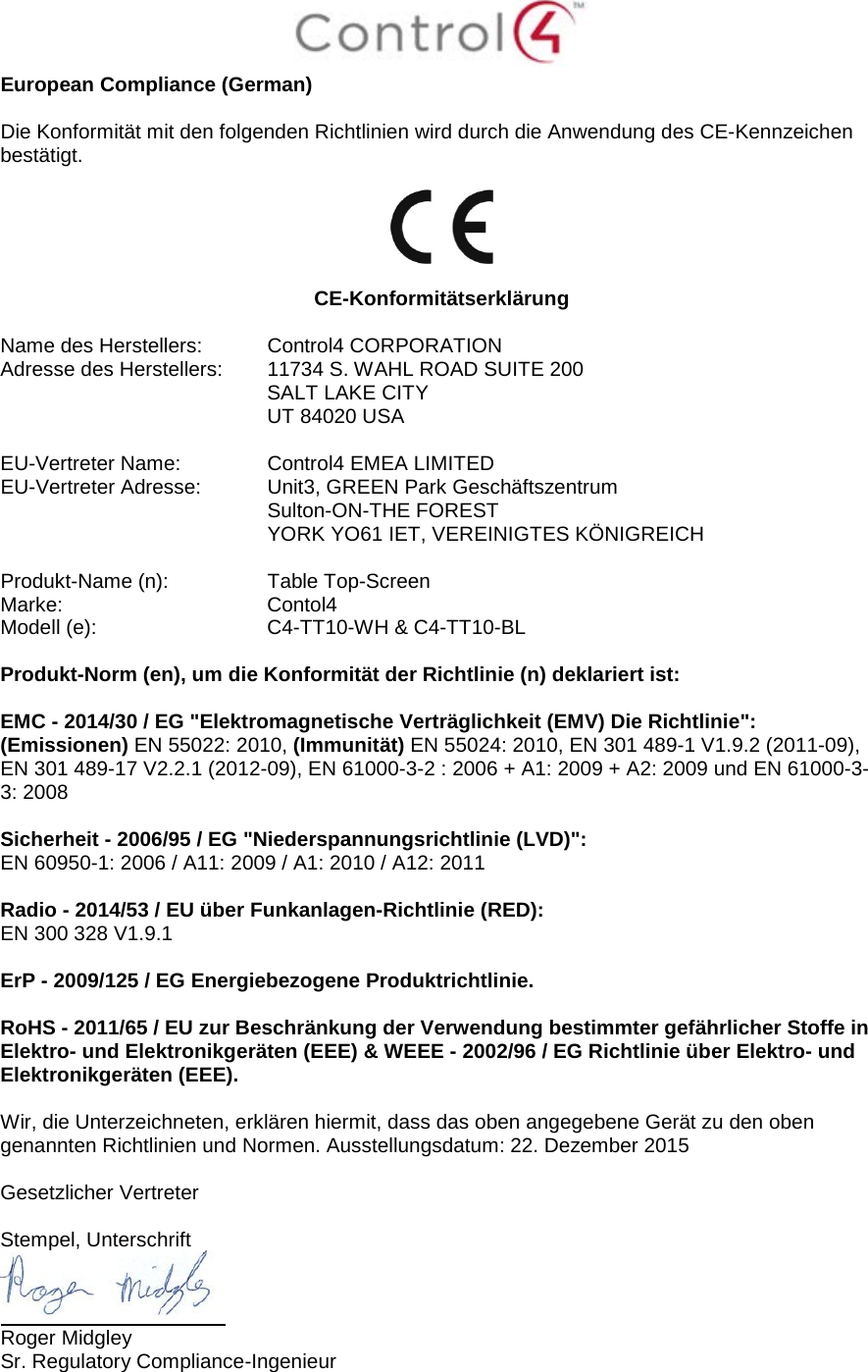  European Compliance (German)  Die Konformität mit den folgenden Richtlinien wird durch die Anwendung des CE-Kennzeichen bestätigt.    CE-Konformitätserklärung  Name des Herstellers:  Control4 CORPORATION Adresse des Herstellers:  11734 S. WAHL ROAD SUITE 200  SALT LAKE CITY  UT 84020 USA                       EU-Vertreter Name:  Control4 EMEA LIMITED EU-Vertreter Adresse:  Unit3, GREEN Park Geschäftszentrum  Sulton-ON-THE FOREST  YORK YO61 IET, VEREINIGTES KÖNIGREICH      Produkt-Name (n):  Table Top-Screen Marke:  Contol4 Modell (e):  C4-TT10-WH &amp; C4-TT10-BL  Produkt-Norm (en), um die Konformität der Richtlinie (n) deklariert ist:  EMC - 2014/30 / EG &quot;Elektromagnetische Verträglichkeit (EMV) Die Richtlinie&quot;: (Emissionen) EN 55022: 2010, (Immunität) EN 55024: 2010, EN 301 489-1 V1.9.2 (2011-09), EN 301 489-17 V2.2.1 (2012-09), EN 61000-3-2 : 2006 + A1: 2009 + A2: 2009 und EN 61000-3-3: 2008  Sicherheit - 2006/95 / EG &quot;Niederspannungsrichtlinie (LVD)&quot;: EN 60950-1: 2006 / A11: 2009 / A1: 2010 / A12: 2011  Radio - 2014/53 / EU über Funkanlagen-Richtlinie (RED): EN 300 328 V1.9.1  ErP - 2009/125 / EG Energiebezogene Produktrichtlinie.  RoHS - 2011/65 / EU zur Beschränkung der Verwendung bestimmter gefährlicher Stoffe in Elektro- und Elektronikgeräten (EEE) &amp; WEEE - 2002/96 / EG Richtlinie über Elektro- und Elektronikgeräten (EEE).  Wir, die Unterzeichneten, erklären hiermit, dass das oben angegebene Gerät zu den oben genannten Richtlinien und Normen. Ausstellungsdatum: 22. Dezember 2015  Gesetzlicher Vertreter   Stempel, Unterschrift  Roger Midgley Sr. Regulatory Compliance-Ingenieur  