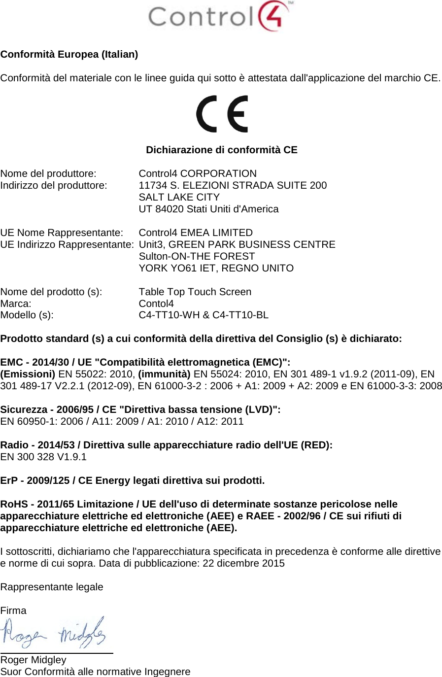   Conformità Europea (Italian)  Conformità del materiale con le linee guida qui sotto è attestata dall&apos;applicazione del marchio CE.    Dichiarazione di conformità CE  Nome del produttore:  Control4 CORPORATION Indirizzo del produttore:  11734 S. ELEZIONI STRADA SUITE 200  SALT LAKE CITY  UT 84020 Stati Uniti d&apos;America                       UE Nome Rappresentante:  Control4 EMEA LIMITED UE Indirizzo Rappresentante:  Unit3, GREEN PARK BUSINESS CENTRE  Sulton-ON-THE FOREST  YORK YO61 IET, REGNO UNITO      Nome del prodotto (s):  Table Top Touch Screen Marca:  Contol4 Modello (s):  C4-TT10-WH &amp; C4-TT10-BL  Prodotto standard (s) a cui conformità della direttiva del Consiglio (s) è dichiarato:  EMC - 2014/30 / UE &quot;Compatibilità elettromagnetica (EMC)&quot;: (Emissioni) EN 55022: 2010, (immunità) EN 55024: 2010, EN 301 489-1 v1.9.2 (2011-09), EN 301 489-17 V2.2.1 (2012-09), EN 61000-3-2 : 2006 + A1: 2009 + A2: 2009 e EN 61000-3-3: 2008  Sicurezza - 2006/95 / CE &quot;Direttiva bassa tensione (LVD)&quot;: EN 60950-1: 2006 / A11: 2009 / A1: 2010 / A12: 2011  Radio - 2014/53 / Direttiva sulle apparecchiature radio dell&apos;UE (RED): EN 300 328 V1.9.1  ErP - 2009/125 / CE Energy legati direttiva sui prodotti.  RoHS - 2011/65 Limitazione / UE dell&apos;uso di determinate sostanze pericolose nelle apparecchiature elettriche ed elettroniche (AEE) e RAEE - 2002/96 / CE sui rifiuti di apparecchiature elettriche ed elettroniche (AEE).  I sottoscritti, dichiariamo che l&apos;apparecchiatura specificata in precedenza è conforme alle direttive e norme di cui sopra. Data di pubblicazione: 22 dicembre 2015  Rappresentante legale   Firma  Roger Midgley Suor Conformità alle normative Ingegnere   