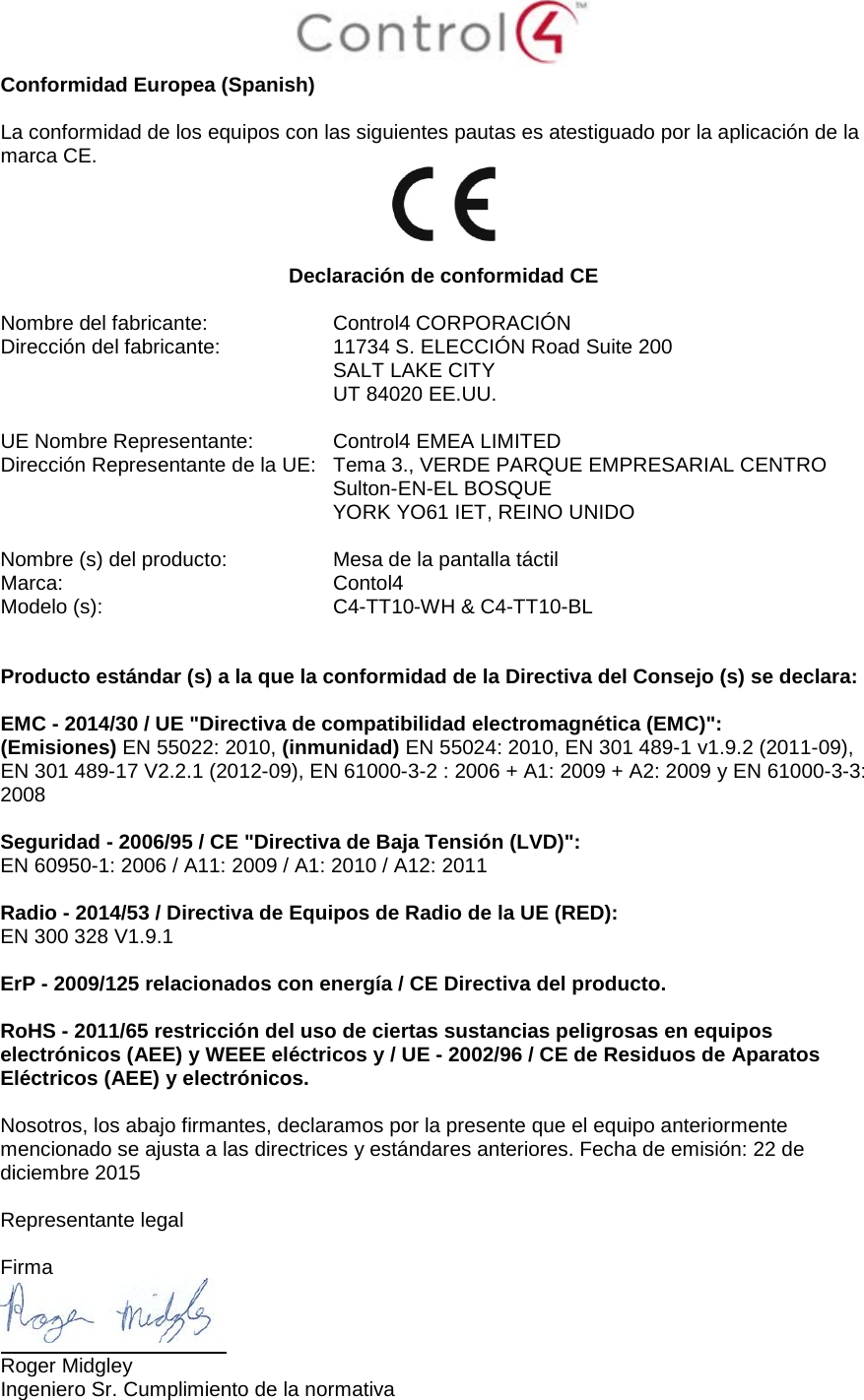  Conformidad Europea (Spanish)  La conformidad de los equipos con las siguientes pautas es atestiguado por la aplicación de la marca CE.   Declaración de conformidad CE  Nombre del fabricante:  Control4 CORPORACIÓN Dirección del fabricante:  11734 S. ELECCIÓN Road Suite 200  SALT LAKE CITY  UT 84020 EE.UU.                       UE Nombre Representante:  Control4 EMEA LIMITED Dirección Representante de la UE:  Tema 3., VERDE PARQUE EMPRESARIAL CENTRO  Sulton-EN-EL BOSQUE  YORK YO61 IET, REINO UNIDO      Nombre (s) del producto:  Mesa de la pantalla táctil Marca:  Contol4 Modelo (s):  C4-TT10-WH &amp; C4-TT10-BL   Producto estándar (s) a la que la conformidad de la Directiva del Consejo (s) se declara:  EMC - 2014/30 / UE &quot;Directiva de compatibilidad electromagnética (EMC)&quot;: (Emisiones) EN 55022: 2010, (inmunidad) EN 55024: 2010, EN 301 489-1 v1.9.2 (2011-09), EN 301 489-17 V2.2.1 (2012-09), EN 61000-3-2 : 2006 + A1: 2009 + A2: 2009 y EN 61000-3-3: 2008  Seguridad - 2006/95 / CE &quot;Directiva de Baja Tensión (LVD)&quot;: EN 60950-1: 2006 / A11: 2009 / A1: 2010 / A12: 2011  Radio - 2014/53 / Directiva de Equipos de Radio de la UE (RED): EN 300 328 V1.9.1  ErP - 2009/125 relacionados con energía / CE Directiva del producto.  RoHS - 2011/65 restricción del uso de ciertas sustancias peligrosas en equipos electrónicos (AEE) y WEEE eléctricos y / UE - 2002/96 / CE de Residuos de Aparatos Eléctricos (AEE) y electrónicos.  Nosotros, los abajo firmantes, declaramos por la presente que el equipo anteriormente mencionado se ajusta a las directrices y estándares anteriores. Fecha de emisión: 22 de diciembre 2015  Representante legal   Firma  Roger Midgley Ingeniero Sr. Cumplimiento de la normativa 