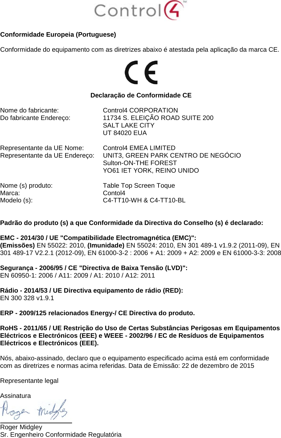   Conformidade Europeia (Portuguese)  Conformidade do equipamento com as diretrizes abaixo é atestada pela aplicação da marca CE.    Declaração de Conformidade CE  Nome do fabricante:  Control4 CORPORATION Do fabricante Endereço:  11734 S. ELEIÇÃO ROAD SUITE 200  SALT LAKE CITY  UT 84020 EUA                       Representante da UE Nome:  Control4 EMEA LIMITED Representante da UE Endereço:  UNIT3, GREEN PARK CENTRO DE NEGÓCIO  Sulton-ON-THE FOREST  YO61 IET YORK, REINO UNIDO      Nome (s) produto:  Table Top Screen Toque Marca:  Contol4 Modelo (s):  C4-TT10-WH &amp; C4-TT10-BL   Padrão do produto (s) a que Conformidade da Directiva do Conselho (s) é declarado:  EMC - 2014/30 / UE &quot;Compatibilidade Electromagnética (EMC)&quot;: (Emissões) EN 55022: 2010, (Imunidade) EN 55024: 2010, EN 301 489-1 v1.9.2 (2011-09), EN 301 489-17 V2.2.1 (2012-09), EN 61000-3-2 : 2006 + A1: 2009 + A2: 2009 e EN 61000-3-3: 2008  Segurança - 2006/95 / CE &quot;Directiva de Baixa Tensão (LVD)&quot;: EN 60950-1: 2006 / A11: 2009 / A1: 2010 / A12: 2011  Rádio - 2014/53 / UE Directiva equipamento de rádio (RED): EN 300 328 v1.9.1  ERP - 2009/125 relacionados Energy-/ CE Directiva do produto.  RoHS - 2011/65 / UE Restrição do Uso de Certas Substâncias Perigosas em Equipamentos Eléctricos e Electrónicos (EEE) e WEEE - 2002/96 / EC de Resíduos de Equipamentos Eléctricos e Electrónicos (EEE).  Nós, abaixo-assinado, declaro que o equipamento especificado acima está em conformidade com as diretrizes e normas acima referidas. Data de Emissão: 22 de dezembro de 2015  Representante legal   Assinatura  Roger Midgley Sr. Engenheiro Conformidade Regulatória  