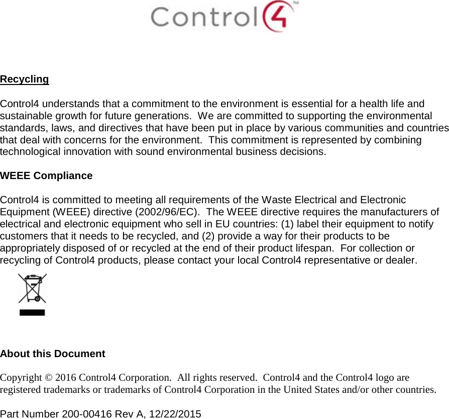     Recycling  Control4 understands that a commitment to the environment is essential for a health life and sustainable growth for future generations.  We are committed to supporting the environmental standards, laws, and directives that have been put in place by various communities and countries that deal with concerns for the environment.  This commitment is represented by combining technological innovation with sound environmental business decisions.  WEEE Compliance  Control4 is committed to meeting all requirements of the Waste Electrical and Electronic Equipment (WEEE) directive (2002/96/EC).  The WEEE directive requires the manufacturers of electrical and electronic equipment who sell in EU countries: (1) label their equipment to notify customers that it needs to be recycled, and (2) provide a way for their products to be appropriately disposed of or recycled at the end of their product lifespan.  For collection or recycling of Control4 products, please contact your local Control4 representative or dealer.    About this Document  Copyright © 2016 Control4 Corporation.  All rights reserved.  Control4 and the Control4 logo are registered trademarks or trademarks of Control4 Corporation in the United States and/or other countries.   Part Number 200-00416 Rev A, 12/22/2015  