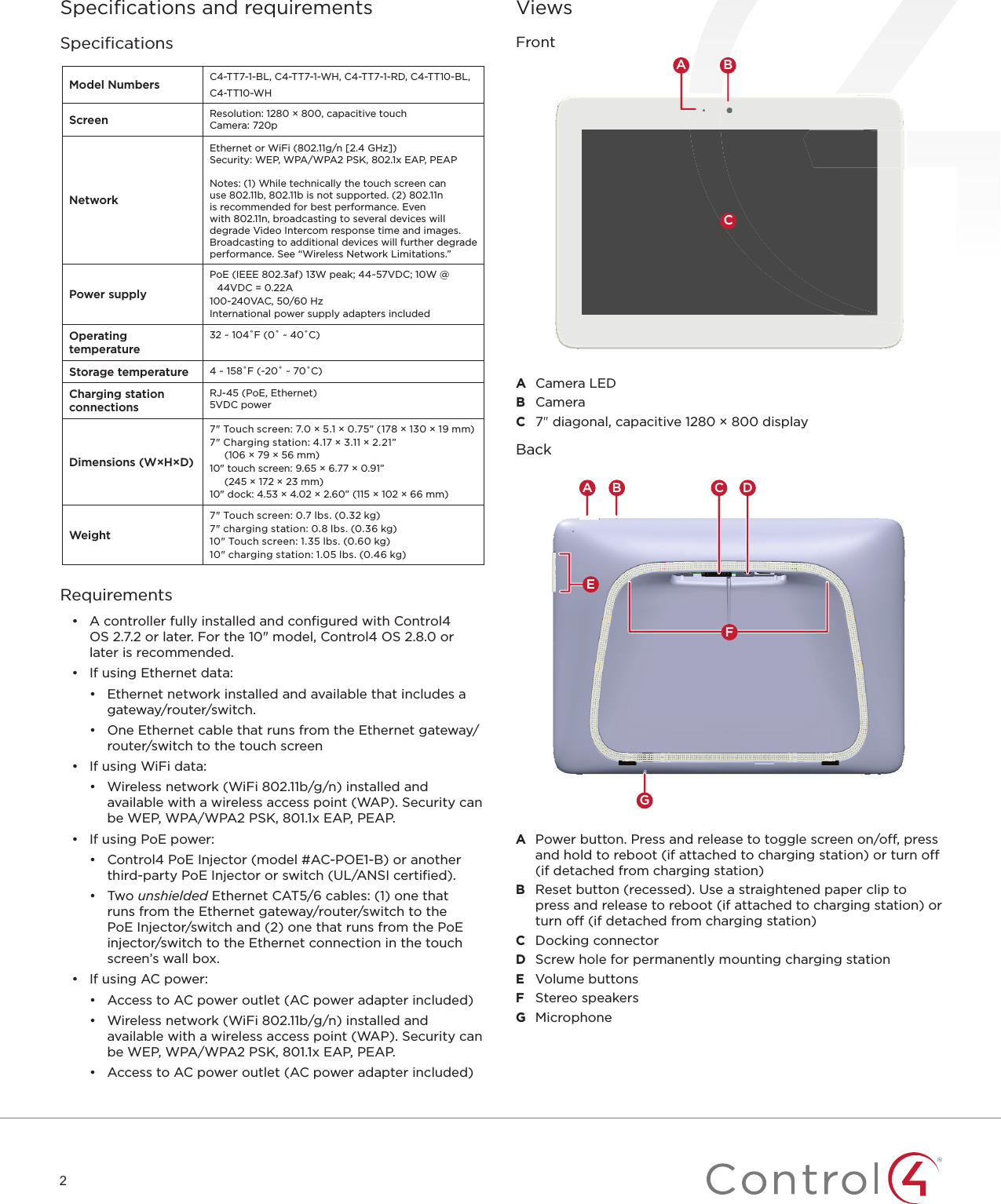 2Speciﬁ cations and requirementsSpeciﬁ cationsModel Numbers C4-TT7-1-BL, C4-TT7-1-WH, C4-TT7-1-RD, C4-TT10-BL, C4-TT10-WHScreen Resolution: 1280 × 800, capacitive touchCamera: 720pNetworkEthernet or WiFi (802.11g/n [2.4 GHz])Security: WEP, WPA/WPA2 PSK, 802.1x EAP, PEAP Notes: (1) While technically the touch screen can use 802.11b, 802.11b is not supported. (2) 802.11n is recommended for best performance. Even with 802.11n, broadcasting to several devices will degrade Video Intercom response time and images. Broadcasting to additional devices will further degrade performance. See “Wireless Network Limitations.”Power supplyPoE (IEEE 802.3af) 13W peak; 44~57VDC; 10W @ 44VDC = 0.22A100-240VAC, 50/60 HzInternational power supply adapters includedOperating temperature32 ~ 104˚F (0˚ ~ 40˚C)Storage temperature 4 ~ 158˚F (-20˚ ~ 70˚C)Charging station connectionsRJ-45 (PoE, Ethernet)5VDC powerDimensions (W×H×D)7&quot; Touch screen: 7.0 × 5.1 × 0.75” (178 × 130 × 19 mm)7&quot; Charging station: 4.17 × 3.11 × 2.21” (106 × 79 × 56 mm)10&quot; touch screen: 9.65 × 6.77 × 0.91” (245 × 172 × 23 mm)10&quot; dock: 4.53 × 4.02 × 2.60” (115 × 102 × 66 mm)Weight7&quot; Touch screen: 0.7 lbs. (0.32 kg)7&quot; charging station: 0.8 lbs. (0.36 kg)10&quot; Touch screen: 1.35 lbs. (0.60 kg)10&quot; charging station: 1.05 lbs. (0.46 kg)Requirements•  A controller fully installed and conﬁ gured with Control4 OS2.7.2 or later. For the 10&quot; model, Control4 OS 2.8.0 or later is recommended.•  If using Ethernet data:•  Ethernet network installed and available that includes a gateway/router/switch.•  One Ethernet cable that runs from the Ethernet gateway/router/switch to the touch screen•  If using WiFi data:•  Wireless network (WiFi 802.11b/g/n) installed and available with a wireless access point (WAP). Security can be WEP, WPA/WPA2 PSK, 801.1x EAP, PEAP.•  If using PoE power:•  Control4 PoE Injector (model #AC-POE1-B) or another third-party PoE Injector or switch (UL/ANSI certiﬁ ed).•  Two unshielded Ethernet CAT5/6 cables: (1) one that runs from the Ethernet gateway/router/switch to the PoE Injector/switch and (2) one that runs from the PoE injector/switch to the Ethernet connection in the touch screen’s wall box.•  If using AC power:•  Access to AC power outlet (AC power adapter included)•  Wireless network (WiFi 802.11b/g/n) installed and available with a wireless access point (WAP). Security can be WEP, WPA/WPA2 PSK, 801.1x EAP, PEAP.•  Access to AC power outlet (AC power adapter included)ViewsFrontCA BA  Camera LEDB  CameraC  7&quot; diagonal, capacitive 1280 × 800 displayBackGC DA BEFA  Power button. Press and release to toggle screen on/off, press and hold to reboot (if attached to charging station) or turn off (if detached from charging station)B  Reset button (recessed). Use a straightened paper clip to press and release to reboot (if attached to charging station) or turn off (if detached from charging station)C  Docking connectorD  Screw hole for permanently mounting charging stationE  Volume buttonsF  Stereo speakersG  Microphone