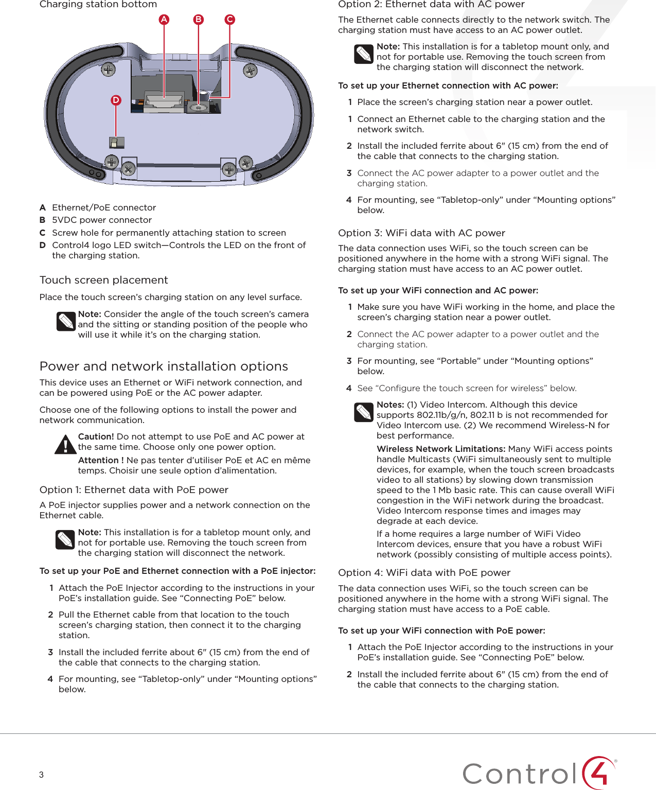 3Charging station bottomADB CA  Ethernet/PoE connectorB  5VDC power connectorC  Screw hole for permanently attaching station to screenD  Control4 logo LED switch—Controls the LED on the front of the charging station.Touch screen placementPlace the touch screen’s charging station on any level surface.Note: Consider the angle of the touch screen’s camera and the sitting or standing position of the people who will use it while it’s on the charging station.Power and network installation optionsThis device uses an Ethernet or WiFi network connection, and can be powered using PoE or the AC power adapter.Choose one of the following options to install the power and network communication.Caution! Do not attempt to use PoE and AC power at the same time. Choose only one power option.Attention ! Ne pas tenter d’utiliser PoE et AC en même temps. Choisir une seule option d’alimentation.Option 1: Ethernet data with PoE powerA PoE injector supplies power and a network connection on the Ethernet cable.Note: This installation is for a tabletop mount only, and not for portable use. Removing the touch screen from the charging station will disconnect the network.To set up your PoE and Ethernet connection with a PoE injector:1  Attach the PoE Injector according to the instructions in your PoE’s installation guide. See “Connecting PoE” below.2  Pull the Ethernet cable from that location to the touch screen’s charging station, then connect it to the charging station.3  Install the included ferrite about 6&quot; (15 cm) from the end of the cable that connects to the charging station. 4  For mounting, see “Tabletop-only” under “Mounting options” below.Option 2: Ethernet data with AC powerThe Ethernet cable connects directly to the network switch. The charging station must have access to an AC power outlet.Note: This installation is for a tabletop mount only, and not for portable use. Removing the touch screen from the charging station will disconnect the network.To set up your Ethernet connection with AC power:1  Place the screen’s charging station near a power outlet.1  Connect an Ethernet cable to the charging station and the network switch.2  Install the included ferrite about 6&quot; (15 cm) from the end of the cable that connects to the charging station. 3  Connect the AC power adapter to a power outlet and the charging station.4  For mounting, see “Tabletop-only” under “Mounting options” below.Option 3: WiFi data with AC powerThe data connection uses WiFi, so the touch screen can be positioned anywhere in the home with a strong WiFi signal. The charging station must have access to an AC power outlet.To set up your WiFi connection and AC power:1  Make sure you have WiFi working in the home, and place the screen’s charging station near a power outlet.2  Connect the AC power adapter to a power outlet and the charging station.3  For mounting, see “Portable” under “Mounting options” below.4  See “Conﬁ gure the touch screen for wireless” below.Notes: (1) Video Intercom. Although this device supports 802.11b/g/n, 802.11 b is not recommended for Video Intercom use. (2) We recommend Wireless-N for best performance.Wireless Network Limitations: Many WiFi access points handle Multicasts (WiFi simultaneously sent to multiple devices, for example, when the touch screen broadcasts video to all stations) by slowing down transmission speed to the 1 Mb basic rate. This can cause overall WiFi congestion in the WiFi network during the broadcast. Video Intercom response times and images may degrade at each device. If a home requires a large number of WiFi Video Intercom devices, ensure that you have a robust WiFi network (possibly consisting of multiple access points).Option 4: WiFi data with PoE powerThe data connection uses WiFi, so the touch screen can be positioned anywhere in the home with a strong WiFi signal. The charging station must have access to a PoE cable.To set up your WiFi connection with PoE power:1  Attach the PoE Injector according to the instructions in your PoE’s installation guide. See “Connecting PoE” below.2  Install the included ferrite about 6&quot; (15 cm) from the end of the cable that connects to the charging station.