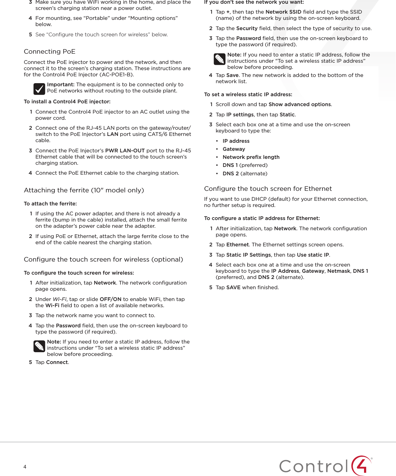 43  Make sure you have WiFi working in the home, and place the screen’s charging station near a power outlet.4  For mounting, see “Portable” under “Mounting options” below.5  See “Conﬁ gure the touch screen for wireless” below.Connecting PoEConnect the PoE injector to power and the network, and then connect it to the screen’s charging station. These instructions are for the Control4 PoE Injector (AC-POE1-B).Important: The equipment is to be connected only to PoE networks without routing to the outside plant.To install a Control4 PoE injector:1  Connect the Control4 PoE injector to an AC outlet using the power cord. 2  Connect one of the RJ-45 LAN ports on the gateway/router/switch to the PoE Injector’s LAN port using CAT5/6 Ethernet cable.3  Connect the PoE Injector’s PWR LAN-OUT port to the RJ-45 Ethernet cable that will be connected to the touch screen’s charging station.4  Connect the PoE Ethernet cable to the charging station.Attaching the ferrite (10&quot; model only)To attach the ferrite:1  If using the AC power adapter, and there is not already a ferrite (bump in the cable) installed, attach the small ferrite on the adapter’s power cable near the adapter.2  If using PoE or Ethernet, attach the large ferrite close to the end of the cable nearest the charging station.Conﬁ gure the touch screen for wireless (optional)To conﬁ gure the touch screen for wireless:1  After initialization, tap Network. The network conﬁ guration page opens.2  Under Wi-Fi, tap or slide OFF/ON to enable WiFi, then tap the Wi-Fi ﬁ eld to open a list of available networks.3  Tap the network name you want to connect to.4  Tap the Password ﬁ eld, then use the on-screen keyboard to type the password (if required).Note: If you need to enter a static IP address, follow the instructions under “To set a wireless static IP address” below before proceeding.5  Tap Connect.If you don’t see the network you want:1  Tap +, then tap the Network SSID ﬁ eld and type the SSID (name) of the network by using the on-screen keyboard.2  Tap the Security ﬁ eld, then select the type of security to use.3  Tap the Password ﬁ eld, then use the on-screen keyboard to type the password (if required).Note: If you need to enter a static IP address, follow the instructions under “To set a wireless static IP address” below before proceeding.4  Tap Save. The new network is added to the bottom of the network list.To set a wireless static IP address:1  Scroll down and tap Show advanced options.2  Tap IPsettings, then tap Static.3  Select each box one at a time and use the on-screen keyboard to type the:•  IP address•  Gateway•  Network preﬁ x length•  DNS 1 (preferred)•  DNS 2 (alternate)Conﬁ gure the touch screen for EthernetIf you want to use DHCP (default) for your Ethernet connection, no further setup is required. To conﬁ gure a static IP address for Ethernet:1  After initialization, tap Network. The network conﬁ guration page opens.2  Tap Ethernet. The Ethernet settings screen opens.3  Tap Static IP Settings, then tap Use static IP. 4  Select each box one at a time and use the on-screen keyboard to type the IP Address, Gateway, Netmask, DNS 1 (preferred), and DNS 2 (alternate). 5  Tap SAVE when ﬁ nished.