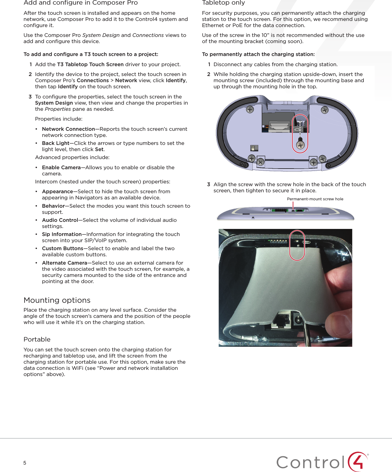 5Add and conﬁ gure in Composer ProAfter the touch screen is installed and appears on the home network, use Composer Pro to add it to the Control4 system and conﬁ gure it. Use the Composer Pro System Design and Connections views to add and conﬁ gure this device.To add and conﬁ gure a T3 touch screen to a project:1  Add the T3 Tabletop Touch Screen driver to your project.2  Identify the device to the project, select the touch screen in Composer Pro’s Connections &gt; Network view, click Identify, then tap Identify on the touch screen. 3  To conﬁ gure the properties, select the touch screen in the System Design view, then view and change the properties in the Properties pane as needed.Properties include:•  Network Connection—Reports the touch screen’s current network connection type.•  Back Light—Click the arrows or type numbers to set the light level, then click Set.Advanced properties include:•  Enable Camera—Allows you to enable or disable the camera.Intercom (nested under the touch screen) properties:•  Appearance—Select to hide the touch screen from appearing in Navigators as an available device.•  Behavior—Select the modes you want this touch screen to support.•  Audio Control—Select the volume of individual audio settings.•  Sip Information—Information for integrating the touch screen into your SIP/VoIP system.•  Custom Buttons—Select to enable and label the two available custom buttons.•  Alternate Camera—Select to use an external camera for the video associated with the touch screen, for example, a security camera mounted to the side of the entrance and pointing at the door.Mounting optionsPlace the charging station on any level surface. Consider the angle of the touch screen’s camera and the position of the people who will use it while it’s on the charging station.PortableYou can set the touch screen onto the charging station for recharging and tabletop use, and lift the screen from the charging station for portable use. For this option, make sure the data connection is WiFi (see “Power and network installation options” above).Tabletop onlyFor security purposes, you can permanently attach the charging station to the touch screen. For this option, we recommend using Ethernet or PoE for the data connection.Use of the screw in the 10” is not recommended without the use of the mounting bracket (coming soon). To permanently attach the charging station:1  Disconnect any cables from the charging station.2  While holding the charging station upside-down, insert the mounting screw (included) through the mounting base and up through the mounting hole in the top.3  Align the screw with the screw hole in the back of the touch screen, then tighten to secure it in place.Permanent-mount screw hole