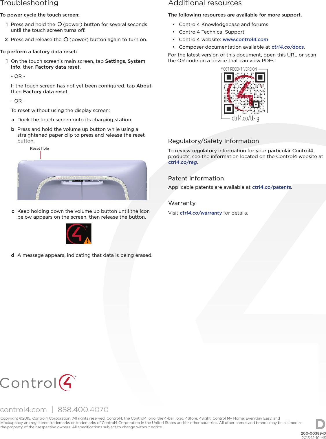 control4.com  |  888.400.4070TroubleshootingTo power cycle the touch screen:1  Press and hold the   (power) button for several seconds until the touch screen turns o . 2  Press and release the   (power) button again to turn on.To perform a factory data reset:1  On the touch screen’s main screen, tap Settings, System Info, then Factory data reset.- OR -If the touch screen has not yet been conﬁ gured, tap About, then Factory data reset.- OR -To reset without using the display screen:a  Dock the touch screen onto its charging station. b  Press and hold the volume up button while using a straightened paper clip to press and release the reset button.Reset holec  Keep holding down the volume up button until the icon below appears on the screen, then release the button.d  A message appears, indicating that data is being erased.Additional resourcesThe following resources are available for more support.•  Control4 Knowledgebase and forums•  Control4 Technical Support•  Control4 website: www.control4.com•  Composer documentation available at ctrl4.co/docs.For the latest version of this document, open this URL or scan the QR code on a device that can view PDFs.MOST RECENT VERSIONctrl4.co/tt-ig Regulatory/Safety InformationTo review regulatory information for your particular Control4 products, see the information located on the Control4 website at ctrl4.co/reg.Patent informationApplicable patents are available at ctrl4.co/patents.WarrantyVisit ctrl4.co/warranty for details.200-00389-D2015-12-10 MSCopyright ©2015, Control4 Corporation. All rights reserved. Control4, the Control4 logo, the 4-ball logo, 4Store, 4Sight, Control My Home, Everyday Easy, and Mockupancy are registered trademarks or trademarks of Control4 Corporation in the United States and/or other countries. All other names and brands may be claimed as the property of their respective owners. All speciﬁ cations subject to change without notice. D