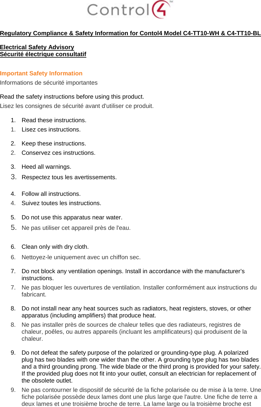   Regulatory Compliance &amp; Safety Information for Contol4 Model C4-TT10-WH &amp; C4-TT10-BL  Electrical Safety Advisory Sécurité électrique consultatif  Important Safety Information Informations de sécurité importantes  Read the safety instructions before using this product.  Lisez les consignes de sécurité avant d&apos;utiliser ce produit.  1. Read these instructions.  1.  Lisez ces instructions.  2. Keep these instructions.  2.  Conservez ces instructions.  3. Heed all warnings. 3.  Respectez tous les avertissements.   4. Follow all instructions.  4.  Suivez toutes les instructions.  5. Do not use this apparatus near water. 5.  Ne pas utiliser cet appareil près de l&apos;eau.   6. Clean only with dry cloth.  6.  Nettoyez-le uniquement avec un chiffon sec.  7. Do not block any ventilation openings. Install in accordance with the manufacturer’s instructions.  7.  Ne pas bloquer les ouvertures de ventilation. Installer conformément aux instructions du fabricant.  8. Do not install near any heat sources such as radiators, heat registers, stoves, or other apparatus (including amplifiers) that produce heat. 8.  Ne pas installer près de sources de chaleur telles que des radiateurs, registres de chaleur, poêles, ou autres appareils (incluant les amplificateurs) qui produisent de la chaleur.  9. Do not defeat the safety purpose of the polarized or grounding-type plug. A polarized plug has two blades with one wider than the other. A grounding type plug has two blades and a third grounding prong. The wide blade or the third prong is provided for your safety. If the provided plug does not fit into your outlet, consult an electrician for replacement of the obsolete outlet. 9.  Ne pas contourner le dispositif de sécurité de la fiche polarisée ou de mise à la terre. Une fiche polarisée possède deux lames dont une plus large que l&apos;autre. Une fiche de terre a deux lames et une troisième broche de terre. La lame large ou la troisième broche est 