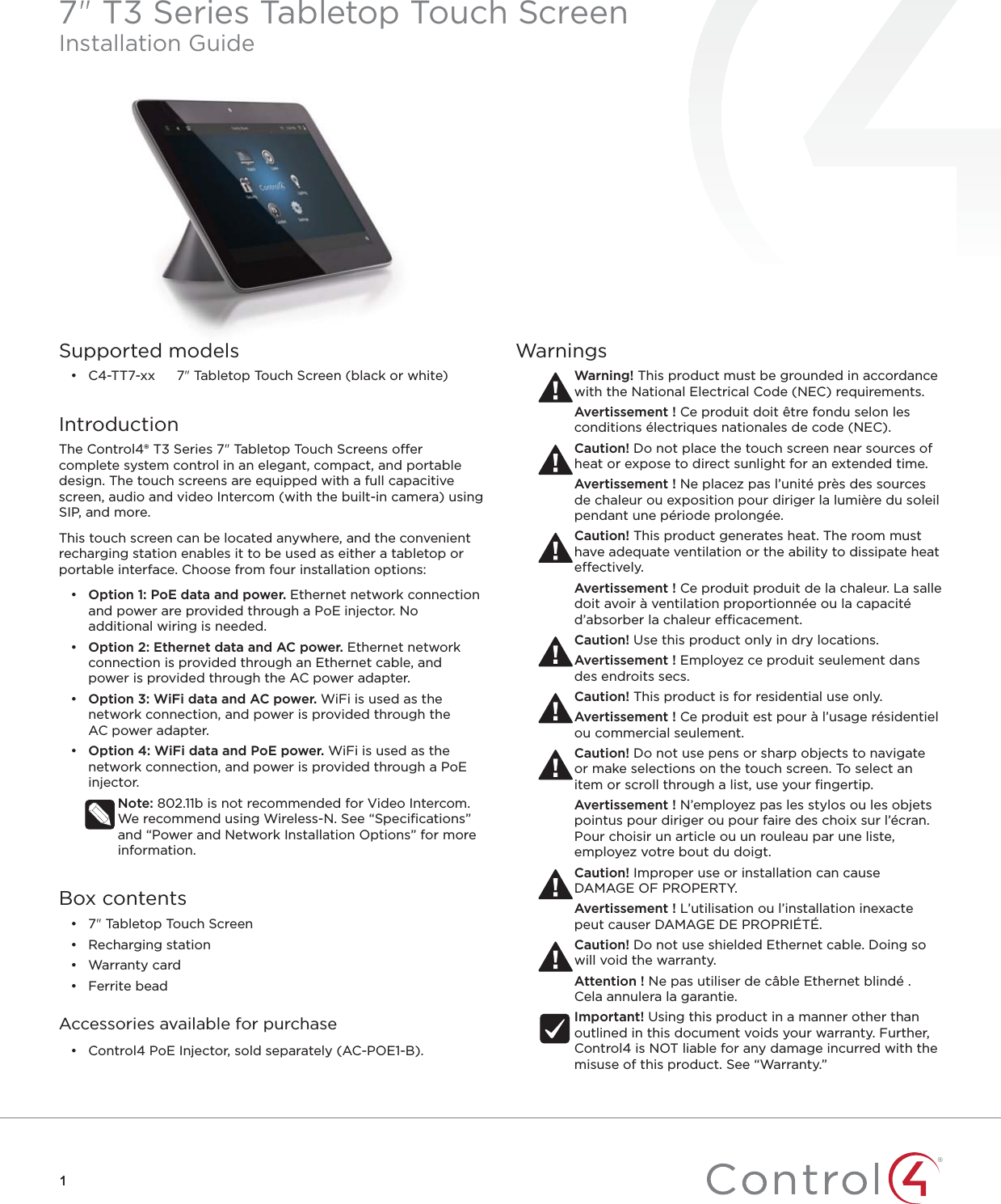 11Supported models• C4-TT7-xx  7&quot; Tabletop Touch Screen (black or white)IntroductionThe Control4® T3 Series 7&quot; Tabletop Touch Screens oer complete system control in an elegant, compact, and portable design. The touch screens are equipped with a full capacitive screen, audio and video Intercom (with the built-in camera) using SIP, and more. This touch screen can be located anywhere, and the convenient recharging station enables it to be used as either a tabletop or portable interface. Choose from four installation options:•  Option 1: PoE data and power. Ethernet network connection and power are provided through a PoE injector. No additional wiring is needed. •  Option 2: Ethernet data and AC power. Ethernet network connection is provided through an Ethernet cable, and power is provided through the ACpower adapter. •  Option 3: WiFi data and AC power. WiFi is used as the network connection, and power is provided through the ACpower adapter.•  Option 4: WiFi data and PoE power. WiFi is used as the network connection, and power is provided through a PoE injector.Note: 802.11b is not recommended for Video Intercom. We recommend using Wireless-N. See “Speciﬁcations” and “Power and Network Installation Options” for more information.Box contents• 7&quot; Tabletop Touch Screen• Recharging station• Warranty card• Ferrite beadAccessories available for purchase•  Control4 PoE Injector, sold separately (AC-POE1-B).WarningsWarning! This product must be grounded in accordance with the National Electrical Code (NEC) requirements.Avertissement ! Ce produit doit être fondu selon les conditions électriques nationales de code (NEC).Caution! Do not place the touch screen near sources of heat or expose to direct sunlight for an extended time.Avertissement ! Ne placez pas l’unité près des sources de chaleur ou exposition pour diriger la lumière du soleil pendant une période prolongée.Caution! This product generates heat. The room must have adequate ventilation or the ability to dissipate heat eectively.Avertissement ! Ce produit produit de la chaleur. La salle doit avoir à ventilation proportionnée ou la capacité d’absorber la chaleur ecacement.Caution! Use this product only in dry locations.Avertissement ! Employez ce produit seulement dans des endroits secs.Caution! This product is for residential use only.Avertissement ! Ce produit est pour à l’usage résidentiel ou commercial seulement.Caution! Do not use pens or sharp objects to navigate or make selections on the touch screen. To select an item or scroll through a list, use your ﬁngertip.Avertissement ! N’employez pas les stylos ou les objets pointus pour diriger ou pour faire des choix sur l’écran. Pour choisir un article ou un rouleau par une liste, employez votre bout du doigt.Caution! Improper use or installation can cause DAMAGE OF PROPERTY.Avertissement ! L’utilisation ou l’installation inexacte peut causer DAMAGE DE PROPRIÉTÉ.Caution! Do not use shielded Ethernet cable. Doing so will void the warranty.Attention ! Ne pas utiliser de câble Ethernet blindé . Cela annulera la garantie.Important! Using this product in a manner other than outlined in this document voids your warranty. Further, Control4 is NOT liable for any damage incurred with the misuse of this product. See “Warranty.”7&quot; T3 Series Tabletop Touch ScreenInstallation Guide