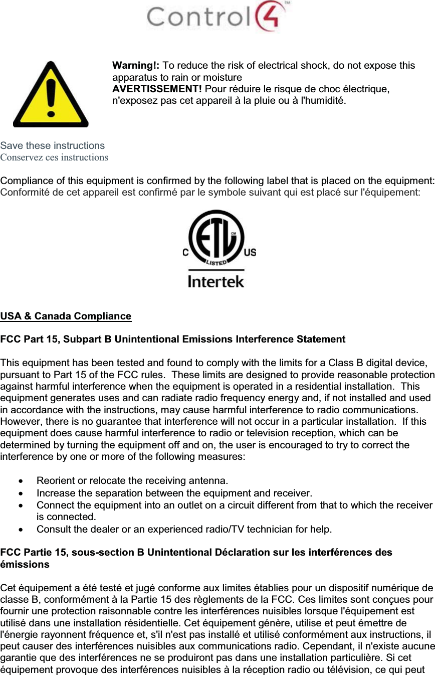 Warning!: To reduce the risk of electrical shock, do not expose this apparatus to rain or moistureAVERTISSEMENT! Pour réduire le risque de choc électrique,n&apos;exposez pas cet appareil à la pluie ou à l&apos;humidité.Save these instructionsConservez ces instructionsCompliance of this equipment is confirmed by the following label that is placed on the equipment:Conformité de cet appareil est confirmé par le symbole suivant qui est placé sur l&apos;équipement:USA &amp; Canada ComplianceFCC Part 15, Subpart B Unintentional Emissions Interference StatementThis equipment has been tested and found to comply with the limits for a Class B digital device, pursuant to Part 15 of the FCC rules.  These limits are designed to provide reasonable protection against harmful interference when the equipment is operated in a residential installation.  This equipment generates uses and can radiate radio frequency energy and, if not installed and used in accordance with the instructions, may cause harmful interference to radio communications.  However, there is no guarantee that interference will not occur in a particular installation.  If this equipment does cause harmful interference to radio or television reception, which can be determined by turning the equipment off and on, the user is encouraged to try to correct the interference by one or more of the following measures:xReorient or relocate the receiving antenna.xIncrease the separation between the equipment and receiver.xConnect the equipment into an outlet on a circuit different from that to which the receiver is connected.xConsult the dealer or an experienced radio/TV technician for help.FCC Partie 15, sous-section B Unintentional Déclaration sur les interférences des émissionsCet équipement a été testé et jugé conforme aux limites établies pour un dispositif numérique de classe B, conformément à la Partie 15 des règlements de la FCC. Ces limites sont conçues pour fournir une protection raisonnable contre les interférences nuisibles lorsque l&apos;équipement est utilisé dans une installation résidentielle. Cet équipement génère, utilise et peut émettre de l&apos;énergie rayonnent fréquence et, s&apos;il n&apos;est pas installé et utilisé conformément aux instructions, il peut causer des interférences nuisibles aux communications radio. Cependant, il n&apos;existe aucune garantie que des interférences ne se produiront pas dans une installation particulière. Si cet équipement provoque des interférences nuisibles à la réception radio ou télévision, ce qui peut 
