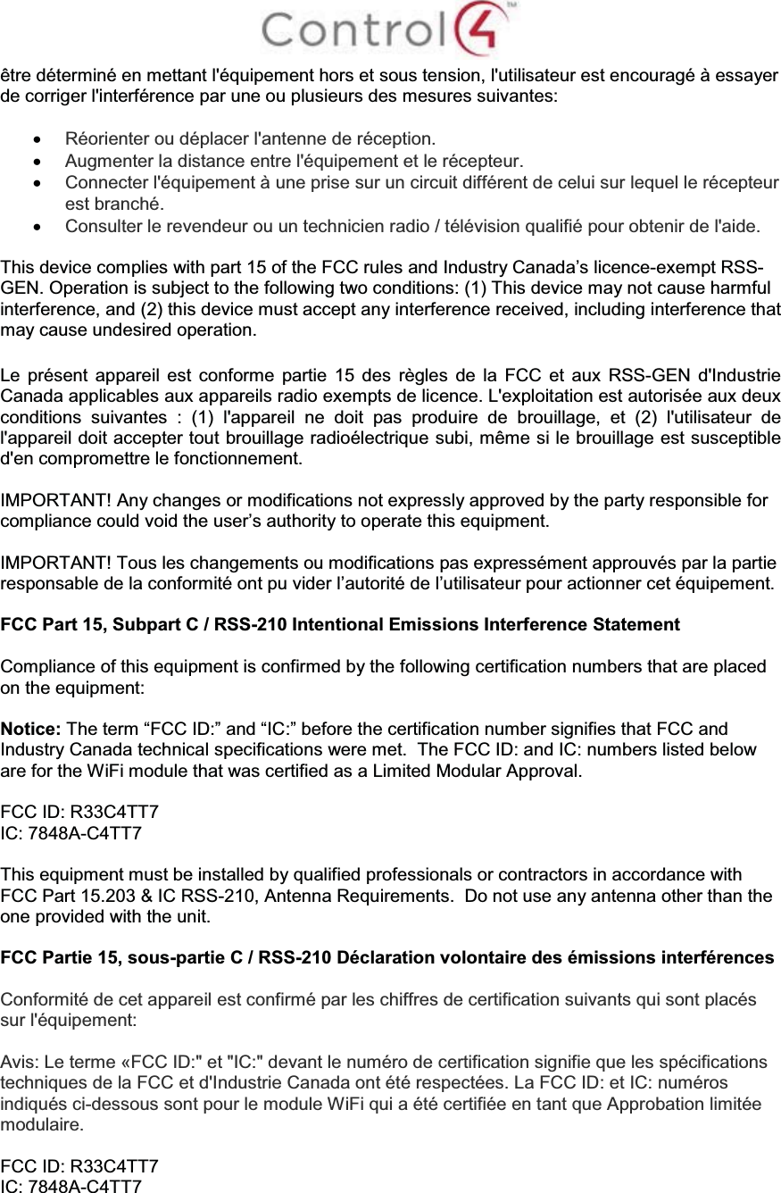 être déterminé en mettant l&apos;équipement hors et sous tension, l&apos;utilisateur est encouragé à essayer de corriger l&apos;interférence par une ou plusieurs des mesures suivantes:xRéorienter ou déplacer l&apos;antenne de réception.xAugmenter la distance entre l&apos;équipement et le récepteur.xConnecter l&apos;équipement à une prise sur un circuit différent de celui sur lequel le récepteur est branché.xConsulter le revendeur ou un technicien radio / télévision qualifié pour obtenir de l&apos;aide.This device complies with part 15 of the FCC rules and Industry Canada’s licence-exempt RSS-GEN. Operation is subject to the following two conditions: (1) This device may not cause harmful interference, and (2) this device must accept any interference received, including interference that may cause undesired operation.Le présent appareil est conforme partie 15 des règles de la FCC et aux RSS-GEN d&apos;Industrie Canada applicables aux appareils radio exempts de licence. L&apos;exploitation est autorisée aux deux conditions suivantes : (1) l&apos;appareil ne doit pas produire de brouillage, et (2) l&apos;utilisateur de l&apos;appareil doit accepter tout brouillage radioélectrique subi, même si le brouillage est susceptible d&apos;en compromettre le fonctionnement.IMPORTANT! Any changes or modifications not expressly approved by the party responsible for compliance could void the user’s authority to operate this equipment.IMPORTANT! Tous les changements ou modifications pas expressément approuvés par la partie responsable de la conformité ont pu vider l’autorité de l’utilisateur pour actionner cet équipement.FCC Part 15, Subpart C / RSS-210 Intentional Emissions Interference StatementCompliance of this equipment is confirmed by the following certification numbers that are placed on the equipment:Notice: The term “FCC ID:” and “IC:” before the certification number signifies that FCC and Industry Canada technical specifications were met. The FCC ID: and IC: numbers listed below are for the WiFi module that was certified as a Limited Modular Approval.FCC ID: R33C4TT7IC: 7848A-C4TT7This equipment must be installed by qualified professionals or contractors in accordance with FCC Part 15.203 &amp; IC RSS-210, Antenna Requirements.  Do not use any antenna other than the one provided with the unit.FCC Partie 15, sous-partie C / RSS-210 Déclaration volontaire des émissions interférencesConformité de cet appareil est confirmé par les chiffres de certification suivants qui sont placéssur l&apos;équipement:Avis: Le terme «FCC ID:&quot; et &quot;IC:&quot; devant le numéro de certification signifie que les spécifications techniques de la FCC et d&apos;Industrie Canada ont été respectées. La FCC ID: et IC: numéros indiqués ci-dessous sont pour le module WiFi qui a été certifiée en tant que Approbation limitée modulaire.FCC ID: R33C4TT7IC: 7848A-C4TT7