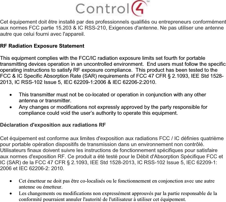 Cet équipement doit être installé par des professionnels qualifiés ou entrepreneurs conformémentaux normes FCC partie 15.203 &amp; IC RSS-210, Exigences d&apos;antenne. Ne pas utiliser une antenneautre que celui fourni avec l&apos;appareil.RF Radiation Exposure StatementThis equipment complies with the FCC/IC radiation exposure limits set fourth for portable transmitting devices operation in an uncontrolled environment.  End users must follow the specific operating instructions to satisfy RF exposure compliance. This product has been tested to the FCC &amp; IC Specific Absorption Rate (SAR) requirements of FCC 47 CFR § 2.1093, IEE Std 1528-2013, IC RSS-102 Issue 5, IEC 62209-1:2006 &amp; IEC 62206-2:2010.xThis transmitter must not be co-located or operation in conjunction with any other antenna or transmitter.xAny changes or modifications not expressly approved by the party responsible for compliance could void the user’s authority to operate this equipment.Déclaration d&apos;exposition aux radiations RFCet équipement est conforme aux limites d&apos;exposition aux radiations FCC / IC définies quatrième pour portable opération dispositifs de transmission dans un environnement non contrôlé. Utilisateurs finaux doivent suivre les instructions de fonctionnement spécifiques pour satisfaire aux normes d&apos;exposition RF. Ce produit a été testé pour le Débit d&apos;Absorption Spécifique FCC et IC (SAR) de la FCC 47 CFR § 2.1093, IEE Std 1528-2013, IC RSS-102 Issue 5, IEC 62209-1: 2006 et IEC 62206-2: 2010.xCet émetteur ne doit pas être co-localisés ou le fonctionnement en conjonction avec une autre antenne ou émetteur.xLes changements ou modifications non expressément approuvés par la partie responsable de la conformité pourraient annuler l&apos;autorité de l&apos;utilisateur à utiliser cet équipement.