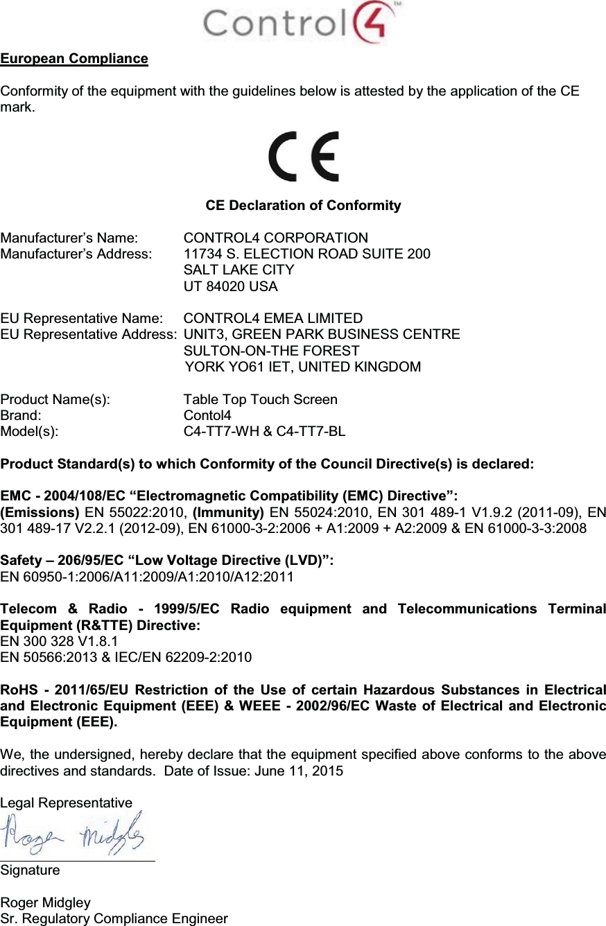 European ComplianceConformity of the equipment with the guidelines below is attested by the application of the CE mark.CE Declaration of ConformityManufacturer’s Name: CONTROL4 CORPORATION Manufacturer’s Address:  11734 S. ELECTION ROAD SUITE 200 SALT LAKE CITY UT 84020 USA                      EU Representative Name: CONTROL4 EMEA LIMITEDEU Representative Address: UNIT3, GREEN PARK BUSINESS CENTRESULTON-ON-THE FORESTYORK YO61 IET, UNITED KINGDOM Product Name(s):  Table Top Touch ScreenBrand: Contol4    Model(s): C4-TT7-WH &amp; C4-TT7-BLProduct Standard(s) to which Conformity of the Council Directive(s) is declared:EMC - 2004/108/EC “Electromagnetic Compatibility (EMC) Directive”:(Emissions) EN 55022:2010, (Immunity) EN 55024:2010, EN 301 489-1 V1.9.2 (2011-09), EN 301 489-17 V2.2.1 (2012-09), EN 61000-3-2:2006 + A1:2009 + A2:2009 &amp; EN 61000-3-3:2008Safety – 206/95/EC “Low Voltage Directive (LVD)”:EN 60950-1:2006/A11:2009/A1:2010/A12:2011Telecom &amp; Radio - 1999/5/EC Radio equipment and Telecommunications Terminal Equipment (R&amp;TTE) Directive:EN 300 328 V1.8.1EN 50566:2013 &amp; IEC/EN 62209-2:2010RoHS - 2011/65/EU Restriction of the Use of certain Hazardous Substances in Electrical and Electronic Equipment (EEE) &amp; WEEE - 2002/96/EC Waste of Electrical and Electronic Equipment (EEE).We, the undersigned, hereby declare that the equipment specified above conforms to the above directives and standards.  Date of Issue: June 11, 2015Legal RepresentativeSignature Roger Midgley Sr. Regulatory Compliance Engineer