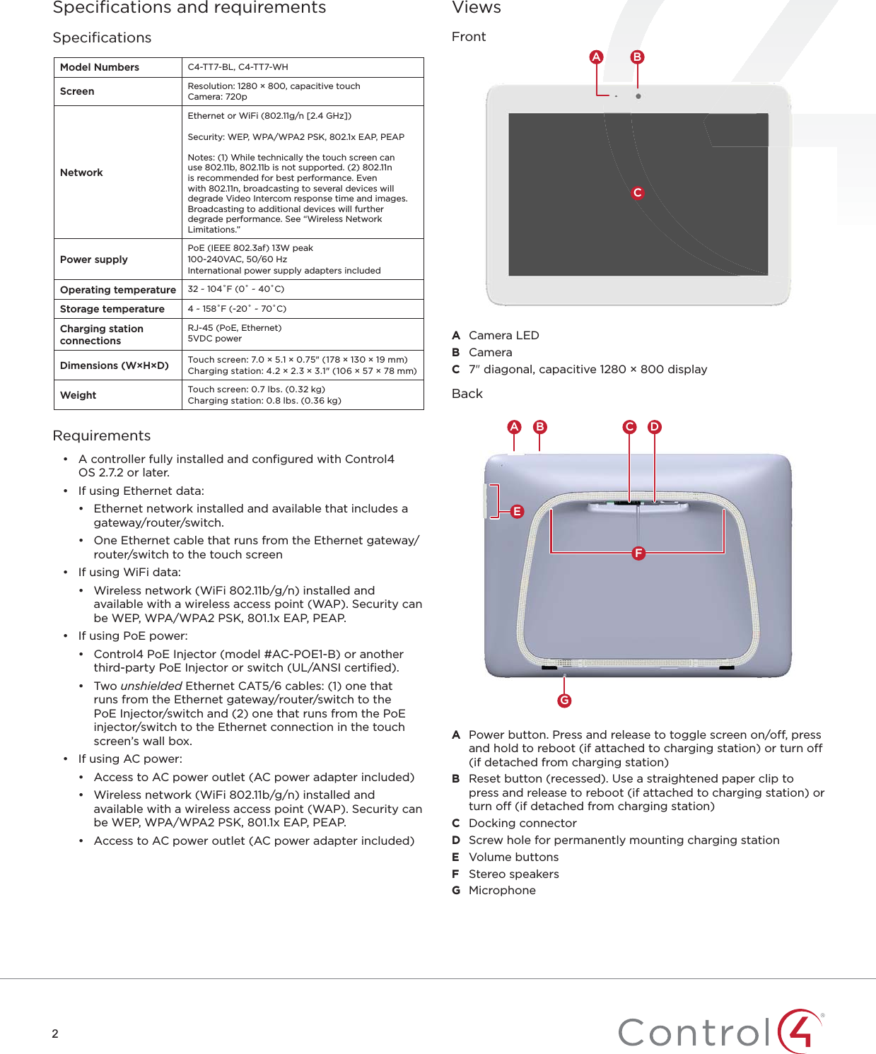 2Speciﬁcations and requirementsSpeciﬁcationsModel Numbers C4-TT7-BL, C4-TT7-WHScreen Resolution: 1280 × 800, capacitive touchCamera: 720pNetworkEthernet or WiFi (802.11g/n [2.4 GHz])Security: WEP, WPA/WPA2 PSK, 802.1x EAP, PEAP Notes: (1) While technically the touch screen can use 802.11b, 802.11b is not supported. (2) 802.11n is recommended for best performance. Even with 802.11n, broadcasting to several devices will degrade Video Intercom response time and images. Broadcasting to additional devices will further degrade performance. See “Wireless Network Limitations.”Power supplyPoE (IEEE 802.3af) 13W peak100-240VAC, 50/60 HzInternational power supply adapters includedOperating temperature 32 ~ 104˚F (0˚ ~ 40˚C)Storage temperature 4 ~ 158˚F (-20˚ ~ 70˚C)Charging station connectionsRJ-45 (PoE, Ethernet)5VDC powerDimensions (W×H×D) Touch screen: 7.0 × 5.1 × 0.75&quot; (178 × 130 × 19mm)Charging station: 4.2 × 2.3 × 3.1&quot; (106 × 57 × 78mm)Weight Touch screen: 0.7 lbs. (0.32 kg)Charging station: 0.8 lbs. (0.36 kg)Requirements•  A controller fully installed and conﬁgured with Control4 OS2.7.2 or later.•  If using Ethernet data:•  Ethernet network installed and available that includes a gateway/router/switch.•  One Ethernet cable that runs from the Ethernet gateway/router/switch to the touch screen•  If using WiFi data:•  Wireless network (WiFi 802.11b/g/n) installed and available with a wireless access point (WAP). Security can be WEP, WPA/WPA2 PSK, 801.1x EAP, PEAP.•  If using PoE power:•  Control4 PoE Injector (model #AC-POE1-B) or another third-party PoE Injector or switch (UL/ANSI certiﬁed).• Two unshielded Ethernet CAT5/6 cables: (1) one that runs from the Ethernet gateway/router/switch to the PoE Injector/switch and (2) one that runs from the PoE injector/switch to the Ethernet connection in the touch screen’s wall box.•  If using AC power:•  Access to AC power outlet (AC power adapter included)•  Wireless network (WiFi 802.11b/g/n) installed and available with a wireless access point (WAP). Security can be WEP, WPA/WPA2 PSK, 801.1x EAP, PEAP.•  Access to AC power outlet (AC power adapter included)ViewsFrontCA BA  Camera LEDB  CameraC  7&quot; diagonal, capacitive 1280 × 800 displayBackGC DA BEFA  Power button. Press and release to toggle screen on/off, press and hold to reboot (if attached to charging station) or turn off (if detached from charging station)B  Reset button (recessed). Use a straightened paper clip to press and release to reboot (if attached to charging station) or turn off (if detached from charging station)C  Docking connectorD  Screw hole for permanently mounting charging stationE  Volume buttonsF  Stereo speakersG  Microphone