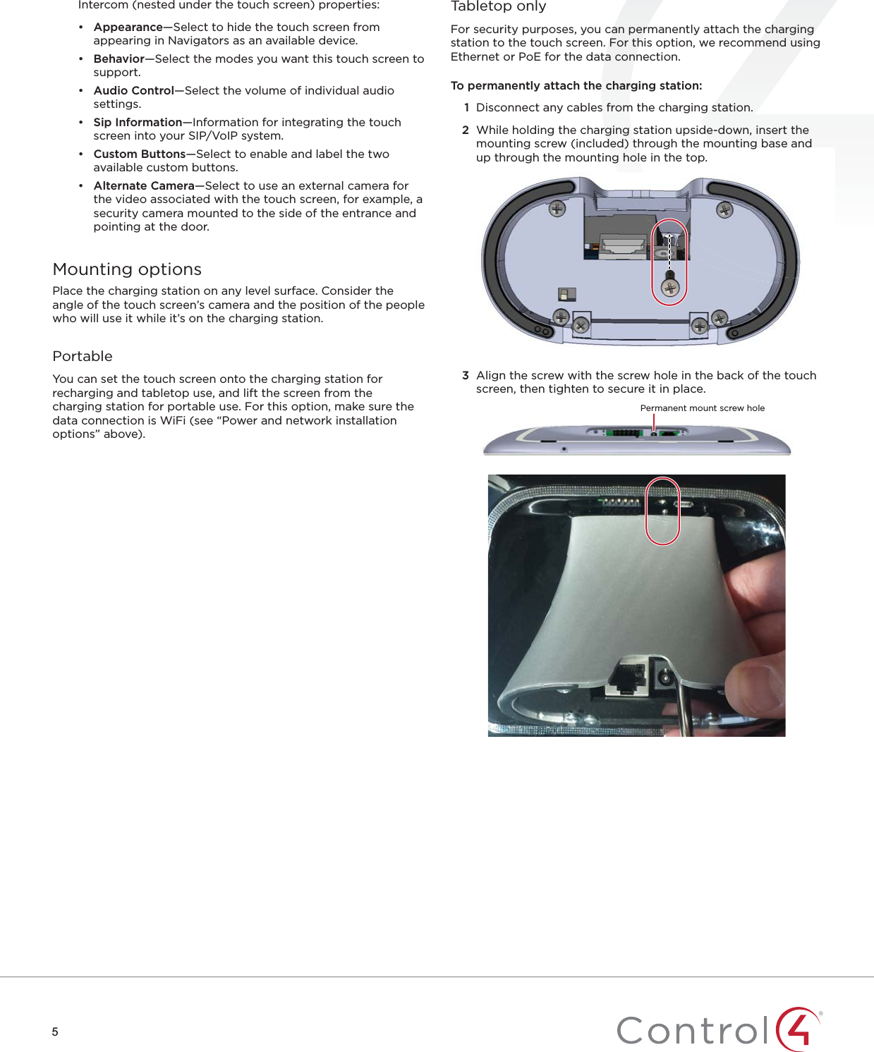 5Intercom (nested under the touch screen) properties:•  Appearance—Select to hide the touch screen from appearing in Navigators as an available device.•  Behavior—Select the modes you want this touch screen to support.•  Audio Control—Select the volume of individual audio settings.•  Sip Information—Information for integrating the touch screen into your SIP/VoIP system.•  Custom Buttons—Select to enable and label the two available custom buttons.•  Alternate Camera—Select to use an external camera for the video associated with the touch screen, for example, a security camera mounted to the side of the entrance and pointing at the door.Mounting optionsPlace the charging station on any level surface. Consider the angle of the touch screen’s camera and the position of the people who will use it while it’s on the charging station.PortableYou can set the touch screen onto the charging station for recharging and tabletop use, and lift the screen from the charging station for portable use. For this option, make sure the data connection is WiFi (see “Power and network installation options” above).Tabletop onlyFor security purposes, you can permanently attach the charging station to the touch screen. For this option, we recommend using Ethernet or PoE for the data connection.To permanently attach the charging station:1  Disconnect any cables from the charging station.2  While holding the charging station upside-down, insert the mounting screw (included) through the mounting base and up through the mounting hole in the top.3  Align the screw with the screw hole in the back of the touch screen, then tighten to secure it in place.Permanent mount screw hole
