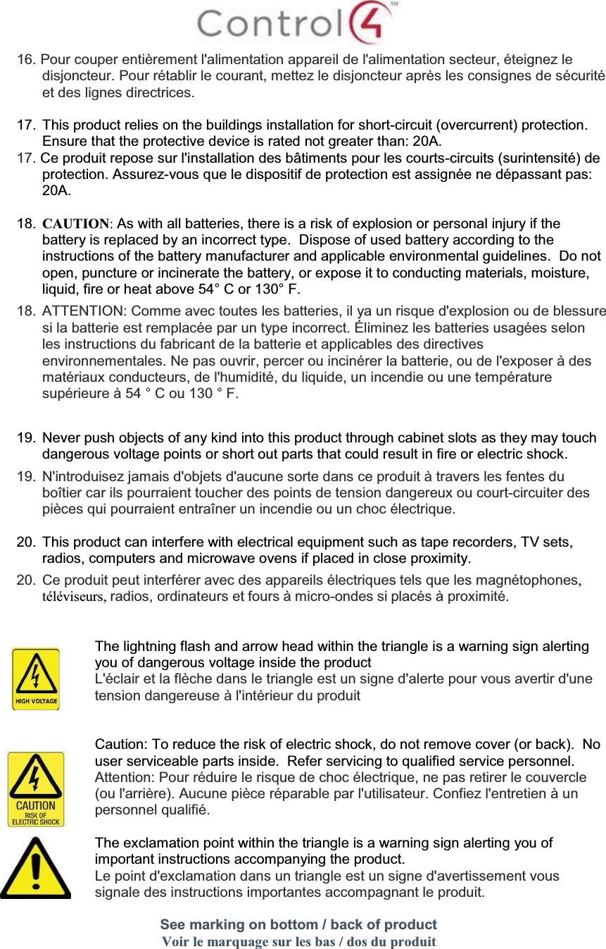 16. Pour couper entièrement l&apos;alimentation appareil de l&apos;alimentation secteur, éteignez le disjoncteur. Pour rétablir le courant, mettez le disjoncteur après les consignes de sécuritéet des lignes directrices.17. This product relies on the buildings installation for short-circuit (overcurrent) protection.  Ensure that the protective device is rated not greater than: 20A.17. Ce produit repose sur l&apos;installation des bâtiments pour les courts-circuits (surintensité) de protection. Assurez-vous que le dispositif de protection est assignée ne dépassant pas: 20A.18. CAUTION:As with all batteries, there is a risk of explosion or personal injury if the battery is replaced by an incorrect type.  Dispose of used battery according to the instructions of the battery manufacturer and applicable environmental guidelines.  Do not open, puncture or incinerate the battery, or expose it to conducting materials, moisture, liquid, fire or heat above 54° C or 130° F.18. ATTENTION: Comme avec toutes les batteries, il ya un risque d&apos;explosion ou de blessuresi la batterie est remplacée par un type incorrect. Éliminez les batteries usagées selon les instructions du fabricant de la batterie et applicables des directives environnementales. Ne pas ouvrir, percer ou incinérer la batterie, ou de l&apos;exposer à des matériaux conducteurs, de l&apos;humidité, du liquide, un incendie ou une température supérieure à 54 ° C ou 130 ° F.19. Never push objects of any kind into this product through cabinet slots as they may touch dangerous voltage points or short out parts that could result in fire or electric shock.19. N&apos;introduisez jamais d&apos;objets d&apos;aucune sorte dans ce produit à travers les fentes du boîtier car ils pourraient toucher des points de tension dangereux ou court-circuiter despièces qui pourraient entraîner un incendie ou un choc électrique.20. This product can interfere with electrical equipment such as tape recorders, TV sets, radios, computers and microwave ovens if placed in close proximity.20. Ce produit peut interférer avec des appareils électriques tels que les magnétophones,téléviseurs, radios, ordinateurs et fours à micro-ondes si placés à proximité.The lightning flash and arrow head within the triangle is a warning sign alerting you of dangerous voltage inside the productL&apos;éclair et la flèche dans le triangle est un signe d&apos;alerte pour vous avertir d&apos;une tension dangereuse à l&apos;intérieur du produitCaution: To reduce the risk of electric shock, do not remove cover (or back).  No user serviceable parts inside.  Refer servicing to qualified service personnel.Attention: Pour réduire le risque de choc électrique, ne pas retirer le couvercle(ou l&apos;arrière). Aucune pièce réparable par l&apos;utilisateur. Confiez l&apos;entretien à un personnel qualifié.The exclamation point within the triangle is a warning sign alerting you of important instructions accompanying the product.Le point d&apos;exclamation dans un triangle est un signe d&apos;avertissement voussignale des instructions importantes accompagnant le produit.See marking on bottom / back of productVoir le marquage sur les bas / dos du produit