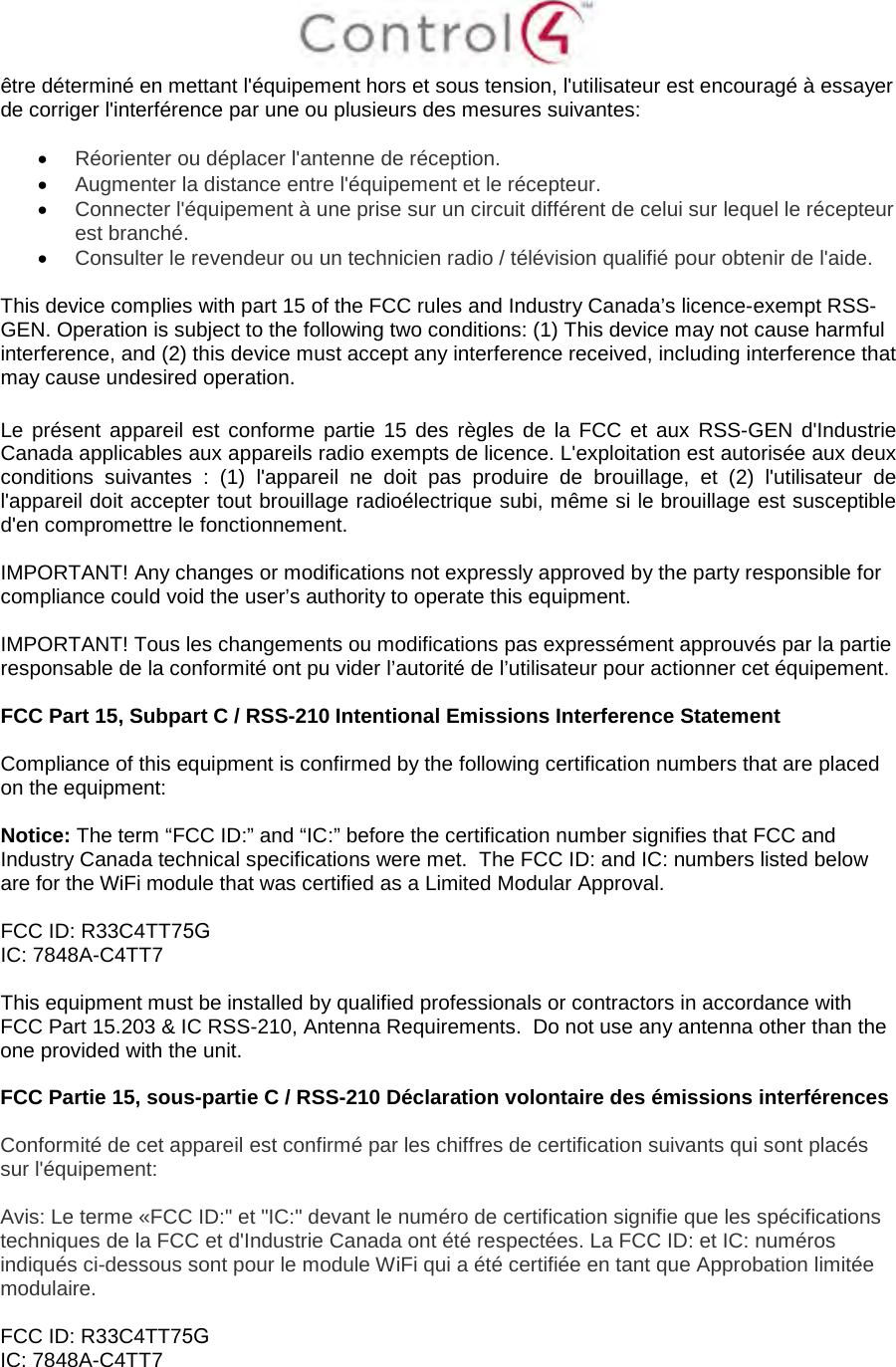 être déterminé en mettant l&apos;équipement hors et sous tension, l&apos;utilisateur est encouragé à essayer de corriger l&apos;interférence par une ou plusieurs des mesures suivantes: •Réorienter ou déplacer l&apos;antenne de réception.•Augmenter la distance entre l&apos;équipement et le récepteur.•Connecter l&apos;équipement à une prise sur un circuit différent de celui sur lequel le récepteurest branché.•Consulter le revendeur ou un technicien radio / télévision qualifié pour obtenir de l&apos;aide.This device complies with part 15 of the FCC rules and Industry Canada’s licence-exempt RSS-GEN. Operation is subject to the following two conditions: (1) This device may not cause harmful interference, and (2) this device must accept any interference received, including interference that may cause undesired operation. Le présent appareil est conforme partie 15 des règles de la FCC et aux RSS-GEN d&apos;Industrie Canada applicables aux appareils radio exempts de licence. L&apos;exploitation est autorisée aux deux conditions suivantes : (1) l&apos;appareil ne doit pas produire de brouillage, et (2) l&apos;utilisateur de l&apos;appareil doit accepter tout brouillage radioélectrique subi, même si le brouillage est susceptible d&apos;en compromettre le fonctionnement. IMPORTANT! Any changes or modifications not expressly approved by the party responsible for compliance could void the user’s authority to operate this equipment. IMPORTANT! Tous les changements ou modifications pas expressément approuvés par la partie responsable de la conformité ont pu vider l’autorité de l’utilisateur pour actionner cet équipement. FCC Part 15, Subpart C / RSS-210 Intentional Emissions Interference Statement Compliance of this equipment is confirmed by the following certification numbers that are placed on the equipment: Notice: The term “FCC ID:” and “IC:” before the certification number signifies that FCC and Industry Canada technical specifications were met.  The FCC ID: and IC: numbers listed below are for the WiFi module that was certified as a Limited Modular Approval. FCC ID: R33C4TT75G IC: 7848A-C4TT7 This equipment must be installed by qualified professionals or contractors in accordance with FCC Part 15.203 &amp; IC RSS-210, Antenna Requirements.  Do not use any antenna other than the one provided with the unit. FCC Partie 15, sous-partie C / RSS-210 Déclaration volontaire des émissions interférences Conformité de cet appareil est confirmé par les chiffres de certification suivants qui sont placés sur l&apos;équipement: Avis: Le terme «FCC ID:&quot; et &quot;IC:&quot; devant le numéro de certification signifie que les spécifications techniques de la FCC et d&apos;Industrie Canada ont été respectées. La FCC ID: et IC: numéros indiqués ci-dessous sont pour le module WiFi qui a été certifiée en tant que Approbation limitée modulaire. FCC ID: R33C4TT75G IC: 7848A-C4TT7 