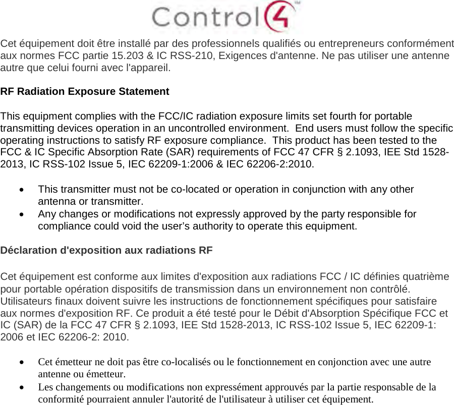 Cet équipement doit être installé par des professionnels qualifiés ou entrepreneurs conformément aux normes FCC partie 15.203 &amp; IC RSS-210, Exigences d&apos;antenne. Ne pas utiliser une antenne autre que celui fourni avec l&apos;appareil. RF Radiation Exposure Statement This equipment complies with the FCC/IC radiation exposure limits set fourth for portable transmitting devices operation in an uncontrolled environment.  End users must follow the specific operating instructions to satisfy RF exposure compliance.  This product has been tested to the FCC &amp; IC Specific Absorption Rate (SAR) requirements of FCC 47 CFR § 2.1093, IEE Std 1528-2013, IC RSS-102 Issue 5, IEC 62209-1:2006 &amp; IEC 62206-2:2010. •This transmitter must not be co-located or operation in conjunction with any otherantenna or transmitter.•Any changes or modifications not expressly approved by the party responsible forcompliance could void the user’s authority to operate this equipment.Déclaration d&apos;exposition aux radiations RF Cet équipement est conforme aux limites d&apos;exposition aux radiations FCC / IC définies quatrième pour portable opération dispositifs de transmission dans un environnement non contrôlé. Utilisateurs finaux doivent suivre les instructions de fonctionnement spécifiques pour satisfaire aux normes d&apos;exposition RF. Ce produit a été testé pour le Débit d&apos;Absorption Spécifique FCC et IC (SAR) de la FCC 47 CFR § 2.1093, IEE Std 1528-2013, IC RSS-102 Issue 5, IEC 62209-1: 2006 et IEC 62206-2: 2010. •Cet émetteur ne doit pas être co-localisés ou le fonctionnement en conjonction avec une autreantenne ou émetteur.•Les changements ou modifications non expressément approuvés par la partie responsable de laconformité pourraient annuler l&apos;autorité de l&apos;utilisateur à utiliser cet équipement.